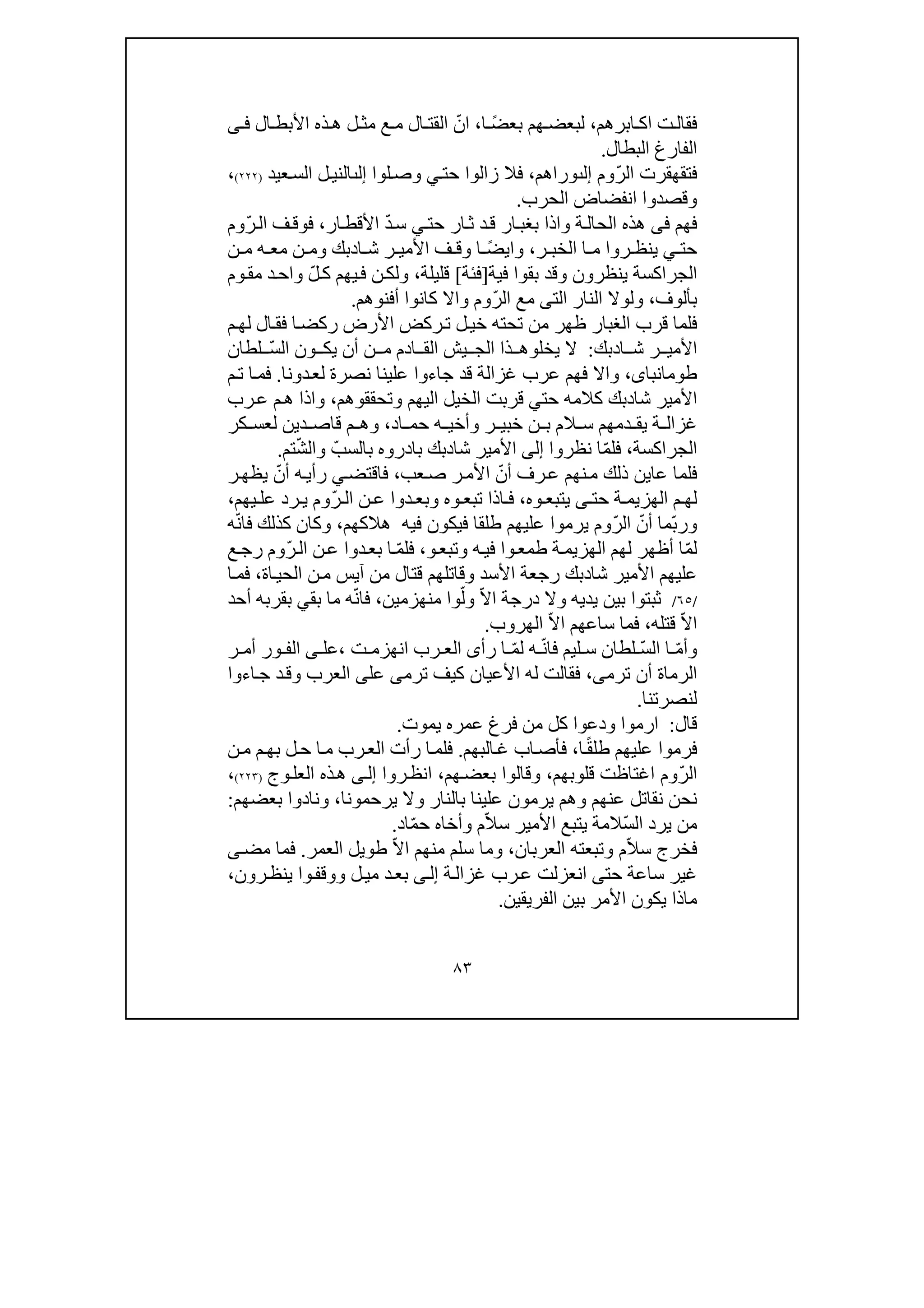 ٨٣
‫فقال‬‫ت‬‫ابرھم‬ ‫اك‬،‫ھم‬ ‫لبعض‬ً‫ض‬‫بع‬‫ا‬،ّ‫ان‬‫ع‬ ‫م‬ ‫ال‬ ‫القت‬‫ذه‬ ‫ھ‬ ‫ل‬ ‫مث‬‫ال‬ ‫األبط‬‫ى‬ ‫ف‬
‫البطال‬ ‫الفارغ‬.
ّ‫ر‬‫ال‬ ‫فتقھقرت‬‫وم‬‫إلٮ‬‫و‬‫را‬‫ھم‬،‫حت‬ ‫زالوا‬ ‫فال‬‫ي‬‫لوا‬‫وص‬‫إلٮ‬‫عيد‬‫الس‬ ‫ل‬‫الني‬)٢٢٢(،
‫الحرب‬ ‫انفضاض‬ ‫وقصدوا‬.
‫فھم‬‫فى‬‫بغب‬ ‫واذا‬ ‫ة‬‫الحال‬ ‫ھذه‬‫حت‬ ‫ار‬‫ث‬ ‫د‬‫ق‬ ‫ار‬‫ي‬ّ‫د‬‫س‬‫ار‬‫األقط‬،‫ف‬‫فوق‬ّ‫ر‬‫ال‬‫وم‬
‫حت‬‫ي‬‫ي‬‫ر‬ ‫نظ‬‫ا‬ ‫م‬ ‫وا‬‫ر‬ ‫الخب‬،‫و‬ً‫ض‬‫اي‬‫ا‬‫ف‬ ‫وق‬‫ر‬ ‫األمي‬‫ا‬ ‫ش‬‫د‬‫ن‬ ‫م‬ ‫ه‬ ‫مع‬ ‫ن‬ ‫وم‬ ‫بك‬
‫ف‬ ‫بقوا‬ ‫وقد‬ ‫ينظرون‬ ‫الجراكسة‬‫ي‬‫ة‬]‫فئة‬[‫قليلة‬،‫ن‬‫ولك‬‫يھم‬‫ف‬ّ‫ل‬‫ك‬‫وم‬‫مق‬ ‫د‬‫واح‬
‫بألوف‬،‫الت‬ ‫النار‬ ‫ولوال‬‫ى‬ّ‫ر‬‫ال‬ ‫مع‬‫وم‬‫و‬‫اال‬‫أفنوھم‬ ‫كانوا‬.
‫م‬‫لھ‬ ‫ال‬‫فق‬ ‫ا‬‫ركض‬ ‫األرض‬ ‫ركض‬‫ت‬ ‫ل‬‫خي‬ ‫تحته‬ ‫من‬ ‫ظھر‬ ‫الغبار‬ ‫قرب‬ ‫فلما‬
‫األ‬‫ا‬ ‫ش‬ ‫ر‬ ‫مي‬‫د‬‫بك‬:‫يخل‬ ‫ال‬‫و‬ّ‫س‬‫ال‬ ‫ون‬ ‫يك‬ ‫أن‬ ‫ن‬ ‫م‬ ‫ادم‬ ‫الق‬ ‫يش‬ ‫الج‬ ‫ذا‬ ‫ھ‬‫لطان‬
،‫طومانباى‬‫جاءوا‬ ‫قد‬ ‫غزالة‬ ‫عرب‬ ‫فھم‬ ‫واال‬‫ع‬‫ل‬‫ينا‬‫نصرة‬‫ل‬‫دونا‬‫ع‬.‫م‬‫ت‬ ‫ا‬‫فم‬
‫شا‬ ‫األمير‬‫د‬‫حت‬ ‫كالمه‬ ‫بك‬‫ي‬‫وتحققوھم‬ ‫اليھم‬ ‫الخيل‬ ‫قربت‬،‫رب‬‫ع‬ ‫م‬‫ھ‬ ‫واذا‬
‫ة‬ ‫غزال‬‫وأخ‬ ‫ر‬ ‫خبي‬ ‫ن‬ ‫ب‬ ‫الم‬ ‫س‬ ‫دمھم‬ ‫يق‬‫ي‬‫اد‬ ‫حم‬ ‫ه‬،‫د‬ ‫قاص‬ ‫م‬ ‫وھ‬‫ي‬‫ن‬‫كر‬ ‫لعس‬
‫الجرا‬‫كسة‬،ّ‫م‬‫فل‬‫نظروا‬ ‫ا‬‫إلى‬‫شا‬ ‫األمير‬‫د‬ّ‫بالسب‬ ‫بادروه‬ ‫بك‬ّ‫ش‬‫وال‬‫تم‬.
ّ‫أن‬ ‫رف‬‫ع‬ ‫نھم‬‫م‬ ‫ذلك‬ ‫عاين‬ ‫فلما‬‫عب‬‫ص‬ ‫ر‬‫األم‬،‫فاقتض‬‫ي‬ّ‫أن‬ ‫ه‬‫رأي‬‫ر‬‫يظھ‬
‫حت‬ ‫ة‬ ‫الھزيم‬ ‫م‬ ‫لھ‬‫ى‬‫وه‬ ‫يتبع‬،‫دوا‬ ‫وبع‬ ‫وه‬ ‫تبع‬ ‫اذا‬ ‫ف‬ّ‫ر‬ ‫ال‬ ‫ن‬ ‫ع‬‫يھم‬ ‫عل‬ ‫رد‬ ‫ي‬ ‫وم‬،
ّ‫ب‬‫ور‬ّ‫أن‬ ‫ما‬ّ‫ر‬‫ال‬‫يرمو‬ ‫وم‬‫ا‬‫ھالكھم‬ ‫فيه‬ ‫فيكون‬ ‫طلقا‬ ‫عليھم‬،ّ‫ن‬‫فا‬ ‫كذلك‬ ‫وكان‬‫ه‬
ّ‫م‬‫ل‬‫و‬‫وتبع‬ ‫ه‬‫في‬ ‫وا‬‫طمع‬ ‫ة‬‫الھزيم‬ ‫لھم‬ ‫أظھر‬ ‫ا‬،ّ‫م‬‫فل‬‫دو‬‫بع‬ ‫ا‬ّ‫ر‬‫ال‬ ‫ن‬‫ع‬ ‫ا‬‫ع‬‫رج‬ ‫وم‬
‫شا‬ ‫األمير‬ ‫عليھم‬‫د‬‫من‬ ‫قتال‬ ‫وقاتلھم‬ ‫األسد‬ ‫رجعة‬ ‫بك‬‫آي‬‫اة‬‫الحي‬ ‫ن‬‫م‬ ‫س‬،‫ا‬‫فم‬
/٦٥/‫درجة‬ ‫وال‬ ‫يديه‬ ‫بين‬ ‫ثبتوا‬ّ‫ال‬‫ا‬ّ‫ول‬‫منھزمين‬ ‫وا‬،ّ‫ن‬‫فا‬‫بق‬ ‫ما‬ ‫ه‬‫ي‬‫بقرب‬‫أحد‬ ‫ه‬
ّ‫ال‬‫ا‬‫قتله‬،‫ساعھم‬ ‫فما‬ّ‫ال‬‫ا‬‫الھروب‬.
ّ‫م‬‫وأ‬ّ‫س‬‫ال‬ ‫ا‬ّ‫ن‬‫فا‬ ‫ليم‬ ‫س‬ ‫لطان‬ّ‫م‬‫ل‬ ‫ه‬‫رأ‬ ‫ا‬‫ى‬‫ت‬ ‫انھزم‬ ‫رب‬ ‫الع‬،‫عل‬‫ى‬‫ر‬ ‫أم‬ ‫ور‬ ‫الف‬
‫ترم‬ ‫أن‬ ‫الرماة‬‫ى‬،‫ترم‬ ‫كيف‬ ‫األعيان‬ ‫له‬ ‫فقالت‬‫ى‬‫عل‬‫ى‬‫اءوا‬‫ج‬ ‫د‬‫وق‬ ‫العرب‬
‫لنصرتنا‬.
‫قال‬:‫يموت‬ ‫عمره‬ ‫فرغ‬ ‫من‬ ‫كل‬ ‫ودعوا‬ ‫ارموا‬.
‫فر‬‫عليھ‬ ‫موا‬ً‫ق‬‫طل‬ ‫م‬‫ا‬،‫البھم‬‫غ‬ ‫اب‬‫فأص‬.‫ن‬‫م‬ ‫م‬‫بھ‬ ‫ل‬‫ح‬ ‫ا‬‫م‬ ‫رب‬‫الع‬ ‫رأت‬ ‫ا‬‫فلم‬
ّ‫ر‬‫ال‬‫قلوبھم‬ ‫اغتاظت‬ ‫وم‬،‫وقال‬‫وا‬‫ھم‬‫بعض‬،‫روا‬‫انظ‬‫ى‬‫إل‬‫ھ‬‫ذه‬‫وج‬‫العل‬)٢٢٣(،
‫يرحمونا‬ ‫وال‬ ‫بالنار‬ ‫علينا‬ ‫يرمون‬ ‫وھم‬ ‫عنھم‬ ‫نقاتل‬ ‫نحن‬،‫بعضھم‬ ‫ونادوا‬:
ّ‫س‬‫ال‬ ‫يرد‬ ‫من‬ّ‫ال‬‫س‬ ‫األمير‬ ‫يتبع‬ ‫المة‬‫م‬ّ‫م‬‫ح‬ ‫وأخاه‬‫اد‬.
ّ‫ال‬‫س‬ ‫فخرج‬‫العربان‬ ‫وتبعته‬ ‫م‬،ّ‫ال‬‫ا‬ ‫منھم‬ ‫سلم‬ ‫وما‬‫العمر‬ ‫طويل‬.‫مض‬ ‫فما‬‫ى‬
‫حت‬ ‫ساعة‬ ‫غير‬‫ى‬‫ة‬‫غزال‬ ‫رب‬‫ع‬ ‫انعزلت‬‫ى‬‫إل‬‫رون‬‫ينظ‬ ‫وا‬‫ووقف‬ ‫ل‬‫مي‬ ‫د‬‫بع‬،
‫الفريقين‬ ‫بين‬ ‫األمر‬ ‫يكون‬ ‫ماذا‬.
 