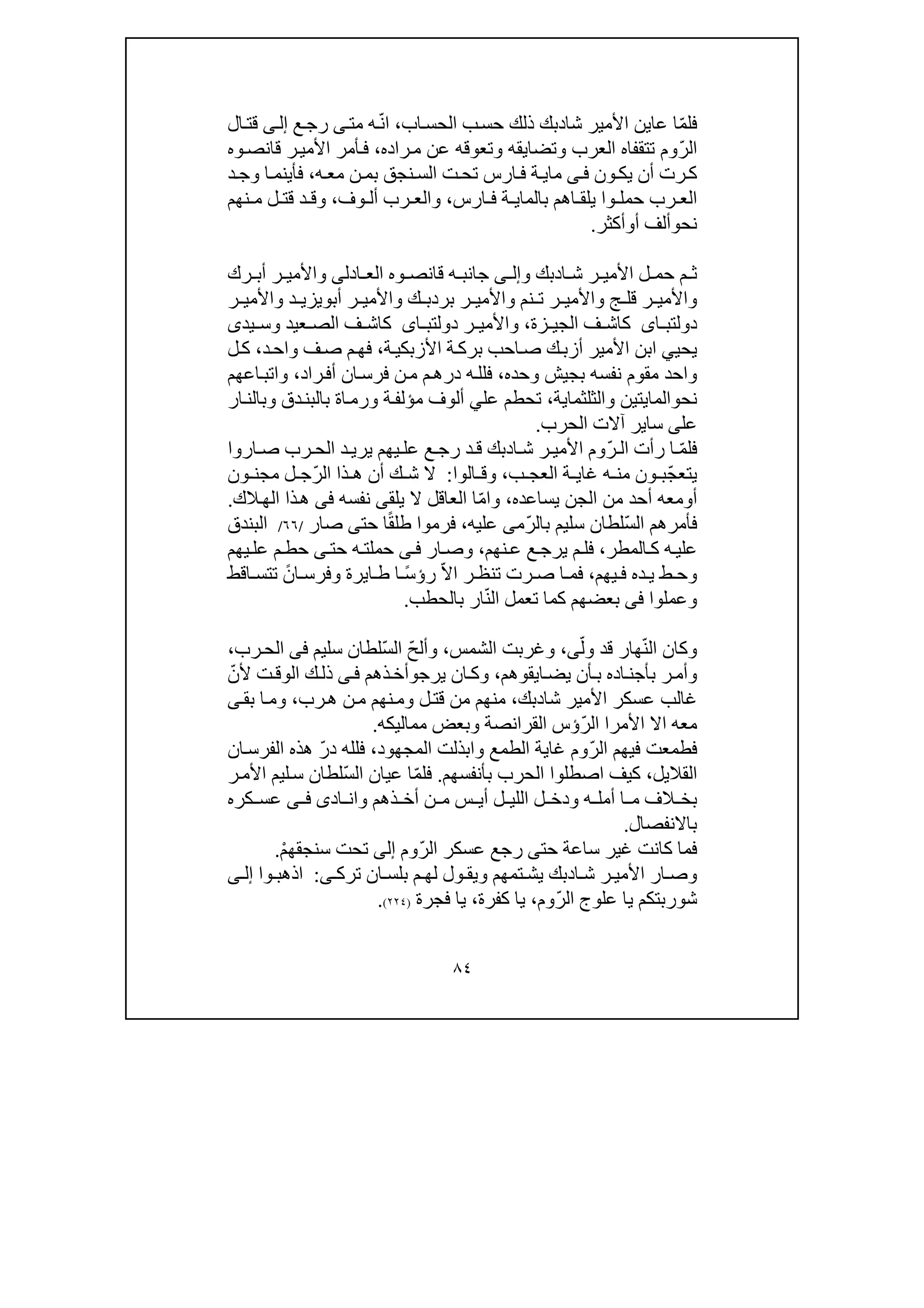 ٨٤
ّ‫م‬‫فل‬‫شا‬ ‫األمير‬ ‫عاين‬ ‫ا‬‫د‬‫اب‬‫الحس‬ ‫ب‬‫حس‬ ‫ذلك‬ ‫بك‬،ّ‫ن‬‫ا‬‫مت‬ ‫ه‬‫ى‬‫ع‬‫رج‬‫ى‬‫إل‬‫ال‬‫قت‬
ّ‫ر‬‫ال‬‫راده‬‫م‬ ‫عن‬ ‫وتعوقه‬ ‫وتضايقه‬ ‫العرب‬ ‫تتقفاه‬ ‫وم‬،‫وه‬‫قانص‬ ‫ر‬‫األمي‬ ‫أمر‬‫ف‬
‫رت‬‫ك‬‫ون‬‫يك‬ ‫أن‬‫ى‬‫ف‬‫ما‬‫ي‬‫ه‬‫مع‬ ‫ن‬‫بم‬ ‫نجق‬‫الس‬ ‫ت‬‫تح‬ ‫ارس‬‫ف‬ ‫ة‬،‫د‬‫وج‬ ‫ا‬‫فأينم‬
‫بالما‬ ‫اھم‬ ‫يلق‬ ‫وا‬ ‫حمل‬ ‫رب‬ ‫الع‬‫ي‬‫ارس‬ ‫ف‬ ‫ة‬،‫وف‬ ‫أل‬ ‫رب‬ ‫والع‬،‫و‬‫نھم‬ ‫م‬ ‫ل‬ ‫قت‬ ‫د‬ ‫ق‬
‫نح‬‫و‬‫أ‬ ‫ألف‬‫و‬‫أكثر‬.
‫ا‬ ‫ش‬ ‫ر‬ ‫األمي‬ ‫ل‬ ‫حم‬ ‫م‬ ‫ث‬‫د‬‫و‬ ‫بك‬‫ى‬ ‫إل‬‫ادل‬ ‫الع‬ ‫وه‬ ‫قانص‬ ‫ه‬ ‫جانب‬‫ى‬‫رك‬ ‫أب‬ ‫ر‬ ‫واألمي‬
‫أب‬ ‫ر‬ ‫واألمي‬ ‫ك‬ ‫بردب‬ ‫ر‬ ‫واألمي‬ ‫نم‬ ‫ت‬ ‫ر‬ ‫واألمي‬ ‫ج‬ ‫قل‬ ‫ر‬ ‫واألمي‬‫و‬‫ر‬ ‫واألمي‬ ‫د‬ ‫يزي‬
‫اى‬ ‫دولتب‬‫زة‬ ‫الجي‬ ‫ف‬ ‫كاش‬،‫ر‬ ‫واألمي‬‫اى‬ ‫دولتب‬‫يدى‬ ‫وس‬ ‫عيد‬ ‫الص‬ ‫ف‬ ‫كاش‬
‫يحي‬‫ي‬‫ة‬‫األزبكي‬ ‫ة‬‫برك‬ ‫احب‬‫ص‬ ‫ك‬‫أزب‬ ‫األمير‬ ‫ابن‬،‫د‬‫واح‬ ‫ف‬‫ص‬ ‫م‬‫فھ‬،‫ل‬‫ك‬
‫وحده‬ ‫بجيش‬ ‫نفسه‬ ‫مقوم‬ ‫واحد‬،‫راد‬‫أف‬ ‫ان‬‫فرس‬ ‫ن‬‫م‬ ‫م‬‫درھ‬ ‫ه‬‫فلل‬،‫اعھم‬‫واتب‬
‫نح‬‫و‬‫ال‬‫مايتين‬‫و‬‫الثلثماية‬‫عل‬ ‫تحطم‬ ،‫ي‬‫ار‬‫وبالن‬ ‫دق‬‫بالبن‬ ‫اة‬‫ورم‬ ‫ة‬‫مؤلف‬ ‫ألوف‬
‫عل‬‫ى‬‫سا‬‫ي‬‫الحرب‬ ‫آالت‬ ‫ر‬.
‫فل‬ّ‫م‬ّ‫ر‬ ‫ال‬ ‫رأت‬ ‫ا‬‫ا‬ ‫ش‬ ‫ر‬ ‫األمي‬ ‫وم‬‫د‬‫اروا‬ ‫ص‬ ‫رب‬ ‫الح‬ ‫د‬ ‫يري‬ ‫يھم‬ ‫عل‬ ‫ع‬ ‫رج‬ ‫د‬ ‫ق‬ ‫بك‬
ّ‫ج‬‫يتع‬‫ب‬ ‫العج‬ ‫ة‬ ‫غاي‬ ‫ه‬ ‫من‬ ‫ون‬ ‫ب‬،‫الوا‬ ‫وق‬:ّ‫ر‬‫ال‬ ‫ذا‬ ‫ھ‬ ‫أن‬ ‫ك‬ ‫ش‬ ‫ال‬‫ون‬ ‫مجن‬ ‫ل‬ ‫ج‬
‫أ‬‫و‬‫يساعده‬ ‫الجن‬ ‫من‬ ‫أحد‬ ‫معه‬،ّ‫م‬‫وا‬‫يلق‬ ‫ال‬ ‫العاقل‬ ‫ا‬‫ى‬‫نفسه‬‫فى‬‫الك‬‫الھ‬ ‫ذا‬‫ھ‬.
ّ‫س‬‫ال‬ ‫فأمرھم‬ّ‫ر‬‫بال‬ ‫سليم‬ ‫لطان‬‫م‬‫ى‬‫عليه‬،ً‫ق‬‫طل‬ ‫فرموا‬‫حت‬ ‫ا‬‫ى‬‫صار‬/٦٦/‫البندق‬
‫علي‬‫المطر‬‫ك‬ ‫ه‬،‫نھم‬‫ع‬ ‫ع‬‫يرج‬ ‫م‬‫فل‬،‫ار‬‫وص‬‫ى‬‫ف‬‫حت‬ ‫ه‬‫حملت‬‫ى‬‫يھم‬‫عل‬ ‫م‬‫حط‬
‫يھم‬ ‫ف‬ ‫ده‬ ‫ي‬ ‫ط‬ ‫وح‬،ّ‫ال‬‫ا‬ ‫ر‬ ‫تنظ‬ ‫رت‬ ‫ص‬ ‫ا‬ ‫فم‬ً‫س‬‫رؤ‬‫ا‬ ‫ط‬ ‫ا‬‫ي‬ً‫ان‬ ‫وفرس‬ ‫رة‬‫اقط‬ ‫تتس‬
‫وعملوا‬‫فى‬ّ‫ن‬‫ال‬ ‫تعمل‬ ‫كما‬ ‫بعضھم‬‫ار‬‫ب‬‫الحطب‬.
ّ‫ن‬‫ال‬ ‫وكان‬ّ‫ول‬ ‫قد‬ ‫ھار‬‫ى‬،‫الشمس‬ ‫وغربت‬،ّ‫ح‬‫وأل‬ّ‫س‬‫ال‬‫سليم‬ ‫لطان‬‫فى‬‫رب‬‫الح‬،
‫ر‬‫وأم‬‫ب‬‫اده‬‫أجن‬‫ب‬‫ايقوھم‬‫يض‬ ‫أن‬،‫يرج‬ ‫ان‬‫وك‬‫و‬‫أخ‬‫ذھم‬‫ى‬‫ف‬‫ك‬‫ذل‬ّ‫ألن‬ ‫ت‬‫الوق‬
‫شا‬ ‫األمير‬ ‫عسكر‬ ‫غالب‬‫د‬‫بك‬،‫رب‬‫ھ‬ ‫ن‬‫م‬ ‫نھم‬‫وم‬ ‫ل‬‫قت‬ ‫من‬ ‫منھم‬،‫بق‬ ‫ا‬‫وم‬‫ى‬
ّ‫ر‬‫ال‬ ‫األمرا‬ ‫اال‬ ‫معه‬‫مماليكه‬ ‫وبعض‬ ‫القرانصة‬ ‫ؤس‬.
ّ‫ر‬‫ال‬ ‫فيھم‬ ‫فطمعت‬‫و‬ ‫الطمع‬ ‫غاية‬ ‫وم‬‫ا‬‫بذل‬‫الم‬ ‫ت‬‫جھ‬‫ود‬،ّ‫ر‬‫د‬ ‫فلله‬‫ھ‬‫ذه‬‫ان‬‫الفرس‬
‫القال‬‫ي‬‫ل‬،‫بأنفسھم‬ ‫الحرب‬ ‫اصطلوا‬ ‫كيف‬.ّ‫م‬‫فل‬ّ‫س‬‫ال‬ ‫عيان‬ ‫ا‬‫ر‬‫األم‬ ‫ليم‬‫س‬ ‫لطان‬
‫و‬ ‫ذھم‬ ‫أخ‬ ‫ن‬ ‫م‬ ‫س‬ ‫أي‬ ‫ل‬ ‫اللي‬ ‫ل‬ ‫ودخ‬ ‫ه‬ ‫أمل‬ ‫ا‬ ‫م‬ ‫الف‬ ‫بخ‬‫ا‬‫اد‬ ‫ن‬‫ى‬‫ى‬ ‫ف‬‫كره‬ ‫عس‬
‫باالنفصال‬.
‫حت‬ ‫ساعة‬ ‫غير‬ ‫كانت‬ ‫فما‬‫ى‬ّ‫ر‬‫ال‬ ‫عسكر‬ ‫رجع‬‫وم‬‫إلى‬ْ‫م‬‫سنجقھ‬ ‫تحت‬.
‫ا‬ ‫ش‬ ‫ر‬ ‫األمي‬ ‫ار‬ ‫وص‬‫د‬‫ترك‬ ‫ان‬ ‫بلس‬ ‫م‬ ‫لھ‬ ‫ول‬ ‫ويق‬ ‫تمھم‬ ‫يش‬ ‫بك‬‫ى‬:‫وا‬ ‫اذھب‬‫ى‬ ‫إل‬
‫علو‬ ‫يا‬ ‫شوربتكم‬ّ‫ر‬‫ال‬ ‫ج‬‫وم‬،‫كفرة‬ ‫يا‬،‫فجرة‬ ‫يا‬)٢٢٤(.
 