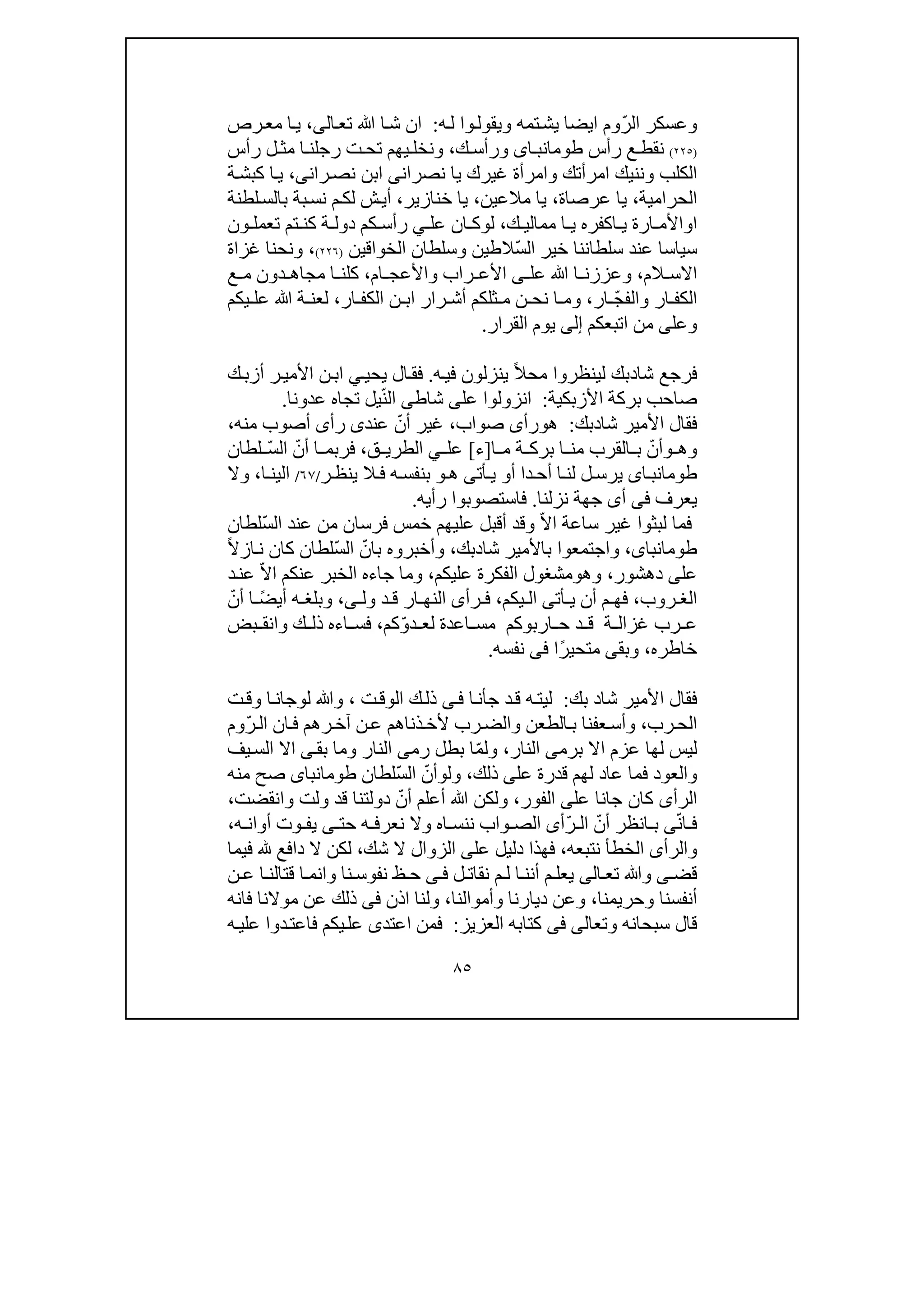 ٨٥
ّ‫ر‬‫ال‬ ‫وعسكر‬‫وم‬‫ايضا‬‫ي‬‫و‬ ‫تمه‬‫ش‬‫ي‬‫قو‬‫ل‬‫وا‬‫ه‬‫ل‬:‫ال‬‫تع‬ ‫ﷲ‬ ‫ا‬‫ش‬ ‫ان‬‫ى‬،‫رص‬‫مع‬ ‫ا‬‫ي‬
)٢٢٥(‫رأس‬ ‫ع‬ ‫نقط‬‫اى‬ ‫طومانب‬‫و‬‫ك‬ ‫رأس‬،‫ت‬ ‫تح‬ ‫يھم‬ ‫ونخل‬‫رأس‬ ‫ل‬ ‫مث‬ ‫ا‬ ‫رجلن‬
‫الكلب‬‫و‬‫ننيك‬‫غيرك‬ ‫وامرأة‬ ‫امرأتك‬‫نصران‬ ‫يا‬‫ى‬‫ران‬‫نص‬ ‫ابن‬‫ى‬،‫ا‬‫ي‬‫ة‬‫كبش‬
‫الحرامية‬،‫عرصاة‬ ‫يا‬،‫مالعين‬ ‫يا‬،‫خنازير‬ ‫يا‬،‫ش‬‫أي‬‫بة‬‫نس‬ ‫م‬‫لك‬‫لطنة‬‫بالس‬
‫ا‬‫و‬‫ك‬ ‫ممالي‬ ‫ا‬ ‫ي‬ ‫اكفره‬ ‫ي‬ ‫ارة‬ ‫األم‬،‫ل‬‫و‬‫عل‬ ‫ان‬ ‫ك‬‫ي‬‫ر‬‫ة‬ ‫دول‬ ‫كم‬ ‫أس‬‫ون‬ ‫تعمل‬ ‫تم‬ ‫كن‬
‫خير‬ ‫سلطاننا‬ ‫عند‬ ‫سياسا‬ّ‫س‬‫ال‬‫الخواقين‬ ‫وسلطان‬ ‫الطين‬)٢٢٦(،‫ونحن‬‫ا‬‫غزاة‬
‫الم‬ ‫االس‬،‫عل‬ ‫ﷲ‬ ‫ا‬ ‫وعززن‬‫ى‬‫ام‬ ‫واألعج‬ ‫راب‬ ‫األع‬،‫ع‬ ‫م‬ ‫دون‬ ‫مجاھ‬ ‫ا‬ ‫كلن‬
ّ‫ج‬‫والف‬ ‫ار‬ ‫الكف‬‫ار‬،‫رار‬ ‫أش‬ ‫ثلكم‬ ‫م‬ ‫ن‬ ‫نح‬ ‫ا‬ ‫وم‬‫ن‬ ‫اب‬‫ال‬‫ار‬ ‫كف‬،‫يكم‬ ‫عل‬ ‫ﷲ‬ ‫ة‬ ‫لعن‬
‫وعل‬‫ى‬‫اتبعكم‬ ‫من‬‫إلى‬‫الق‬ ‫يوم‬‫رار‬.
‫شا‬ ‫فرجع‬‫د‬‫ل‬ ‫بك‬‫ينظر‬‫وا‬ً‫ال‬‫مح‬‫ينزل‬‫ون‬‫ه‬‫في‬.‫يحي‬ ‫ال‬‫فق‬‫ي‬‫ك‬‫أزب‬ ‫ر‬‫األمي‬ ‫ن‬‫اب‬
‫األزبكية‬ ‫بركة‬ ‫صاحب‬:‫عل‬ ‫انزولوا‬‫ى‬‫شاط‬‫ى‬ّ‫ن‬‫ال‬‫عدونا‬ ‫تجاه‬ ‫يل‬.
‫شا‬ ‫األمير‬ ‫فقال‬‫د‬‫بك‬:‫ھ‬‫و‬‫رأ‬‫ى‬‫صواب‬،ّ‫أن‬ ‫غير‬‫عند‬‫ى‬‫رأ‬‫ى‬‫منه‬ ‫أصوب‬،
‫وھ‬‫و‬ّ‫أن‬‫ا‬ ‫م‬ ‫ة‬ ‫برك‬ ‫ا‬ ‫من‬ ‫القرب‬ ‫ب‬]‫ء‬[‫عل‬‫ي‬‫ق‬ ‫الطري‬،ّ‫أن‬ ‫ا‬ ‫فربم‬ّ‫س‬‫ال‬‫لطان‬
‫اى‬ ‫طومانب‬‫أ‬ ‫دا‬‫أح‬ ‫ا‬ ‫لن‬ ‫ل‬ ‫يرس‬‫و‬‫أت‬ ‫ي‬‫ى‬‫ھ‬‫و‬‫ر‬ ‫ينظ‬ ‫ال‬ ‫ف‬ ‫ه‬ ‫بنفس‬/٦٧/‫ا‬ ‫الين‬،‫وال‬
‫يعرف‬‫فى‬‫أ‬‫ى‬‫نزلنا‬ ‫جھة‬.‫رأيه‬ ‫فاستصوبوا‬.
ّ‫ال‬‫ا‬ ‫ساعة‬ ‫غير‬ ‫لبثوا‬ ‫فما‬‫فرس‬ ‫خمس‬ ‫عليھم‬ ‫أقبل‬ ‫وقد‬‫ان‬ّ‫س‬‫ال‬ ‫عند‬ ‫من‬‫لطان‬
،‫طومانباى‬‫و‬‫شا‬ ‫باألمير‬ ‫اجتمعوا‬‫د‬‫بك‬،‫وأخبروه‬‫با‬ّ‫ن‬ّ‫س‬‫ال‬‫لطان‬‫كان‬ً‫ال‬‫از‬‫ن‬
‫عل‬‫ى‬‫دھشور‬،‫وھ‬‫و‬‫عليكم‬ ‫الفكرة‬ ‫مشغول‬،‫جاءه‬ ‫وما‬‫ال‬‫خبر‬‫ع‬‫نكم‬ّ‫ال‬‫ا‬‫د‬‫عن‬
‫روب‬ ‫الغ‬،‫أت‬ ‫ي‬ ‫أن‬ ‫م‬ ‫فھ‬‫ى‬‫يكم‬ ‫ال‬،‫رأ‬ ‫ف‬‫ى‬‫ول‬ ‫د‬ ‫ق‬ ‫ار‬ ‫النھ‬‫ى‬،ً‫ض‬‫أي‬ ‫ه‬ ‫وبلغ‬ّ‫أن‬ ‫ا‬
‫ة‬ ‫غزال‬ ‫رب‬ ‫ع‬‫اربوكم‬ ‫ح‬ ‫د‬ ‫ق‬ّ‫و‬‫د‬ ‫لع‬ ‫اعدة‬ ‫مس‬‫كم‬،‫بض‬ ‫وانق‬ ‫ك‬ ‫ذل‬ ‫اءه‬ ‫فس‬
‫خاطره‬،‫وبق‬‫ى‬ً‫ر‬‫متحي‬‫ا‬‫فى‬‫نفسه‬.
‫شا‬ ‫األمير‬ ‫فقال‬‫د‬‫بك‬:‫ج‬ ‫د‬‫ق‬ ‫ه‬‫ليت‬‫ا‬‫أن‬‫ى‬‫ف‬‫ت‬‫الوق‬ ‫ك‬‫ذل‬،‫ل‬ ‫وﷲ‬‫و‬‫جا‬‫ت‬‫وق‬ ‫ا‬‫ن‬
‫رب‬‫الح‬،‫رب‬‫والض‬ ‫الطعن‬‫ب‬ ‫عفنا‬‫وأس‬ّ‫ر‬‫ال‬ ‫ان‬‫ف‬ ‫رھم‬‫آخ‬ ‫ن‬‫ع‬ ‫ذناھم‬‫ألخ‬‫وم‬
‫لھ‬ ‫ليس‬‫ا‬‫اال‬ ‫عزم‬‫ب‬‫ر‬‫م‬‫ى‬‫النار‬،ّ‫م‬‫ول‬‫رم‬ ‫بطل‬ ‫ا‬‫ى‬‫و‬ ‫النار‬‫م‬‫ا‬‫بق‬‫ى‬‫يف‬‫الس‬ ‫اال‬
‫والعود‬‫ف‬‫عل‬ ‫قدرة‬ ‫لھم‬ ‫عاد‬ ‫ما‬‫ى‬‫ذلك‬،‫ول‬‫و‬ّ‫أن‬ّ‫س‬‫ال‬‫لطان‬‫طومانباى‬‫منه‬ ‫صح‬
‫الرأ‬‫ى‬‫عل‬ ‫جانا‬ ‫كان‬‫ى‬‫الفور‬،ّ‫أن‬ ‫أعلم‬ ‫ﷲ‬ ‫ولكن‬‫وانقضت‬ ‫ولت‬ ‫قد‬ ‫دولتنا‬،
ّ‫ن‬‫ا‬ ‫ف‬‫ى‬‫ب‬ّ‫أن‬ ‫انظر‬ّ‫ر‬ ‫ال‬‫أ‬‫ى‬‫وا‬ ‫الص‬‫حت‬ ‫ه‬ ‫نعرف‬ ‫وال‬ ‫اه‬ ‫ننس‬ ‫ب‬‫ى‬‫ه‬ ‫أوان‬ ‫وت‬ ‫يف‬،
‫والرأ‬‫ى‬‫نتبعه‬ ‫الخطأ‬،‫عل‬ ‫دليل‬ ‫فھذا‬‫ى‬‫شك‬ ‫ال‬ ‫الزوال‬،‫ف‬ ‫دافع‬ ‫ال‬ ‫لكن‬‫ي‬‫ما‬
‫قض‬‫ى‬‫وﷲ‬‫تع‬‫ا‬‫لى‬‫ل‬ ‫نقات‬ ‫م‬ ‫ل‬ ‫ا‬ ‫أنن‬ ‫م‬ ‫يعل‬‫ى‬ ‫ف‬‫ظ‬ ‫ح‬‫نف‬‫و‬‫ن‬ ‫ع‬ ‫ا‬ ‫قتالن‬ ‫ا‬ ‫وانم‬ ‫نا‬ ‫س‬
‫وحريمنا‬ ‫أنفسنا‬،‫وأموالنا‬ ‫ديارنا‬ ‫وعن‬،‫و‬‫اذن‬ ‫لنا‬‫فى‬‫موالنا‬ ‫عن‬ ‫ذلك‬‫فانه‬
‫وتع‬ ‫سبحانه‬ ‫قال‬‫ا‬‫لى‬‫فى‬‫العزيز‬ ‫كتابه‬:‫اعتد‬ ‫فمن‬‫ى‬‫ه‬‫علي‬ ‫دوا‬‫فاعت‬ ‫يكم‬‫عل‬
 