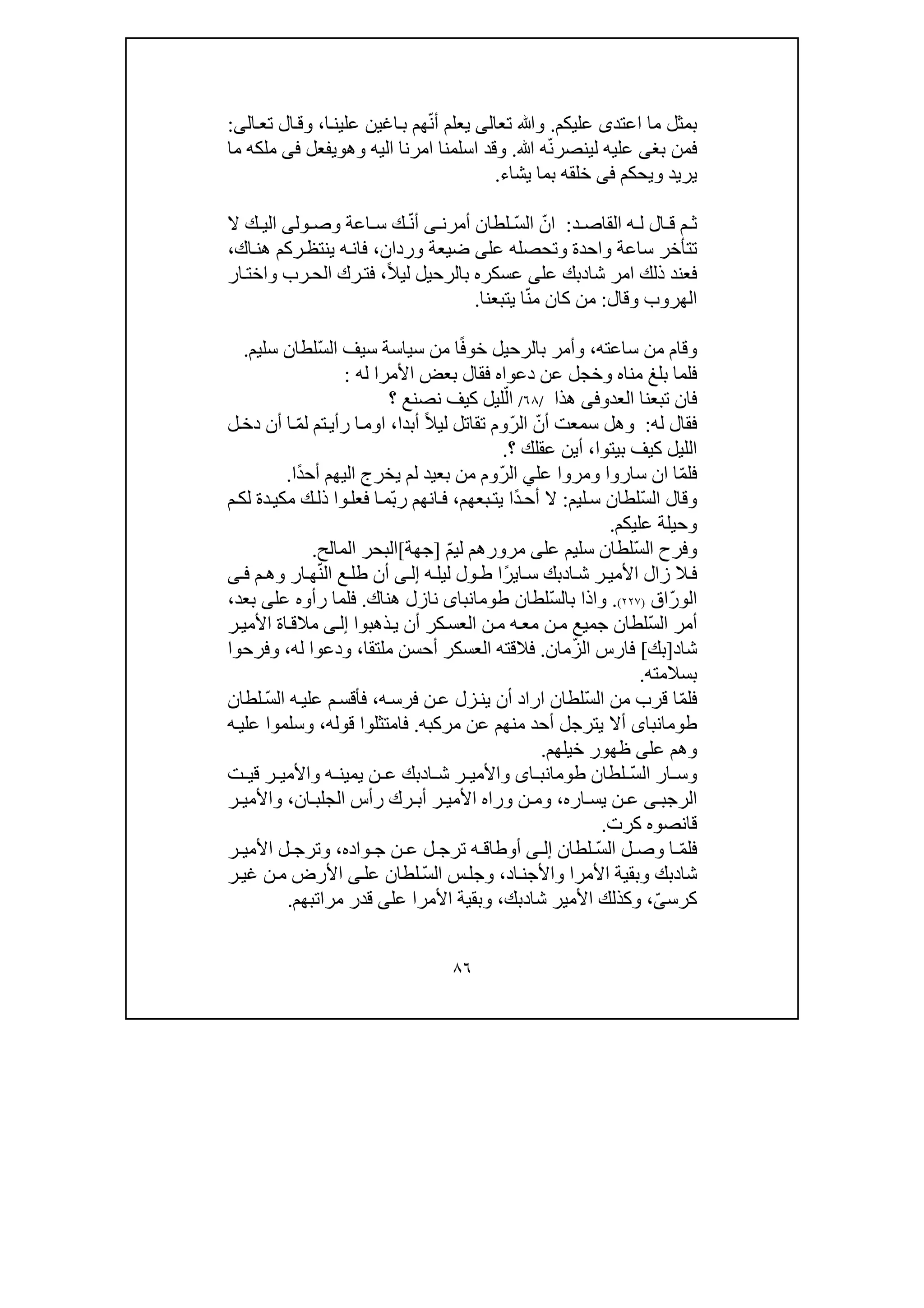 ٨٦
‫اعتد‬ ‫ما‬ ‫بمثل‬‫ى‬‫عليكم‬.‫تع‬ ‫وﷲ‬‫ا‬‫لى‬ّ‫ن‬‫أ‬ ‫يعلم‬‫اغ‬‫ب‬ ‫ھم‬‫ي‬‫ا‬‫علين‬ ‫ن‬،‫و‬‫ال‬‫ق‬‫ال‬‫تع‬‫ى‬:
‫بغ‬ ‫فمن‬‫ى‬ّ‫ن‬‫لينصر‬ ‫عليه‬‫ﷲ‬ ‫ه‬.‫و‬‫اليه‬ ‫امرنا‬ ‫اسلمنا‬ ‫قد‬‫و‬‫ھ‬‫و‬‫يفعل‬‫فى‬‫ما‬ ‫ملكه‬
‫يريد‬‫و‬‫يحكم‬‫فى‬‫يشاء‬ ‫بما‬ ‫خلقه‬.
‫د‬ ‫القاص‬ ‫ه‬ ‫ل‬ ‫ال‬ ‫ق‬ ‫م‬ ‫ث‬:ّ‫ان‬ّ‫س‬‫ال‬‫أمرن‬ ‫لطان‬‫ى‬ّ‫ن‬‫أ‬‫ك‬‫ول‬ ‫وص‬ ‫اعة‬ ‫س‬‫ى‬‫ال‬ ‫ك‬ ‫الي‬
‫تتأخر‬‫واحدة‬ ‫ساعة‬‫عل‬ ‫وتحصله‬‫ى‬‫وردان‬ ‫ضيعة‬،‫ينتظ‬ ‫ه‬‫فان‬‫ا‬‫ھن‬ ‫ركم‬‫ك‬،
‫ا‬ ‫ذلك‬ ‫فعند‬‫مر‬‫شا‬‫د‬‫بك‬‫عل‬‫ى‬ً‫ال‬‫لي‬ ‫بالرحيل‬ ‫عسكره‬،‫ف‬‫ار‬‫واخت‬ ‫رب‬‫الح‬ ‫رك‬‫ت‬
‫وقال‬ ‫الھروب‬:ّ‫ن‬‫م‬ ‫كان‬ ‫من‬‫يتبعنا‬ ‫ا‬.
‫ساعته‬ ‫من‬ ‫وقام‬،ً‫ف‬‫خو‬ ‫بالرحيل‬ ‫وأمر‬‫س‬ ‫من‬ ‫ا‬ّ‫س‬‫ال‬ ‫سيف‬ ‫ياسة‬‫سليم‬ ‫لطان‬.
‫وخج‬ ‫مناه‬ ‫بلغ‬ ‫فلما‬‫دعواه‬ ‫عن‬ ‫ل‬‫ف‬‫األمرا‬ ‫بعض‬ ‫قال‬‫له‬:
‫العد‬ ‫تبعنا‬ ‫فان‬‫وفى‬‫ھذا‬/٦٨/‫ا‬ّ‫ل‬‫؟‬ ‫نصنع‬ ‫كيف‬ ‫ليل‬
‫له‬ ‫فقال‬:‫سمعت‬ ‫وھل‬ّ‫أن‬ّ‫ر‬‫ال‬ً‫ال‬‫لي‬ ‫تقاتل‬ ‫وم‬‫أبدا‬،‫ا‬ّ‫م‬‫ل‬ ‫تم‬‫رأي‬ ‫ا‬‫وم‬‫أن‬ ‫ا‬‫ل‬‫دخ‬
‫بيتوا‬ ‫كيف‬ ‫الليل‬،‫عقلك‬ ‫أين‬‫؟‬.
ّ‫م‬‫فل‬‫ا‬‫ان‬‫عل‬ ‫ومروا‬ ‫ساروا‬‫ي‬ّ‫ر‬‫ال‬ً‫د‬‫أح‬ ‫اليھم‬ ‫يخرج‬ ‫لم‬ ‫بعيد‬ ‫من‬ ‫وم‬‫ا‬.
ّ‫س‬‫ال‬ ‫وقال‬‫س‬ ‫لطان‬‫ليم‬:ً‫د‬‫أح‬ ‫ال‬‫ا‬‫بعھم‬‫يت‬،ّ‫ب‬‫ر‬ ‫انھم‬‫ف‬‫م‬‫لك‬ ‫دة‬‫مكي‬ ‫ك‬‫ذل‬ ‫وا‬‫فعل‬ ‫ا‬‫م‬
‫عليكم‬ ‫وحيلة‬.
ّ‫س‬‫ال‬ ‫وفرح‬‫سليم‬ ‫لطان‬‫عل‬‫ى‬‫ل‬ ‫مرورھم‬ّ‫م‬‫ي‬]‫جھة‬[‫المالح‬ ‫البحر‬.
‫ا‬‫ش‬ ‫ر‬‫األمي‬ ‫زال‬ ‫ال‬‫ف‬‫د‬‫ا‬‫س‬ ‫بك‬‫ي‬ً‫ر‬‫ليل‬ ‫ول‬‫ط‬ ‫ا‬‫ه‬‫ى‬‫إل‬ّ‫ن‬‫ال‬ ‫ع‬‫طل‬ ‫أن‬‫م‬‫وھ‬ ‫ار‬‫ھ‬‫ى‬‫ف‬
ّ‫ر‬‫الو‬‫اق‬)٢٢٧(.‫واذ‬ّ‫س‬‫بال‬ ‫ا‬‫لطان‬‫طومانباى‬‫ھناك‬ ‫نازل‬.‫عل‬ ‫رأوه‬ ‫فلما‬‫ى‬‫بعد‬،
‫أمر‬ّ‫س‬‫ال‬‫كر‬‫العس‬ ‫ن‬‫م‬ ‫ه‬‫مع‬ ‫ن‬‫م‬ ‫جميع‬ ‫لطان‬‫ذھبوا‬‫ي‬ ‫أن‬‫ى‬‫إل‬‫ر‬‫األمي‬ ‫اة‬‫مالق‬
‫شا‬‫د‬]‫بك‬[ّ‫ز‬‫ال‬ ‫فارس‬‫مان‬.‫ملتق‬ ‫أحسن‬ ‫العسكر‬ ‫فالقته‬‫ا‬،‫له‬ ‫ودعوا‬،‫وفرحوا‬
‫بسالمته‬.
ّ‫م‬‫فل‬ّ‫س‬‫ال‬ ‫من‬ ‫قرب‬ ‫ا‬‫ه‬‫فرس‬ ‫ن‬‫ع‬ ‫زل‬‫ين‬ ‫أن‬ ‫اراد‬ ‫لطان‬،ّ‫س‬‫ال‬ ‫ه‬‫علي‬ ‫م‬‫فأقس‬‫لطان‬
‫طومانباى‬‫مرك‬ ‫عن‬ ‫منھم‬ ‫أحد‬ ‫يترجل‬ ‫أال‬‫به‬.‫قوله‬ ‫فامتثلوا‬،‫وسلمو‬‫ه‬‫علي‬ ‫ا‬
‫عل‬ ‫وھم‬‫ى‬‫خيل‬ ‫ظھور‬‫ھم‬.
‫وس‬ّ‫س‬‫ال‬ ‫ار‬‫لطان‬‫اى‬ ‫طومانب‬‫ا‬ ‫ش‬ ‫ر‬ ‫واألمي‬‫د‬‫بك‬‫ت‬ ‫قي‬ ‫ر‬ ‫واألمي‬ ‫ه‬ ‫يمين‬ ‫ن‬ ‫ع‬
‫الر‬‫ج‬‫ب‬‫ى‬‫اره‬ ‫يس‬ ‫ن‬ ‫ع‬،‫ان‬ ‫الجلب‬ ‫رأس‬ ‫رك‬ ‫أب‬ ‫ر‬ ‫األمي‬ ‫وراه‬ ‫ن‬ ‫وم‬،‫ر‬ ‫واألمي‬
‫كرت‬ ‫قانصوه‬.
ّ‫م‬‫فل‬ّ‫س‬‫ال‬ ‫ل‬ ‫وص‬ ‫ا‬‫لطان‬‫ى‬ ‫إل‬‫ت‬ ‫ه‬ ‫أوطاق‬‫واده‬ ‫ج‬ ‫ن‬ ‫ع‬ ‫ل‬ ‫رج‬،‫ر‬ ‫األمي‬ ‫ل‬ ‫وترج‬
‫شا‬‫د‬‫األمرا‬ ‫وبقية‬ ‫بك‬‫اد‬‫واألجن‬،ّ‫س‬‫ال‬ ‫س‬‫وجل‬‫لطا‬‫عل‬ ‫ن‬‫ى‬‫األرض‬‫ر‬‫غي‬ ‫ن‬‫م‬
‫كرس‬ّ‫ى‬،‫شا‬ ‫األمير‬ ‫وكذلك‬‫د‬‫بك‬،‫عل‬ ‫األمرا‬ ‫وبقية‬‫ى‬‫مراتبھم‬ ‫قدر‬.
 