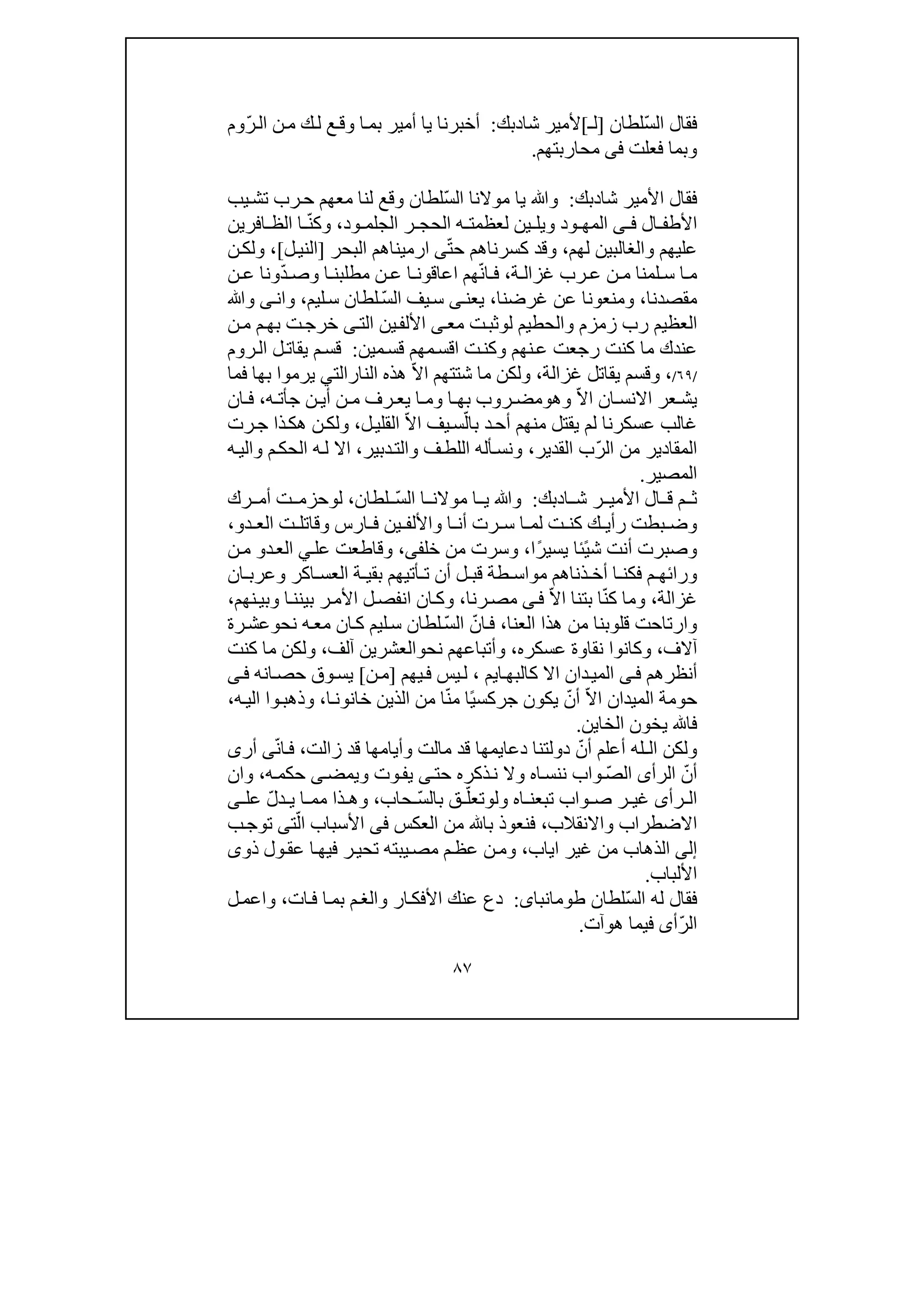 ٨٧
ّ‫س‬‫ال‬ ‫فقال‬‫لطان‬]‫ل‬‫ـ‬[‫شا‬ ‫ألمير‬‫د‬‫بك‬:ّ‫ر‬‫ال‬ ‫ن‬‫م‬ ‫ك‬‫ل‬ ‫ع‬‫وق‬ ‫ا‬‫بم‬ ‫أمير‬ ‫يا‬ ‫أخبرنا‬‫وم‬
‫فعلت‬ ‫وبما‬‫فى‬‫محاربتھم‬.
‫شاد‬ ‫األمير‬ ‫فقال‬‫بك‬:ّ‫س‬‫ال‬ ‫موالنا‬ ‫يا‬ ‫وﷲ‬‫رب‬‫ح‬ ‫معھم‬ ‫لنا‬ ‫وقع‬ ‫لطان‬‫ت‬‫ش‬‫ي‬‫ب‬
‫ال‬ ‫األطف‬‫ى‬ ‫ف‬‫المھ‬‫و‬‫ويل‬ ‫د‬‫ود‬ ‫الجلم‬ ‫ر‬ ‫الحج‬ ‫ه‬ ‫لعظمت‬ ‫ين‬،ّ‫ن‬‫وك‬‫افرين‬ ‫الظ‬ ‫ا‬
‫لھم‬ ‫والغالبين‬ ‫عليھم‬،ّ‫ت‬‫ح‬ ‫كسرناھم‬ ‫وقد‬‫ى‬‫ا‬‫البحر‬ ‫رميناھم‬]‫ل‬‫الني‬[،‫ن‬‫ولك‬
‫ة‬ ‫غزال‬ ‫رب‬ ‫ع‬ ‫ن‬ ‫م‬ ‫لمنا‬ ‫س‬ ‫ا‬ ‫م‬،ّ‫ن‬‫ا‬ ‫ف‬‫ھم‬‫ا‬‫ا‬ ‫مطلبن‬ ‫ن‬ ‫ع‬ ‫ا‬ ‫عاقون‬ّ‫د‬ ‫وص‬‫ن‬ ‫ع‬ ‫ونا‬
‫مقصدنا‬،‫و‬‫منع‬‫عن‬ ‫ونا‬‫غرضنا‬،‫يعن‬‫ى‬ّ‫س‬‫ال‬ ‫يف‬‫س‬‫ليم‬‫س‬ ‫لطان‬،‫وان‬‫ى‬‫وﷲ‬
‫ل‬ ‫والحطيم‬ ‫زمزم‬ ‫رب‬ ‫العظيم‬‫و‬‫ت‬‫ثب‬‫مع‬‫ى‬‫األلف‬‫ي‬‫ال‬ ‫ن‬‫ت‬‫ى‬‫ن‬‫م‬ ‫م‬‫بھ‬ ‫ت‬‫خرج‬
‫ت‬‫وكن‬ ‫نھم‬‫ع‬ ‫رجعت‬ ‫كنت‬ ‫ما‬ ‫عندك‬‫ا‬‫مين‬‫قس‬ ‫مھم‬‫قس‬:‫روم‬‫ال‬ ‫ل‬‫يقات‬ ‫م‬‫قس‬
/٦٩/،‫غزالة‬ ‫يقاتل‬ ‫وقسم‬،ّ‫ال‬‫ا‬ ‫شتتھم‬ ‫ما‬ ‫ولكن‬‫النارالت‬ ‫ھذه‬‫ي‬‫يرمو‬‫ا‬‫فما‬ ‫بھا‬
‫ان‬ ‫االنس‬ ‫عر‬ ‫يش‬ّ‫ال‬‫ا‬‫وھ‬‫و‬‫ن‬ ‫أي‬ ‫ن‬ ‫م‬ ‫رف‬ ‫يع‬ ‫ا‬ ‫وم‬ ‫ا‬ ‫بھ‬ ‫روب‬ ‫مض‬‫ج‬‫أ‬‫ه‬ ‫ت‬،‫ان‬ ‫ف‬
ّ‫بال‬ ‫د‬‫أح‬ ‫منھم‬ ‫يقتل‬ ‫لم‬ ‫عسكرنا‬ ‫غالب‬ّ‫ال‬‫ا‬ ‫يف‬‫س‬‫ل‬‫القلي‬،‫ھ‬ ‫ن‬‫ولك‬‫رت‬‫ج‬ ‫ذا‬‫ك‬
ّ‫ر‬‫ال‬ ‫من‬ ‫المقادير‬‫القدير‬ ‫ب‬،‫دبير‬‫والت‬ ‫ف‬‫اللط‬ ‫أله‬‫ونس‬،‫اال‬‫ه‬‫والي‬ ‫م‬‫الحك‬ ‫ه‬‫ل‬
‫المصير‬.
‫ا‬ ‫ش‬ ‫ر‬ ‫األمي‬ ‫ال‬ ‫ق‬ ‫م‬ ‫ث‬‫د‬‫بك‬:ّ‫س‬‫ال‬ ‫ا‬ ‫موالن‬ ‫ا‬ ‫ي‬ ‫وﷲ‬‫لطان‬،‫ل‬‫و‬‫رك‬ ‫أم‬ ‫ت‬ ‫حزم‬
‫واأللف‬ ‫ا‬ ‫أن‬ ‫رت‬ ‫س‬ ‫ا‬ ‫لم‬ ‫ت‬ ‫كن‬ ‫ك‬ ‫رأي‬ ‫بطت‬ ‫وض‬‫ين‬‫دو‬ ‫الع‬ ‫ت‬ ‫وقاتل‬ ‫ارس‬ ‫ف‬،
‫أنت‬ ‫وصبرت‬ً‫ي‬‫ش‬‫ئ‬ً‫ر‬‫يسي‬ ‫ا‬‫ا‬‫خلف‬ ‫من‬ ‫وسرت‬ ،‫ى‬،‫وقا‬‫عل‬ ‫طعت‬‫ي‬‫د‬‫الع‬‫و‬‫ن‬‫م‬
‫ورا‬‫ئ‬‫م‬ ‫ھ‬‫ف‬‫ذناھم‬ ‫أخ‬ ‫ا‬ ‫كن‬‫م‬‫ان‬ ‫وعرب‬ ‫اكر‬ ‫العس‬ ‫ة‬ ‫بقي‬ ‫أتيھم‬ ‫ت‬ ‫أن‬ ‫ل‬ ‫قب‬ ‫طة‬ ‫واس‬
‫غزالة‬،ّ‫ن‬‫ك‬ ‫وما‬ّ‫ال‬‫ا‬ ‫بتنا‬ ‫ا‬‫ى‬‫ف‬‫رنا‬‫مص‬،‫نھ‬‫وبي‬ ‫ا‬‫بينن‬ ‫ر‬‫األم‬ ‫ل‬‫انفص‬ ‫ان‬‫وك‬‫م‬،
‫العنا‬ ‫ھذا‬ ‫من‬ ‫قلوبنا‬ ‫وارتاحت‬،ّ‫ان‬‫ف‬ّ‫س‬‫ال‬‫ليم‬‫س‬ ‫لطان‬‫نح‬ ‫ه‬‫مع‬ ‫ان‬‫ك‬‫و‬‫رة‬‫عش‬
‫آالف‬،‫عسكره‬ ‫نقاوة‬ ‫وكانوا‬،‫نح‬ ‫وأتباعھم‬‫و‬‫آ‬ ‫العشرين‬‫لف‬،‫كنت‬ ‫ما‬ ‫ولكن‬
‫أنظرھم‬‫ى‬‫ف‬‫ا‬‫كالبھ‬ ‫اال‬ ‫دان‬‫المي‬‫ي‬‫م‬،‫يھم‬‫ف‬ ‫يس‬‫ل‬]‫ن‬‫م‬[‫انه‬‫حص‬ ‫وق‬‫يس‬‫ى‬‫ف‬
ّ‫ال‬‫ا‬ ‫الميدان‬ ‫حومة‬ّ‫أن‬ً‫ي‬‫جركس‬ ‫يكون‬ّ‫ن‬‫م‬ ‫ا‬‫خانو‬ ‫الذين‬ ‫من‬ ‫ا‬‫ن‬‫ا‬،‫ه‬‫الي‬ ‫وا‬‫وذھب‬،
‫الخا‬ ‫يخون‬ ‫فا‬‫ي‬‫ن‬.
‫و‬‫لكن‬‫ال‬‫ـ‬ّ‫أن‬ ‫أعلم‬ ‫له‬‫دعا‬ ‫دولتنا‬‫ي‬‫مھا‬‫زالت‬ ‫قد‬ ‫وأيامھا‬ ‫مالت‬ ‫قد‬،‫ف‬ّ‫ن‬‫ا‬‫ى‬‫أر‬‫ى‬
ّ‫أن‬‫الرأ‬‫ى‬ّ‫ص‬‫ال‬‫نن‬ ‫واب‬‫ه‬‫حكم‬ ‫ى‬‫ويمض‬ ‫وت‬‫يف‬ ‫ى‬‫حت‬ ‫ذكره‬‫ن‬ ‫وال‬ ‫اه‬‫س‬،‫وان‬
‫تبع‬ ‫واب‬ ‫ص‬ ‫ر‬ ‫غي‬ ‫رأى‬ ‫ال‬‫ا‬ ‫ن‬‫ول‬ ‫ه‬‫و‬ّ‫تعل‬ّ‫س‬‫بال‬ ‫ق‬‫حاب‬،ّ‫ل‬‫د‬ ‫ي‬ ‫ا‬ ‫مم‬ ‫ذا‬ ‫وھ‬‫عل‬‫ى‬
‫واالنقالب‬ ‫االضطراب‬،‫العكس‬ ‫من‬ ‫با‬ ‫فنعوذ‬‫فى‬ّ‫ال‬ ‫األسباب‬‫ت‬‫ى‬‫ب‬‫توج‬
‫إلى‬‫اياب‬ ‫غير‬ ‫من‬ ‫الذھاب‬،‫يب‬‫مص‬ ‫م‬‫عظ‬ ‫ن‬‫وم‬‫ته‬‫ذو‬ ‫ول‬‫عق‬ ‫ا‬‫فيھ‬ ‫ر‬‫تحي‬‫ى‬
‫األلباب‬.
ّ‫س‬‫ال‬ ‫له‬ ‫فقال‬‫لطان‬‫طومانباى‬:‫ات‬‫ف‬ ‫ا‬‫بم‬ ‫م‬‫والغ‬ ‫ار‬‫األفك‬ ‫عنك‬ ‫دع‬،‫ل‬‫واعم‬
ّ‫ر‬‫ال‬‫أ‬‫ى‬‫ھ‬ ‫فيما‬‫و‬‫آت‬.
 