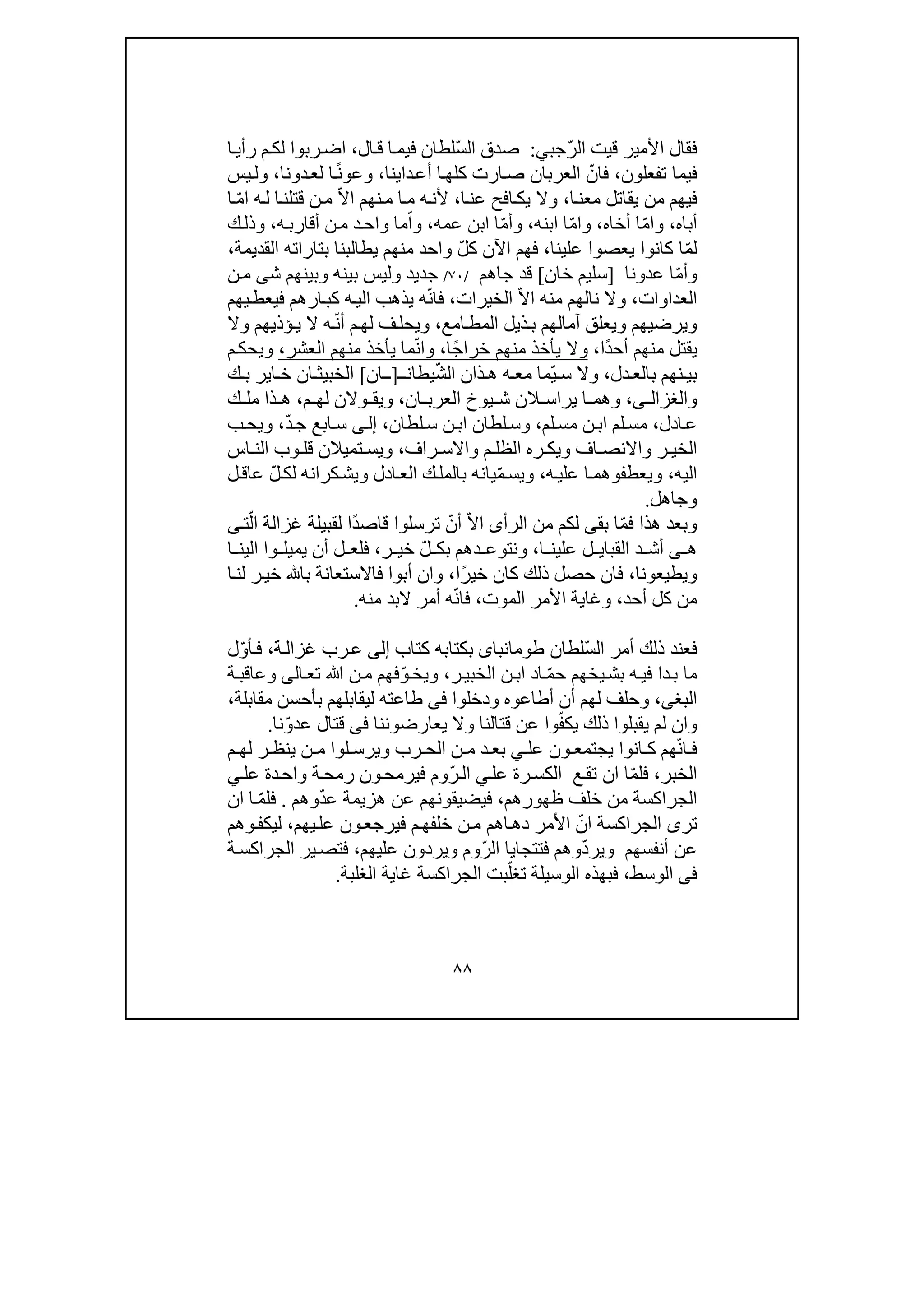 ٨٨
ّ‫ر‬‫ال‬ ‫قيت‬ ‫األمير‬ ‫فقال‬‫ج‬‫ب‬‫ي‬:ّ‫س‬‫ال‬ ‫صدق‬‫ال‬‫ق‬ ‫ا‬‫فيم‬ ‫لطان‬،‫ا‬‫رأي‬ ‫م‬‫لك‬ ‫ربوا‬‫اض‬
‫تفعلون‬ ‫فيما‬،ّ‫فان‬‫دا‬‫أع‬ ‫ا‬‫كلھ‬ ‫ارت‬‫ص‬ ‫العربان‬‫ي‬‫نا‬،ً‫ن‬‫وعو‬‫دونا‬‫لع‬ ‫ا‬،‫يس‬‫ول‬
‫ا‬‫معن‬ ‫يقاتل‬ ‫من‬ ‫فيھم‬،‫و‬‫ال‬‫ا‬‫عن‬ ‫افح‬‫يك‬،ّ‫ال‬‫ا‬ ‫نھم‬‫م‬ ‫ا‬‫م‬ ‫ه‬‫ألن‬‫ا‬‫قتلن‬ ‫ن‬‫م‬‫ه‬‫ل‬ّ‫م‬‫ا‬‫ا‬
‫أ‬‫باه‬،ّ‫م‬‫وا‬‫أخاه‬ ‫ا‬،ّ‫م‬‫وا‬‫ابنه‬ ‫ا‬،ّ‫م‬‫وأ‬‫عمه‬ ‫ابن‬ ‫ا‬،ّ‫وا‬‫د‬‫واح‬ ‫ما‬‫ه‬‫أقارب‬ ‫ن‬‫م‬،‫ك‬‫وذل‬
ّ‫م‬‫ل‬‫يعصو‬ ‫كانوا‬ ‫ا‬‫ا‬‫علينا‬،ّ‫ل‬‫ك‬ ‫اآلن‬ ‫فھم‬‫ب‬ ‫يطالبنا‬ ‫منھم‬ ‫واحد‬‫تا‬‫ر‬‫اته‬‫القديم‬‫ة‬،
ّ‫م‬‫وأ‬‫عدونا‬ ‫ا‬]‫خان‬ ‫سليم‬[‫جا‬ ‫قد‬‫ھم‬/٧٠/‫جدي‬‫د‬‫ش‬ ‫وبينھم‬ ‫بينه‬ ‫وليس‬‫ى‬‫ن‬‫م‬
‫العد‬‫ا‬‫وا‬‫ت‬،ّ‫ال‬‫ا‬ ‫منه‬ ‫نالھم‬ ‫وال‬‫الخير‬‫ات‬،ّ‫ن‬‫فا‬‫ه‬‫ي‬‫ذھ‬‫ك‬ ‫ه‬‫الي‬ ‫ب‬‫ب‬‫ا‬‫يھم‬‫فيعط‬ ‫رھم‬
‫ب‬ ‫آمالھم‬ ‫ويعلق‬ ‫ويرضيھم‬‫ذ‬‫امع‬‫المط‬ ‫يل‬،ّ‫ن‬‫أ‬ ‫م‬‫لھ‬ ‫ف‬‫ويحل‬‫وال‬ ‫ؤذيھم‬‫ي‬ ‫ال‬ ‫ه‬
ً‫د‬‫أح‬ ‫منھم‬ ‫يقتل‬‫ا‬،ً‫ج‬‫خرا‬ ‫منھم‬ ‫يأخذ‬ ‫وال‬‫ا‬،‫وا‬ّ‫ن‬‫العشر‬ ‫منھم‬ ‫يأخذ‬ ‫ما‬،‫م‬‫ويحك‬
‫دل‬ ‫بالع‬ ‫نھم‬ ‫بي‬،ّ‫ي‬ ‫س‬ ‫وال‬ّ‫ش‬‫ال‬ ‫ذان‬ ‫ھ‬ ‫ه‬ ‫مع‬ ‫ما‬‫يطان‬‫ـ‬]‫ـ‬‫ان‬[‫ك‬ ‫ب‬ ‫اير‬ ‫خ‬ ‫ان‬ ‫الخبيث‬
‫و‬‫ى‬ ‫الغزال‬،‫العر‬ ‫يوخ‬ ‫ش‬ ‫الن‬ ‫يراس‬ ‫ا‬ ‫وھم‬‫ان‬ ‫ب‬،‫م‬ ‫لھ‬ ‫والن‬ ‫ويق‬،‫ك‬ ‫مل‬ ‫ذا‬ ‫ھ‬
‫ادل‬‫ع‬،‫لم‬‫مس‬ ‫ن‬‫اب‬ ‫لم‬‫مس‬،‫لطان‬‫س‬ ‫ن‬‫اب‬ ‫لطان‬‫وس‬،‫ى‬‫إل‬ّ‫د‬‫ج‬ ‫ابع‬‫س‬،‫ب‬‫ويح‬
‫راف‬ ‫واالس‬ ‫م‬ ‫الظل‬ ‫ره‬ ‫ويك‬ ‫اف‬ ‫واالنص‬ ‫ر‬ ‫الخي‬،‫وي‬‫ت‬ ‫س‬‫اس‬ ‫الن‬ ‫وب‬ ‫قل‬ ‫ميالن‬
‫اليه‬،‫ويعطفوھم‬‫ا‬‫علي‬‫ه‬،ّ‫م‬‫ويس‬‫كرا‬‫ويش‬ ‫ادل‬‫الع‬ ‫ك‬‫بالمل‬ ‫يانه‬ّ‫ل‬‫لك‬ ‫نه‬‫ل‬‫عاق‬
‫وجاھل‬.
ّ‫م‬‫ف‬ ‫ھذا‬ ‫وبعد‬‫بق‬ ‫ا‬‫ى‬‫الرأ‬ ‫من‬ ‫لكم‬‫ى‬ّ‫ال‬‫ا‬ّ‫أن‬‫ترسلوا‬ً‫د‬‫قاص‬‫ا‬ّ‫ال‬ ‫غزالة‬ ‫لقبيلة‬‫ت‬‫ى‬
‫ھ‬‫ى‬‫القبا‬ ‫د‬ ‫أش‬‫ي‬‫ا‬ ‫علين‬ ‫ل‬،‫و‬‫د‬ ‫نتوع‬ّ‫ل‬ ‫بك‬ ‫ھم‬‫ر‬ ‫خي‬،‫ا‬ ‫الين‬ ‫وا‬ ‫يميل‬ ‫أن‬ ‫ل‬ ‫فلع‬
‫ويطيعونا‬،ً‫ر‬‫خي‬ ‫كان‬ ‫ذلك‬ ‫حصل‬ ‫فان‬‫ا‬،‫ا‬‫لن‬ ‫ر‬‫خي‬ ‫با‬ ‫فاالستعانة‬ ‫أبوا‬ ‫وان‬
‫أحد‬ ‫كل‬ ‫من‬،‫الموت‬ ‫األمر‬ ‫وغاية‬،ّ‫ن‬‫فا‬‫منه‬ ‫البد‬ ‫أمر‬ ‫ه‬.
‫ف‬ّ‫س‬‫ال‬ ‫أمر‬ ‫ذلك‬ ‫عند‬‫لطان‬‫طومانباى‬‫بكتابه‬‫كتاب‬‫إلى‬‫ر‬‫ع‬‫ة‬‫غزال‬ ‫ب‬،‫أ‬‫ف‬ّ‫و‬‫ل‬
‫د‬‫ب‬ ‫ما‬‫ا‬ّ‫م‬‫ح‬ ‫يخھم‬‫بش‬ ‫ه‬‫في‬‫اد‬‫ا‬‫ن‬‫ب‬‫ال‬‫ر‬‫خبي‬،ّ‫و‬‫ويخ‬‫تع‬ ‫ﷲ‬ ‫ن‬‫م‬ ‫فھم‬‫ا‬‫لى‬‫ة‬‫وعاقب‬
‫البغ‬‫ى‬،‫ودخلوا‬ ‫أطاعوه‬ ‫أن‬ ‫لھم‬ ‫وحلف‬‫فى‬‫ليقابل‬ ‫طاعته‬‫مقابلة‬ ‫بأحسن‬ ‫ھم‬،
ّ‫ف‬‫يك‬ ‫ذلك‬ ‫يقبلوا‬ ‫لم‬ ‫وان‬‫يعارضوننا‬ ‫وال‬ ‫قتالنا‬ ‫عن‬ ‫وا‬‫فى‬ّ‫و‬‫عد‬ ‫قتال‬‫نا‬.
‫رب‬ ‫الح‬ ‫ن‬ ‫م‬ ‫د‬ ‫بع‬ ‫ي‬ ‫عل‬ ‫ون‬ ‫يجتمع‬ ‫انوا‬ ‫ك‬ ‫ھم‬ّ‫ن‬‫ا‬ ‫ف‬‫و‬‫لو‬ ‫يرس‬‫م‬ ‫لھ‬ ‫ر‬ ‫ينظ‬ ‫ن‬ ‫م‬ ‫ا‬
‫الخبر‬،‫ع‬‫تق‬ ‫ان‬ ‫ا‬ّ‫م‬‫فل‬‫عل‬ ‫رة‬‫الكس‬‫ي‬ّ‫ر‬‫ال‬‫وم‬‫ف‬‫دة‬‫واح‬ ‫ة‬‫رمح‬ ‫ون‬‫يرمح‬‫عل‬‫ي‬
‫ظھ‬ ‫خلف‬ ‫من‬ ‫الجراكسة‬‫و‬‫رھم‬،‫فيضيقون‬ّ‫د‬‫ع‬ ‫ھزيمة‬ ‫عن‬ ‫ھم‬‫وھم‬.ّ‫م‬‫فل‬‫ا‬‫ان‬
‫الجراكسة‬ ‫ترى‬ّ‫ان‬‫دھ‬ ‫األمر‬‫ا‬‫م‬‫خلفھ‬ ‫ن‬‫م‬ ‫ھم‬‫ف‬‫يھم‬‫عل‬ ‫ون‬‫يرجع‬،‫وھم‬‫ليكف‬
ّ‫د‬‫وير‬ ‫أنفسھم‬ ‫عن‬‫و‬‫ّوم‬‫ر‬‫ال‬ ‫فتتجايا‬ ‫ھم‬‫و‬‫يردون‬‫عليھم‬،‫الج‬ ‫ير‬‫فتص‬‫ة‬‫راكس‬
‫فى‬‫الوسط‬،ّ‫تغل‬ ‫الوسيلة‬ ‫فبھذه‬‫ب‬‫ت‬‫الغلبة‬ ‫غاية‬ ‫الجراكسة‬.
 