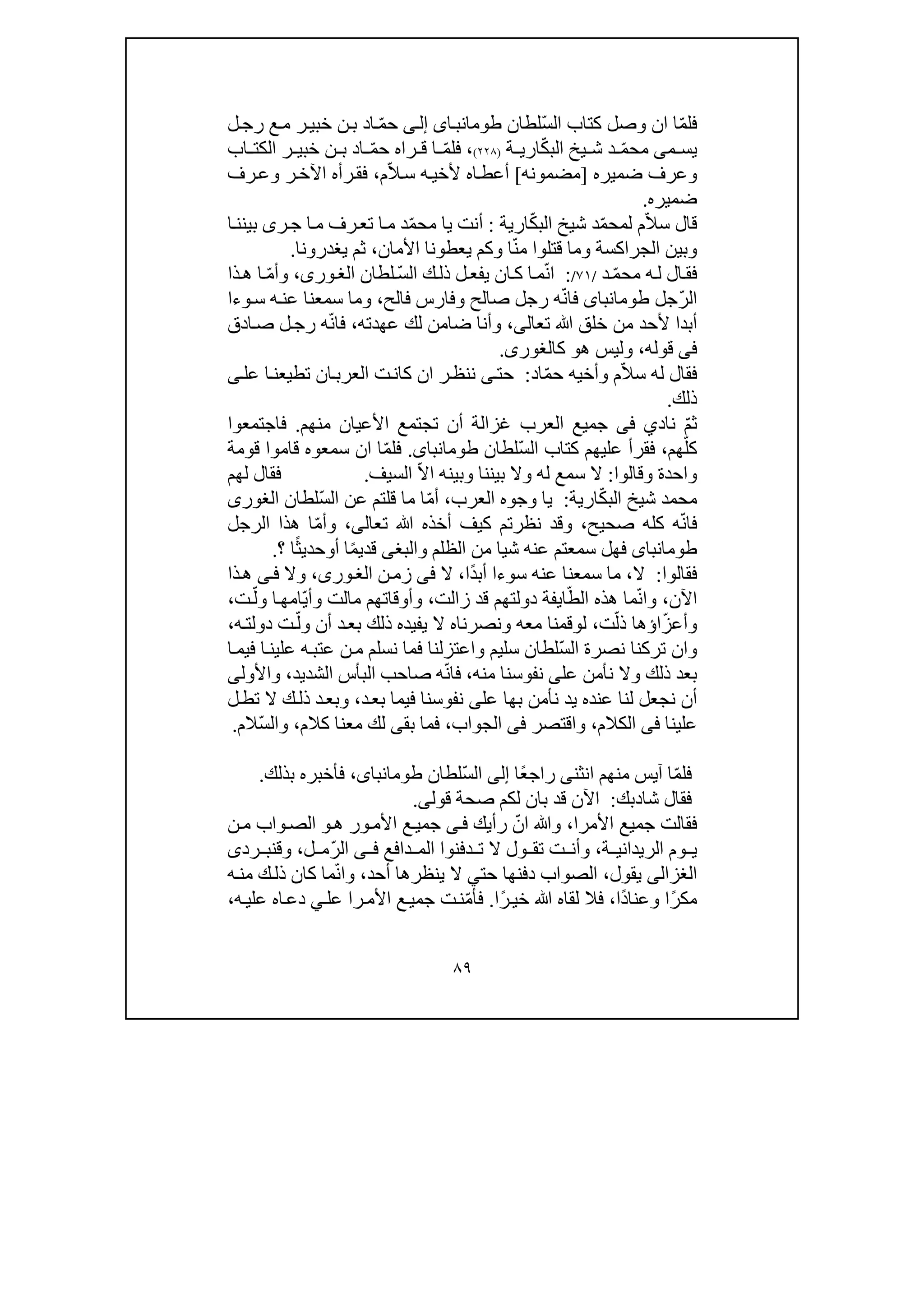 ٨٩
ّ‫م‬‫فل‬‫ا‬‫ان‬ّ‫س‬‫ال‬ ‫كتاب‬ ‫وصل‬‫لطان‬‫اى‬‫طومانب‬‫ى‬‫إل‬ّ‫م‬‫ح‬‫ر‬‫خبي‬ ‫ن‬‫ب‬ ‫اد‬‫ل‬‫رج‬ ‫ع‬‫م‬
‫م‬ ‫يس‬‫ى‬ّ‫م‬‫مح‬ّ‫ك‬‫الب‬ ‫يخ‬ ‫ش‬ ‫د‬‫ة‬ ‫اري‬)٢٢٨(،ّ‫م‬‫فل‬‫ا‬ّ‫م‬‫ح‬ ‫راه‬ ‫ق‬‫ر‬ ‫خبي‬ ‫ن‬ ‫ب‬ ‫اد‬‫اب‬ ‫الكت‬
‫وعرف‬‫ضم‬‫يره‬]‫مضمونه‬[ّ‫ال‬‫س‬ ‫ه‬‫ألخي‬ ‫اه‬‫أعط‬‫م‬،‫رف‬‫وع‬ ‫ر‬‫اآلخ‬ ‫رأه‬‫فق‬
‫ضم‬‫ير‬‫ه‬.
ّ‫ال‬‫س‬ ‫قال‬ّ‫م‬‫لمح‬ ‫م‬ّ‫ك‬‫الب‬ ‫شيخ‬ ‫د‬‫ارية‬:ّ‫م‬‫مح‬ ‫يا‬ ‫أنت‬‫ا‬‫بينن‬ ‫رى‬‫ج‬ ‫ا‬‫م‬ ‫رف‬‫تع‬ ‫ا‬‫م‬ ‫د‬
ّ‫ن‬‫م‬ ‫قتلوا‬ ‫وما‬ ‫الجراكسة‬ ‫وبين‬‫يعطو‬ ‫وكم‬ ‫ا‬‫األمان‬ ‫نا‬،‫يغدرونا‬ ‫ثم‬.
ّ‫م‬‫مح‬ ‫ه‬‫ل‬ ‫ال‬‫فق‬‫د‬/٧١/:ّ‫ن‬‫ا‬ّ‫س‬‫ال‬ ‫ك‬‫ذل‬ ‫ل‬‫يفع‬ ‫ان‬‫ك‬ ‫ا‬‫م‬‫لطان‬،‫ورى‬‫الغ‬ّ‫م‬‫وأ‬‫ذا‬‫ھ‬ ‫ا‬
ّ‫ر‬‫ال‬‫جل‬‫طومانباى‬ّ‫ن‬‫فا‬‫فالح‬ ‫وفارس‬ ‫صالح‬ ‫رجل‬ ‫ه‬،‫وءا‬‫س‬ ‫ه‬‫عن‬ ‫سمعنا‬ ‫وما‬
‫أبدا‬‫أل‬‫ﷲ‬ ‫خلق‬ ‫من‬ ‫حد‬‫تعال‬‫ى‬،‫عھدته‬ ‫لك‬ ‫ضامن‬ ‫وأنا‬،ّ‫ن‬‫فا‬‫ادق‬‫ص‬ ‫ل‬‫رج‬ ‫ه‬
‫فى‬‫قوله‬،‫ھ‬ ‫وليس‬‫و‬‫ك‬‫الغورى‬.
ّ‫ال‬‫س‬ ‫له‬ ‫فقال‬‫وأخ‬ ‫م‬‫ي‬‫ه‬ّ‫م‬‫ح‬‫اد‬:‫حت‬‫ى‬‫ر‬‫ننظ‬‫العرب‬ ‫ت‬‫كان‬ ‫ان‬‫ان‬‫ا‬‫تطيعن‬‫عل‬‫ى‬
‫ذلك‬.
ّ‫م‬‫ث‬‫ناد‬‫ي‬‫فى‬‫جميع‬‫ال‬‫أن‬ ‫غزالة‬ ‫عرب‬‫منھم‬ ‫األعيان‬ ‫تجتمع‬.‫فاجتمعوا‬
ّ‫كل‬‫ھم‬،‫كتاب‬ ‫عليھم‬ ‫فقرأ‬ّ‫س‬‫ال‬‫لطان‬‫طومانباى‬.‫ف‬ّ‫م‬‫ل‬‫ا‬‫ان‬‫قومة‬ ‫قاموا‬ ‫سمعوه‬
‫واحدة‬‫وقالوا‬:‫سمع‬ ‫ال‬‫بيننا‬ ‫وال‬ ‫له‬‫و‬‫السيف‬ ّ‫ال‬‫ا‬ ‫بينه‬.‫لھم‬ ‫فقال‬
‫محمد‬ّ‫ك‬‫الب‬ ‫شيخ‬‫ارية‬:‫العرب‬ ‫وجوه‬ ‫يا‬،ّ‫م‬‫أ‬ّ‫س‬‫ال‬ ‫عن‬ ‫قلتم‬ ‫ما‬ ‫ا‬‫لطان‬‫الغورى‬
ّ‫ن‬‫فا‬‫صحيح‬ ‫كله‬ ‫ه‬،‫تعال‬ ‫ﷲ‬ ‫أخذه‬ ‫كيف‬ ‫نظرتم‬ ‫وقد‬‫ى‬،ّ‫م‬‫وأ‬‫ھذا‬ ‫ا‬‫الرجل‬
‫طومانباى‬‫شي‬ ‫عنه‬ ‫سمعتم‬ ‫فھل‬‫والبغ‬ ‫الظلم‬ ‫من‬ ‫ا‬‫ى‬ً‫م‬‫قدي‬‫أ‬ ‫ا‬‫و‬ً‫ث‬‫حدي‬‫؟‬ ‫ا‬.
‫فقالوا‬:‫ال‬،ً‫د‬‫أب‬ ‫سوءا‬ ‫عنه‬ ‫سمعنا‬ ‫ما‬‫ا‬،‫ال‬‫فى‬‫ن‬‫زم‬،‫ورى‬‫الغ‬‫وال‬‫ى‬‫ف‬‫ذا‬‫ھ‬
‫اآلن‬،ّ‫ن‬‫وا‬ّ‫الط‬ ‫ھذه‬ ‫ما‬‫ا‬‫ي‬‫زالت‬ ‫قد‬ ‫دولتھم‬ ‫فة‬،ّ‫ي‬‫وأ‬ ‫مالت‬ ‫وأوقاتھم‬ّ‫ول‬ ‫ا‬‫امھ‬‫ت‬،
ّ‫ز‬‫وأع‬ّ‫ذل‬ ‫اؤھا‬‫ت‬،‫ل‬‫و‬ّ‫ول‬ ‫أن‬ ‫د‬‫بع‬ ‫ذلك‬ ‫يفيده‬ ‫ال‬ ‫ونصرناه‬ ‫معه‬ ‫قمنا‬‫ه‬‫دولت‬ ‫ت‬،
‫نصرة‬ ‫تركنا‬ ‫وان‬ّ‫س‬‫ال‬‫واعتزلنا‬ ‫سليم‬ ‫لطان‬‫فما‬‫ا‬‫فيم‬ ‫ا‬‫علين‬ ‫ه‬‫عتب‬ ‫ن‬‫م‬ ‫نسلم‬
‫عل‬ ‫نأمن‬ ‫وال‬ ‫ذلك‬ ‫بعد‬‫ى‬‫نف‬‫و‬‫منه‬ ‫سنا‬،ّ‫ن‬‫فا‬‫الشديد‬ ‫البأس‬ ‫صاحب‬ ‫ه‬،‫واألول‬‫ى‬
‫يد‬ ‫عنده‬ ‫لنا‬ ‫نجعل‬ ‫أن‬‫عل‬ ‫بھا‬ ‫نأمن‬‫ى‬‫نف‬‫و‬‫د‬‫بع‬ ‫فيما‬ ‫سنا‬،‫ت‬ ‫ال‬ ‫ك‬‫ذل‬ ‫د‬‫وبع‬‫ط‬‫ل‬
‫علينا‬‫فى‬‫الكالم‬،‫واقتصر‬‫فى‬‫الجواب‬،‫ف‬‫بق‬ ‫ما‬‫ى‬‫كالم‬ ‫معنا‬ ‫لك‬،ّ‫س‬‫وال‬‫الم‬.
ّ‫م‬‫فل‬‫ا‬‫آ‬‫انثن‬ ‫منھم‬ ‫يس‬‫ى‬ً‫ع‬‫راج‬‫ا‬‫إلى‬ّ‫س‬‫ال‬‫لطان‬،‫طومانباى‬‫ف‬‫أخبره‬‫بذلك‬.
‫فقال‬‫شا‬‫د‬‫بك‬:‫قول‬ ‫صحة‬ ‫لكم‬ ‫بان‬ ‫قد‬ ‫اآلن‬‫ى‬.
‫األمرا‬ ‫جميع‬ ‫فقالت‬،ّ‫ان‬ ‫وﷲ‬‫رأيك‬‫ى‬‫ف‬‫ھ‬ ‫ور‬‫األم‬ ‫ع‬‫جمي‬‫و‬‫ن‬‫م‬ ‫واب‬‫الص‬
‫ة‬ ‫الريداني‬ ‫وم‬ ‫ي‬،‫دافع‬ ‫الم‬ ‫دفنوا‬ ‫ت‬ ‫ال‬ ‫ول‬ ‫تق‬ ‫ت‬ ‫وأن‬‫ى‬ ‫ف‬ّ‫ر‬‫ال‬‫ل‬ ‫م‬،‫و‬‫ق‬‫رد‬ ‫نب‬‫ى‬
‫الغزالى‬‫يقول‬،‫حت‬ ‫دفنھا‬ ‫الصواب‬‫ي‬‫ينظرھ‬ ‫ال‬‫ا‬‫أحد‬،ّ‫ن‬‫وا‬‫ه‬‫من‬ ‫ك‬‫ذل‬ ‫كان‬ ‫ما‬
ً‫ر‬‫مك‬ً‫د‬‫وعنا‬ ‫ا‬‫ا‬،‫لقا‬ ‫فال‬ً‫ر‬‫خي‬ ‫ﷲ‬ ‫ه‬‫ا‬.ّ‫م‬‫فأ‬‫عل‬ ‫را‬‫األم‬ ‫ع‬‫جمي‬ ‫ت‬‫ن‬‫ي‬‫ا‬‫دع‬‫ه‬‫علي‬ ‫ه‬،
 
