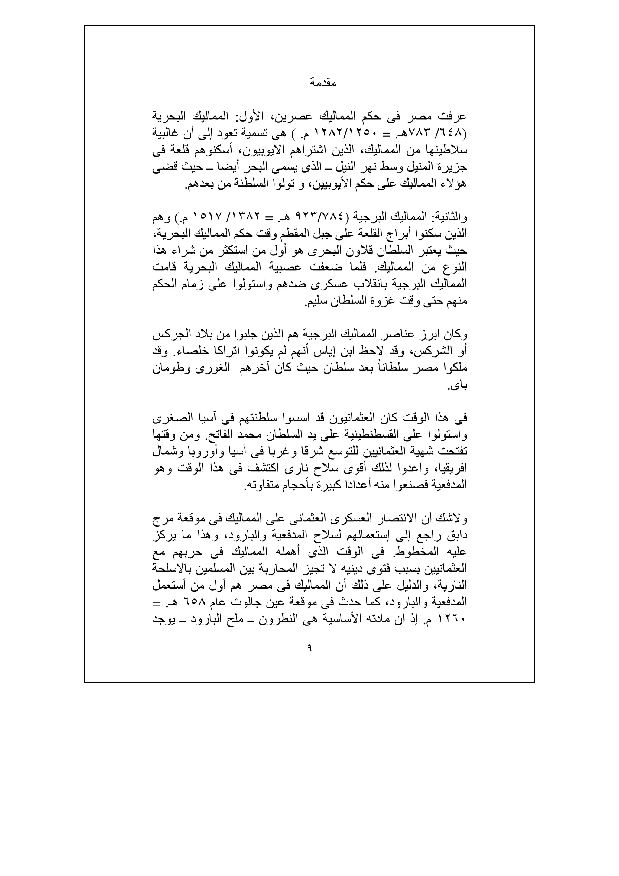 ٩
‫مقدم‬‫ة‬
‫األول‬ ،‫عصرين‬ ‫المماليك‬ ‫حكم‬ ‫فى‬ ‫مصر‬ ‫عرفت‬:‫البحرية‬ ‫المماليك‬
)٦٤٨/٧٨٣‫ھـ‬= .١٢٥٠/١٢٨٢‫م‬( .‫غالبية‬ ‫أن‬ ‫إلى‬ ‫تعود‬ ‫تسمية‬ ‫ھى‬
‫فى‬ ‫قلعة‬ ‫أسكنوھم‬ ،‫االيوبيون‬ ‫اشتراھم‬ ‫الذين‬ ،‫المماليك‬ ‫من‬ ‫سالطينھا‬
‫قضى‬ ‫حيث‬ ‫ــ‬ ‫أيضا‬ ‫البحر‬ ‫يسمى‬ ‫الذى‬ ‫ــ‬ ‫النيل‬ ‫نھر‬ ‫وسط‬ ‫المنيل‬ ‫جزيرة‬
‫المماليك‬ ‫ھؤالء‬‫بعدھم‬ ‫من‬ ‫السلطنة‬ ‫تولوا‬ ‫و‬ ،‫األيوبيين‬ ‫حكم‬ ‫على‬.
‫والثانية‬:‫البرجية‬ ‫المماليك‬)٧٨٤/٩٢٣‫ھـ‬= .١٣٨٢/١٥١٧‫م‬(.‫وھم‬
‫المماليك‬ ‫حكم‬ ‫وقت‬ ‫المقطم‬ ‫جبل‬ ‫على‬ ‫القلعة‬ ‫أبراج‬ ‫سكنوا‬ ‫الذين‬،‫البحرية‬
‫قال‬ ‫السلطان‬ ‫يعتبر‬ ‫حيث‬‫ھذا‬ ‫شراء‬ ‫من‬ ‫استكثر‬ ‫من‬ ‫أول‬ ‫ھو‬ ‫البحرى‬ ‫ون‬
‫المماليك‬ ‫من‬ ‫النوع‬.‫فلم‬‫قامت‬ ‫البحرية‬ ‫المماليك‬ ‫عصبية‬ ‫ضعفت‬ ‫ا‬
‫الحكم‬ ‫زمام‬ ‫على‬ ‫واستولوا‬ ‫ضدھم‬ ‫عسكرى‬ ‫بانقالب‬ ‫البرجية‬ ‫المماليك‬
‫سليم‬ ‫السلطان‬ ‫غزوة‬ ‫وقت‬ ‫حتى‬ ‫منھم‬.
‫الجركس‬ ‫بالد‬ ‫من‬ ‫جلبوا‬ ‫الذين‬ ‫ھم‬ ‫البرجية‬ ‫المماليك‬ ‫عناصر‬ ‫ابرز‬ ‫وكان‬
‫خلصاء‬ ‫اتراكا‬ ‫يكونوا‬ ‫لم‬ ‫أنھم‬ ‫إياس‬ ‫ابن‬ ‫الحظ‬ ‫وقد‬ ،‫الشركس‬ ‫أو‬.‫وقد‬
‫ملك‬‫وطومان‬ ‫الغورى‬ ‫آخرھم‬ ‫كان‬ ‫حيث‬ ‫سلطان‬ ‫بعد‬ ً‫ا‬‫سلطان‬ ‫مصر‬ ‫وا‬
‫باى‬.
‫الصغرى‬ ‫آسيا‬ ‫فى‬ ‫سلطنتھم‬ ‫اسسوا‬ ‫قد‬ ‫العثمانيون‬ ‫كان‬ ‫الوقت‬ ‫ھذا‬ ‫فى‬
‫الفاتح‬ ‫محمد‬ ‫السلطان‬ ‫يد‬ ‫على‬ ‫القسطنطينية‬ ‫على‬ ‫واستولوا‬.‫وقتھا‬ ‫ومن‬
‫وشمال‬ ‫وأوروبا‬ ‫آسيا‬ ‫فى‬ ‫وغربا‬ ‫شرقا‬ ‫للتوسع‬ ‫العثمانيين‬ ‫شھية‬ ‫تفتحت‬
‫وأ‬ ،‫افريقيا‬‫وھو‬ ‫الوقت‬ ‫ھذا‬ ‫فى‬ ‫اكتشف‬ ‫نارى‬ ‫سالح‬ ‫أقوى‬ ‫لذلك‬ ‫عدوا‬
‫متفاوته‬ ‫بأحجام‬ ‫كبيرة‬ ‫أعدادا‬ ‫منه‬ ‫فصنعوا‬ ‫المدفعية‬.
‫مرج‬ ‫موقعة‬ ‫فى‬ ‫المماليك‬ ‫على‬ ‫العثمانى‬ ‫العسكرى‬ ‫االنتصار‬ ‫أن‬ ‫والشك‬
‫والبارود‬ ‫المدفعية‬ ‫لسالح‬ ‫إستعمالھم‬ ‫إلى‬ ‫راجع‬ ‫دابق‬‫يركز‬ ‫ما‬ ‫وھذا‬ ،
‫المخطوط‬ ‫عليه‬.‫ا‬ ‫أھمله‬ ‫الذى‬ ‫الوقت‬ ‫فى‬‫مع‬ ‫حربھم‬ ‫فى‬ ‫لمماليك‬
‫ب‬ ‫المحاربة‬ ‫تجيز‬ ‫ال‬ ‫دينيه‬ ‫فتوى‬ ‫بسبب‬ ‫العثمانيين‬‫باالسلحة‬ ‫المسلمين‬ ‫ين‬
‫و‬ ،‫النارية‬‫المماليك‬ ‫أن‬ ‫ذلك‬ ‫على‬ ‫الدليل‬‫مصر‬ ‫فى‬‫أستعمل‬ ‫من‬ ‫أول‬ ‫ھم‬
‫و‬ ‫المدفعية‬‫عام‬ ‫جالوت‬ ‫عين‬ ‫موقعة‬ ‫فى‬ ‫حدث‬ ‫كما‬ ،‫البارود‬٦٥٨‫ھـ‬= .
١٢٦٠‫م‬.‫ال‬ ‫ملح‬ ‫ــ‬ ‫النطرون‬ ‫ھى‬ ‫األساسية‬ ‫مادته‬ ‫ان‬ ‫إذ‬‫يوجد‬ ‫ــ‬ ‫بارود‬
 