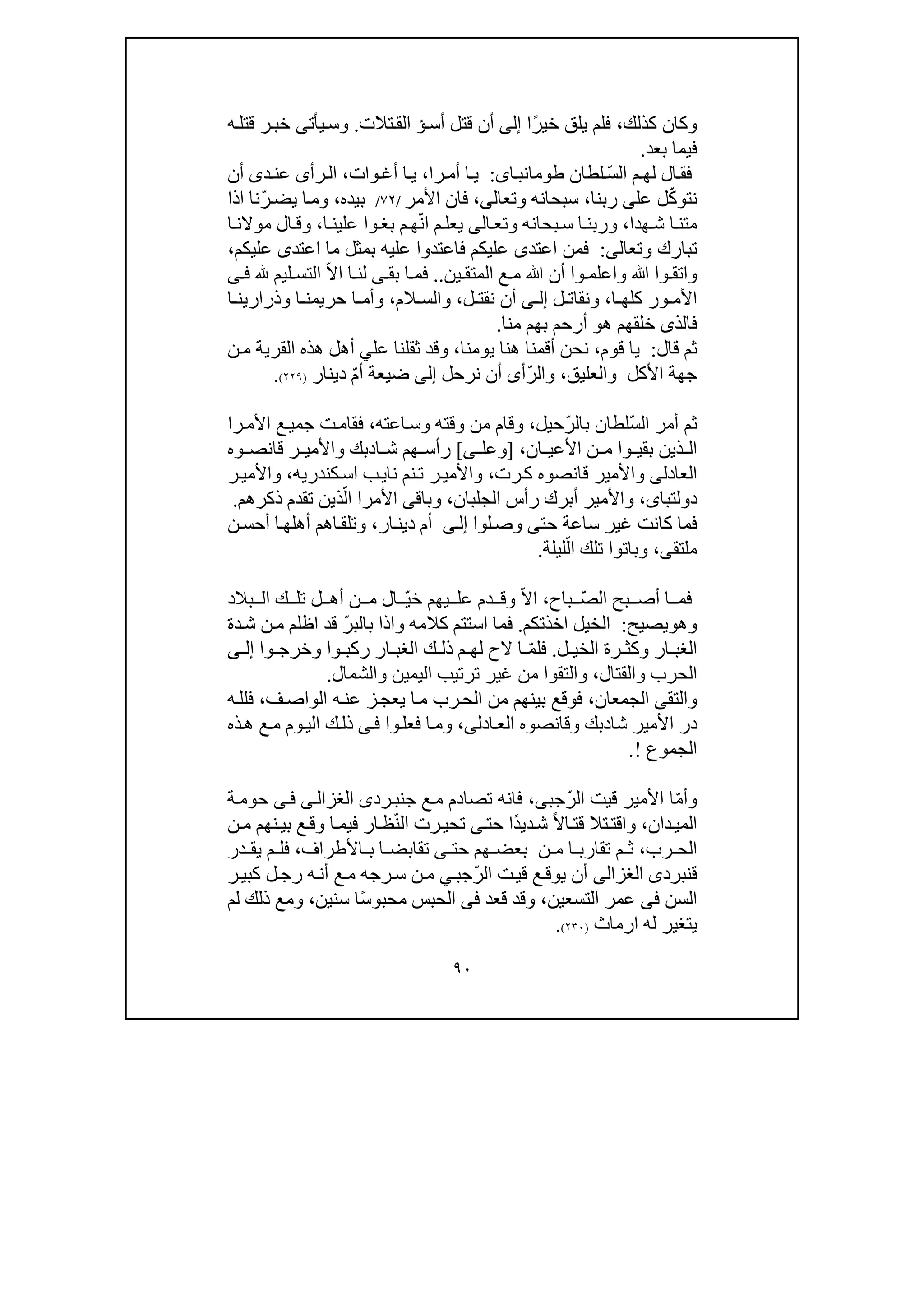 ٩٠
‫كذلك‬ ‫وكان‬،‫يلق‬ ‫فلم‬ً‫ر‬‫خي‬‫ا‬‫إلى‬‫أس‬ ‫قتل‬ ‫أن‬‫ؤ‬‫تالت‬‫الق‬.‫ه‬‫قتل‬ ‫ر‬‫خب‬ ‫يأتى‬‫وس‬
‫بعد‬ ‫فيما‬.
ّ‫س‬‫ال‬ ‫م‬‫لھ‬ ‫ال‬‫فق‬‫لطان‬‫اى‬‫طومانب‬:‫را‬‫أم‬ ‫ا‬‫ي‬،‫وات‬‫أغ‬ ‫ا‬‫ي‬،‫رأ‬‫ال‬‫ى‬‫د‬‫عن‬‫ى‬‫أن‬
ّ‫ك‬‫نتو‬‫عل‬ ‫ل‬‫ى‬‫ربن‬‫ا‬،‫وتعال‬ ‫سبحانه‬‫ى‬،‫األمر‬ ‫فان‬/٧٢/‫بيده‬،ّ‫ر‬‫يض‬ ‫ا‬‫وم‬‫اذا‬ ‫نا‬
‫ھدا‬‫ش‬ ‫ا‬‫متن‬،‫و‬‫بحانه‬‫س‬ ‫ا‬‫ربن‬‫و‬‫تع‬‫ا‬‫لى‬ّ‫ن‬‫ا‬ ‫م‬‫يعل‬‫ا‬‫علين‬ ‫وا‬‫بغ‬ ‫م‬‫ھ‬،‫و‬‫ال‬‫ق‬‫ا‬‫موالن‬
‫وتعالى‬ ‫تبارك‬:‫اعتد‬ ‫فمن‬‫ى‬‫اعتد‬ ‫ما‬ ‫بمثل‬ ‫عليه‬ ‫فاعتدوا‬ ‫عليكم‬‫ى‬‫عليكم‬،
‫ين‬ ‫المتق‬ ‫ع‬ ‫م‬ ‫ﷲ‬ ‫أن‬ ‫وا‬ ‫واعلم‬ ‫ﷲ‬ ‫وا‬ ‫واتق‬..ّ‫ال‬‫ا‬ ‫ا‬ ‫لن‬ ‫ى‬ ‫بق‬ ‫ا‬ ‫فم‬‫ليم‬ ‫التس‬‫ى‬ ‫ف‬
‫ا‬ ‫كلھ‬ ‫ور‬ ‫األم‬،‫ل‬ ‫ونقات‬‫ى‬ ‫إل‬‫ل‬ ‫نقت‬ ‫أن‬،‫الم‬ ‫والس‬،‫ا‬ ‫حريمن‬ ‫ا‬ ‫وأم‬‫وذر‬‫اري‬‫ا‬ ‫ن‬
‫فالذ‬‫ى‬‫ھ‬ ‫خلقھم‬‫و‬‫منا‬ ‫بھم‬ ‫أرحم‬.
‫قال‬ ‫ثم‬:‫قوم‬ ‫يا‬،‫يومنا‬ ‫ھنا‬ ‫أقمنا‬ ‫نحن‬،‫ثقل‬ ‫وقد‬‫نا‬‫عل‬‫ي‬‫ن‬‫م‬ ‫القرية‬ ‫ھذه‬ ‫أھل‬
‫والعليق‬ ‫األكل‬ ‫جھة‬،ّ‫ر‬‫وال‬‫أ‬‫ى‬‫نرحل‬ ‫أن‬‫إلى‬‫ضيعة‬ّ‫م‬‫أ‬‫دينار‬)٢٢٩(.
ّ‫س‬‫ال‬ ‫أمر‬ ‫ثم‬ّ‫ر‬‫بال‬ ‫لطان‬‫حيل‬،‫وق‬‫اعته‬‫وس‬ ‫وقته‬ ‫من‬ ‫ام‬،‫را‬‫األم‬ ‫ع‬‫جمي‬ ‫ت‬‫فقام‬
‫بق‬ ‫ذين‬ ‫ال‬‫ي‬‫وا‬‫ان‬ ‫األعي‬ ‫ن‬ ‫م‬،]‫ى‬ ‫وعل‬[‫ا‬ ‫ش‬ ‫ھم‬ ‫رأس‬‫د‬‫وه‬ ‫قانص‬ ‫ر‬ ‫واألمي‬ ‫بك‬
‫العادل‬‫ى‬‫و‬‫رت‬‫ك‬ ‫قانصوه‬ ‫األمير‬،‫نم‬‫ت‬ ‫ر‬‫واألمي‬‫نا‬‫ي‬‫ب‬‫كندري‬‫اس‬‫ه‬،‫ر‬‫واألمي‬
‫دولتباى‬،‫الجلبان‬ ‫رأس‬ ‫أبرك‬ ‫واألمير‬،‫وباق‬‫ى‬ّ‫ال‬ ‫األمرا‬‫ذكرھم‬ ‫تقدم‬ ‫ذين‬.
‫لوا‬‫وص‬ ‫حتى‬ ‫ساعة‬ ‫غير‬ ‫كانت‬ ‫فما‬‫ى‬‫إل‬‫ار‬‫دين‬ ‫أم‬،‫أحس‬ ‫ا‬‫أھلھ‬ ‫اھم‬‫وتلق‬‫ن‬
‫ملتقى‬،‫تلك‬ ‫وباتوا‬ّ‫ال‬‫ليلة‬.
‫ف‬ّ‫ص‬‫ال‬ ‫بح‬ ‫أص‬ ‫ا‬ ‫م‬‫باح‬،ّ‫ال‬‫ا‬‫و‬ّ‫ي‬‫خ‬ ‫يھم‬ ‫عل‬ ‫دم‬ ‫ق‬‫بالد‬ ‫ال‬ ‫ك‬ ‫تل‬ ‫ل‬ ‫أھ‬ ‫ن‬ ‫م‬ ‫ال‬
‫و‬‫ھ‬‫و‬‫يصيح‬:‫اخذتكم‬ ‫الخيل‬.‫كالمه‬ ‫استتم‬ ‫فما‬‫و‬‫اذا‬‫ب‬‫ا‬ّ‫ر‬‫لب‬‫اظلم‬ ‫قد‬‫دة‬‫ش‬ ‫ن‬‫م‬
‫ل‬ ‫الخي‬ ‫رة‬ ‫وكث‬ ‫ار‬ ‫الغب‬.ّ‫م‬‫فل‬‫وا‬ ‫وخرج‬ ‫وا‬ ‫ركب‬ ‫ار‬ ‫الغب‬ ‫ك‬ ‫ذل‬ ‫م‬ ‫لھ‬ ‫الح‬ ‫ا‬‫ى‬ ‫إل‬
‫وال‬ ‫الحرب‬‫قتال‬،‫و‬‫والشمال‬ ‫اليمين‬ ‫ترتيب‬ ‫غير‬ ‫من‬ ‫التقوا‬.
‫الجمعان‬ ‫والتقى‬،‫ز‬‫يعج‬ ‫ا‬‫م‬ ‫رب‬‫الح‬ ‫من‬ ‫بينھم‬ ‫فوقع‬‫الو‬ ‫ه‬‫عن‬‫ا‬‫ف‬‫ص‬،‫ف‬‫ه‬‫لل‬
‫شا‬ ‫األمير‬ ‫در‬‫د‬‫ادل‬‫الع‬ ‫وقانصوه‬ ‫بك‬‫ى‬،‫وا‬‫فعل‬ ‫ا‬‫وم‬‫ى‬‫ف‬‫ذ‬‫ك‬‫ل‬‫ذه‬‫ھ‬ ‫ع‬‫م‬ ‫وم‬‫الي‬
‫الجموع‬!.
ّ‫م‬‫وأ‬ّ‫ر‬‫ال‬ ‫قيت‬ ‫األمير‬ ‫ا‬‫ج‬‫ب‬‫ى‬،‫ع‬‫م‬ ‫تصادم‬ ‫فانه‬‫ج‬‫رد‬‫نب‬‫ى‬‫ى‬‫الغزال‬‫ى‬‫ف‬‫ة‬‫حوم‬
‫دان‬‫المي‬،‫و‬‫تال‬‫اقت‬ً‫ال‬‫ا‬‫قت‬ً‫د‬‫دي‬‫ش‬‫ا‬‫حت‬‫ى‬ّ‫ن‬‫ال‬ ‫رت‬‫تحي‬‫نھم‬‫بي‬ ‫ع‬‫وق‬ ‫ا‬‫فيم‬ ‫ار‬‫ظ‬‫ن‬‫م‬
‫رب‬ ‫الح‬،‫تقارب‬ ‫م‬ ‫ث‬‫ھم‬ ‫بعض‬ ‫ن‬ ‫م‬ ‫ا‬‫تقا‬ ‫ى‬ ‫حت‬‫ب‬‫األطراف‬ ‫ب‬ ‫ا‬ ‫ض‬،‫در‬ ‫يق‬ ‫م‬ ‫فل‬
‫ق‬‫نبرد‬‫ى‬‫الغزالى‬‫ي‬ ‫أن‬‫وق‬ّ‫ر‬‫ال‬ ‫ت‬‫قي‬ ‫ع‬‫ج‬‫ب‬‫ي‬‫ر‬‫كبي‬ ‫ل‬‫رج‬ ‫ه‬‫أن‬ ‫ع‬‫م‬ ‫رجه‬‫س‬ ‫ن‬‫م‬
‫السن‬‫فى‬‫ع‬‫م‬‫التسعين‬ ‫ر‬،‫قعد‬ ‫وقد‬‫فى‬ً‫س‬‫محبو‬ ‫الحبس‬‫سنين‬ ‫ا‬،‫لم‬ ‫ذلك‬ ‫ومع‬
‫له‬ ‫يتغير‬‫ارماث‬)٢٣٠(.
 