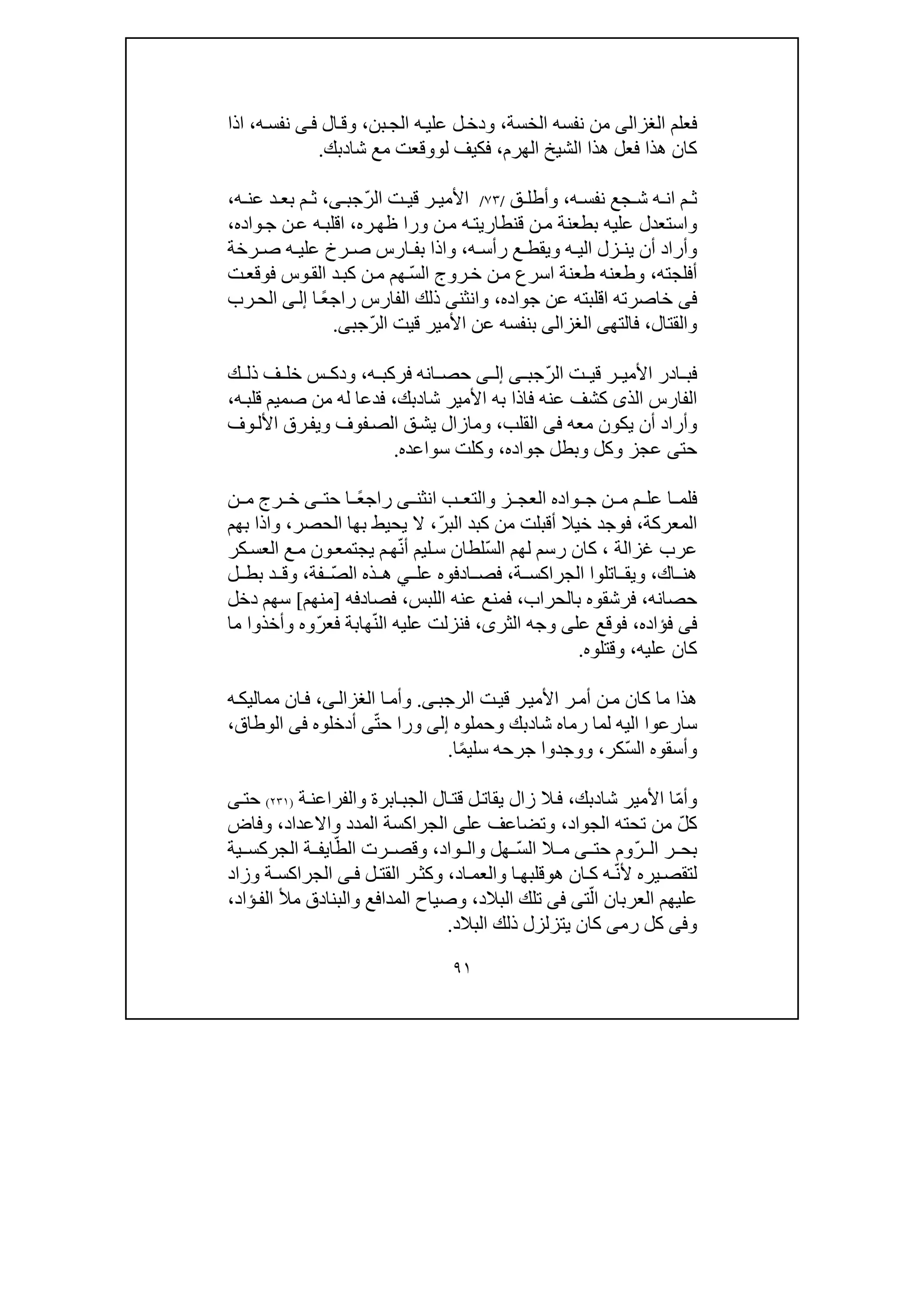 ٩١
‫فعل‬‫م‬‫الغزالى‬‫الخسة‬ ‫نفسه‬ ‫من‬،‫بن‬‫الج‬ ‫ه‬‫علي‬ ‫ل‬‫ودخ‬،‫ال‬‫وق‬‫ى‬‫ف‬‫ه‬‫نفس‬،‫اذا‬
‫ال‬ ‫ھذا‬ ‫فعل‬ ‫ھذا‬ ‫كان‬‫الھرم‬ ‫شيخ‬،‫ل‬ ‫فكيف‬‫و‬‫شا‬ ‫مع‬ ‫وقعت‬‫د‬‫بك‬.
‫ه‬ ‫نفس‬ ‫جع‬ ‫ش‬ ‫ه‬ ‫ان‬ ‫م‬ ‫ث‬،‫ق‬ ‫وأطل‬/٧٣/ّ‫ر‬‫ال‬ ‫ت‬ ‫قي‬ ‫ر‬ ‫األمي‬‫ج‬‫ب‬‫ى‬،‫ه‬ ‫عن‬ ‫د‬ ‫بع‬ ‫م‬ ‫ث‬،
‫عليه‬ ‫واستعدل‬‫ن‬‫م‬ ‫بطعنة‬‫ورا‬ ‫ن‬‫م‬ ‫ه‬‫قنطاريت‬‫ره‬‫ظھ‬،‫ا‬‫واده‬‫ج‬ ‫ن‬‫ع‬ ‫ه‬‫قلب‬،
‫زل‬ ‫ين‬ ‫أن‬ ‫وأراد‬‫ه‬ ‫الي‬‫ويقط‬‫ه‬ ‫رأس‬ ‫ع‬،‫رخة‬ ‫ص‬ ‫ه‬ ‫علي‬ ‫رخ‬ ‫ص‬ ‫ارس‬ ‫بف‬ ‫واذا‬
‫أفلجته‬،‫وطعنه‬ّ‫س‬‫ال‬ ‫روج‬‫خ‬ ‫ن‬‫م‬ ‫اسرع‬ ‫طعنة‬‫ت‬‫فوقع‬ ‫وس‬‫الق‬ ‫د‬‫كب‬ ‫ن‬‫م‬ ‫ھم‬
‫فى‬‫خاصرته‬‫ا‬‫جواده‬ ‫عن‬ ‫قلبته‬،ً‫ع‬‫راج‬ ‫الفارس‬ ‫ذلك‬ ‫وانثنى‬‫ا‬‫ى‬‫إل‬‫رب‬‫الح‬
‫والقتال‬،‫فالتھ‬‫ى‬‫الغزالى‬ّ‫ر‬‫ال‬ ‫قيت‬ ‫األمير‬ ‫عن‬ ‫بنفسه‬‫ج‬‫ب‬‫ى‬.
ّ‫ر‬‫ال‬ ‫ت‬ ‫قي‬ ‫ر‬ ‫األمي‬ ‫ادر‬ ‫فب‬‫ج‬‫ب‬‫ى‬‫ى‬ ‫إل‬‫ه‬ ‫فركب‬ ‫انه‬ ‫حص‬،‫خل‬ ‫س‬ ‫ودك‬‫ك‬ ‫ذل‬ ‫ف‬
‫األمير‬ ‫به‬ ‫فاذا‬ ‫عنه‬ ‫كشف‬ ‫الذى‬ ‫الفارس‬‫شا‬‫د‬‫بك‬،‫ه‬‫قلب‬ ‫صميم‬ ‫من‬ ‫له‬ ‫فدعا‬،
‫معه‬ ‫يكون‬ ‫أن‬ ‫وأراد‬‫فى‬‫الق‬‫لب‬،‫وف‬‫األل‬ ‫رق‬‫ويف‬ ‫فوف‬‫الص‬ ‫ق‬‫يش‬ ‫ومازال‬
‫جواده‬ ‫وبطل‬ ‫وكل‬ ‫عجز‬ ‫حتى‬،‫سواعده‬ ‫وكلت‬.
‫ز‬ ‫العج‬ ‫واده‬ ‫ج‬ ‫ن‬ ‫م‬ ‫م‬ ‫عل‬ ‫ا‬ ‫فلم‬‫و‬‫الت‬‫ب‬ ‫ع‬‫انثن‬‫ى‬ً‫ع‬‫راج‬‫حت‬ ‫ا‬‫ى‬‫ن‬ ‫م‬ ‫رج‬ ‫خ‬
‫المعركة‬،‫ال‬ ‫كبد‬ ‫من‬ ‫أقبلت‬ ‫خيال‬ ‫فوجد‬ّ‫ر‬‫ب‬،‫ب‬ ‫يحيط‬ ‫ال‬‫الحصر‬ ‫ھا‬،‫بھم‬ ‫واذا‬
‫غزالة‬ ‫عرب‬،ّ‫س‬‫ال‬ ‫لھم‬ ‫رسم‬ ‫كان‬ّ‫ن‬‫أ‬ ‫ليم‬‫س‬ ‫لطان‬‫كر‬‫العس‬ ‫ع‬‫م‬ ‫ون‬‫يجتمع‬ ‫م‬‫ھ‬
‫اك‬ ‫ھن‬،‫اتلو‬ ‫ويق‬‫ا‬‫ة‬ ‫الجراكس‬،‫عل‬ ‫ادفوه‬ ‫فص‬‫ي‬ّ‫ص‬‫ال‬ ‫ذه‬ ‫ھ‬‫فة‬،‫ل‬ ‫بط‬ ‫د‬ ‫وق‬
‫حصانه‬،‫فرشقوه‬‫ب‬‫الحراب‬،‫اللبس‬ ‫عنه‬ ‫فمنع‬،‫فصادفه‬]‫منھم‬[‫دخل‬ ‫سھم‬
‫فؤاده‬ ‫فى‬،‫ال‬ ‫وجه‬ ‫على‬ ‫فوقع‬‫ث‬‫ر‬‫ى‬،‫عل‬ ‫فنزلت‬‫ال‬ ‫يه‬ّ‫ن‬‫ھاب‬ّ‫ر‬‫فع‬ ‫ة‬‫ما‬ ‫وأخذوا‬ ‫وه‬
‫عليه‬ ‫كان‬،‫وقتلوه‬.
‫الر‬ ‫ت‬‫قي‬ ‫ر‬‫األمي‬ ‫ر‬‫أم‬ ‫ن‬‫م‬ ‫كان‬ ‫ما‬ ‫ھذا‬‫ج‬‫ب‬‫ى‬.‫ا‬‫وأم‬‫ى‬‫الغزال‬،‫م‬ ‫ان‬‫ف‬‫ه‬‫ماليك‬
‫شا‬ ‫رماه‬ ‫لما‬ ‫اليه‬ ‫سارعوا‬‫د‬‫وحملوه‬ ‫بك‬‫إلى‬ّ‫ت‬‫ح‬ ‫ورا‬‫ى‬‫أدخلوه‬‫فى‬‫الوطاق‬،
ّ‫س‬‫ال‬ ‫وأسقوه‬‫كر‬،ً‫م‬‫سلي‬ ‫جرحه‬ ‫ووجدوا‬‫ا‬.
ّ‫م‬‫وأ‬‫شا‬ ‫األمير‬ ‫ا‬‫د‬‫بك‬،‫و‬ ‫ابرة‬‫الجب‬ ‫ال‬‫قت‬ ‫ل‬‫يقات‬ ‫زال‬ ‫ال‬‫ف‬‫ة‬‫الفراعن‬)٢٣١(‫حت‬‫ى‬
ّ‫ل‬‫ك‬‫الجواد‬ ‫تحته‬ ‫من‬،‫عل‬ ‫وتضاعف‬‫ى‬‫الجراكسة‬‫المدد‬‫و‬‫االعدا‬‫د‬،‫و‬‫فاض‬
ّ‫ر‬ ‫ال‬ ‫ر‬ ‫بح‬‫حت‬ ‫وم‬‫ى‬ّ‫س‬‫ال‬ ‫ال‬ ‫م‬‫ھل‬‫و‬‫واد‬ ‫ال‬،‫و‬ّ‫الط‬ ‫رت‬ ‫قص‬‫ية‬ ‫الجركس‬ ‫ة‬ ‫ايف‬
‫يره‬ ‫لتقص‬ّ‫ن‬‫أل‬‫ھ‬ ‫ان‬ ‫ك‬ ‫ه‬‫و‬‫ا‬ ‫قلبھ‬‫و‬‫اد‬ ‫العم‬،‫و‬‫ل‬ ‫القت‬ ‫ر‬ ‫كث‬‫ى‬ ‫ف‬‫ة‬ ‫الجراكس‬‫و‬‫زاد‬
ّ‫ال‬ ‫العربان‬ ‫عليھم‬‫ت‬‫ى‬‫فى‬‫البالد‬ ‫تلك‬،‫وص‬‫ياح‬‫والبن‬ ‫المدافع‬‫ؤاد‬‫الف‬ ‫مأل‬ ‫ادق‬،
‫و‬‫فى‬‫رم‬ ‫كل‬‫ى‬‫كان‬‫ي‬‫تزلزل‬‫ذ‬‫البالد‬ ‫لك‬.
 