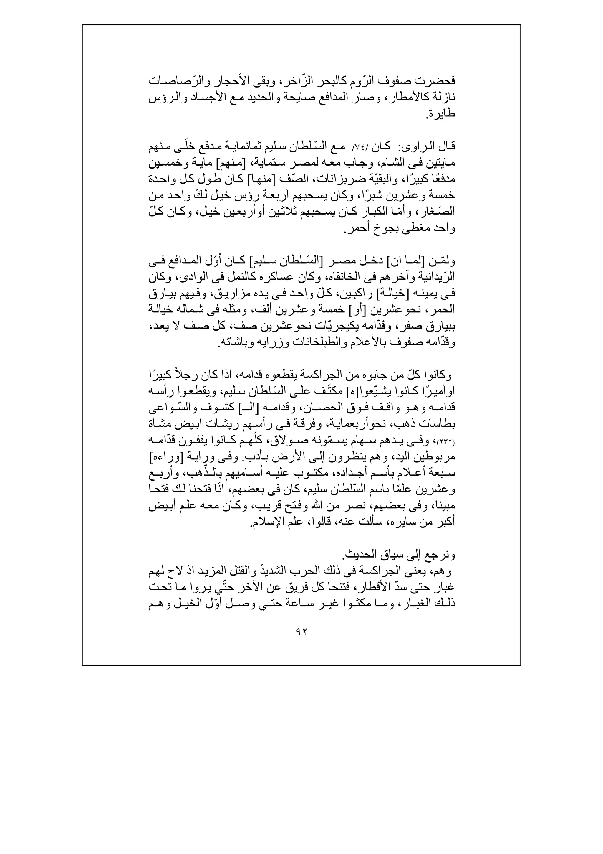 ٩٢
‫فحضرت‬ّ‫ر‬‫ال‬ ‫صفوف‬ّ‫ز‬‫ال‬ ‫كالبحر‬ ‫وم‬‫اخر‬،‫وبق‬‫ى‬ّ‫ر‬‫وال‬ ‫األحجار‬‫صاص‬‫ات‬
‫كاألمطار‬ ‫نازلة‬،‫صا‬ ‫المدافع‬ ‫وصار‬‫ي‬‫ر‬‫وال‬ ‫اد‬‫األجس‬ ‫ع‬‫م‬ ‫والحديد‬ ‫حة‬‫ؤ‬‫س‬
‫طا‬‫ي‬‫رة‬.
‫راو‬ ‫ال‬ ‫ال‬ ‫ق‬‫ى‬:‫ان‬ ‫ك‬/٧٤/ّ‫س‬‫ال‬ ‫ع‬ ‫م‬‫ثمانما‬ ‫ليم‬ ‫س‬ ‫لطان‬‫ي‬ّ‫خل‬ ‫دفع‬ ‫م‬ ‫ة‬‫ى‬‫نھم‬ ‫م‬
‫ا‬‫م‬‫يتين‬‫ى‬‫ف‬‫ام‬‫الش‬،‫ا‬‫وج‬‫ب‬‫ه‬‫مع‬‫ل‬‫تما‬‫س‬ ‫ر‬‫مص‬‫ي‬‫ة‬،]‫نھم‬‫م‬[‫ما‬‫ي‬‫وخمس‬ ‫ة‬‫ي‬‫ن‬
ً‫ع‬‫مدف‬ً‫ر‬‫كبي‬ ‫ا‬‫ا‬،ّ‫ي‬‫والبق‬‫ضربزانات‬ ‫ة‬،‫ّف‬‫ص‬‫ال‬]‫ا‬‫منھ‬[‫دة‬‫واح‬ ‫ل‬‫ك‬ ‫ول‬‫ط‬ ‫ان‬‫ك‬
ً‫ر‬‫شب‬ ‫وعشرين‬ ‫خمسة‬‫ا‬،‫حب‬‫يس‬ ‫وكان‬‫ھم‬‫ر‬ ‫ة‬‫أربع‬‫ؤ‬‫ل‬‫خي‬ ‫س‬ّ‫ك‬‫ل‬‫ن‬‫م‬ ‫د‬‫واح‬
ّ‫ص‬‫ال‬‫غار‬،ّ‫م‬‫وأ‬‫ان‬‫ك‬ ‫ار‬‫الكب‬ ‫ا‬‫ي‬‫حب‬‫س‬‫ھم‬‫ثالث‬‫ي‬‫أ‬ ‫ن‬‫و‬‫أربع‬‫ي‬‫ل‬‫خي‬ ‫ن‬،ّ‫ل‬‫ك‬ ‫ان‬‫وك‬
‫م‬ ‫واحد‬‫غط‬‫ى‬‫أحمر‬ ‫بجوخ‬.
‫و‬ّ‫م‬‫ل‬‫ن‬]‫ان‬ ‫ا‬ ‫لم‬[‫ر‬ ‫مص‬ ‫ل‬ ‫دخ‬]ّ‫س‬‫ال‬‫ليم‬ ‫س‬ ‫لطان‬[ّ‫و‬‫أ‬ ‫ان‬ ‫ك‬‫دافع‬ ‫الم‬ ‫ل‬‫ى‬ ‫ف‬
ّ‫ر‬‫ال‬‫وآخرھم‬ ‫يدانية‬‫فى‬‫الخانقاه‬،‫عس‬ ‫وكان‬‫ا‬‫كالنمل‬ ‫كره‬‫فى‬‫الوادى‬،‫وكان‬
‫ى‬ ‫ف‬‫ه‬ ‫يمين‬]‫ة‬ ‫خيال‬[‫راكب‬‫ي‬‫ن‬،ّ‫ل‬ ‫ك‬‫د‬‫واح‬‫ى‬ ‫ف‬‫مز‬ ‫ده‬‫ي‬‫ا‬‫ر‬‫ي‬‫ق‬،‫ارق‬ ‫بي‬ ‫يھم‬ ‫وف‬
‫ال‬‫حمر‬،‫نح‬‫و‬‫عشرين‬]‫أ‬‫و‬[‫ألف‬ ‫وعشرين‬ ‫خمسة‬،‫ومثل‬‫ه‬‫فى‬‫ة‬‫خيال‬ ‫ماله‬‫ش‬
‫بب‬‫ي‬‫صفر‬ ‫ارق‬،ّ‫د‬‫وق‬‫ام‬‫ه‬‫يك‬‫ي‬ّ‫ي‬‫جر‬‫ات‬‫نح‬‫و‬‫صف‬ ‫عشرين‬،‫يع‬ ‫ال‬ ‫ف‬‫ص‬ ‫كل‬‫د‬،
ّ‫د‬‫وق‬‫والطبل‬ ‫باألعالم‬ ‫صفوف‬ ‫امه‬‫خانات‬‫وزرا‬‫يه‬‫و‬‫باشات‬‫ه‬.
‫و‬‫كانو‬‫ا‬ّ‫ل‬‫ك‬‫قدامه‬ ‫يقطعوه‬ ‫الجراكسة‬ ‫من‬ ‫جابوه‬ ‫من‬،‫ا‬‫ذا‬ً‫ال‬‫رج‬ ‫كان‬ً‫ر‬‫كبي‬‫ا‬
‫أ‬‫و‬ً‫ر‬ ‫أمي‬‫ا‬‫انوا‬ ‫ك‬ّ‫ي‬ ‫يش‬‫عوا‬]‫ه‬[ّ‫ت‬‫مك‬‫ف‬‫ع‬‫ل‬‫ى‬ّ‫س‬‫ال‬‫ليم‬ ‫س‬ ‫لطان‬،‫و‬ ‫ويقطع‬‫ا‬‫ر‬‫أ‬‫ه‬ ‫س‬
‫وھ‬ ‫ه‬ ‫قدام‬‫و‬‫ان‬ ‫الحص‬ ‫وق‬ ‫ف‬ ‫ف‬ ‫واق‬،‫ه‬ ‫وقدام‬]‫ال‬‫ـ‬[ّ‫س‬‫وال‬ ‫وف‬ ‫كش‬‫و‬‫ا‬‫ع‬‫ى‬
‫ذھب‬ ‫بطاسات‬،‫نح‬‫و‬‫أربعما‬‫ي‬‫ة‬،‫ة‬‫وفرق‬‫ى‬‫ف‬‫ر‬‫أ‬‫ريش‬ ‫ھم‬‫س‬‫ات‬‫ا‬‫يض‬‫ب‬‫اة‬‫مش‬
)٢٣٢(،‫و‬‫ى‬ ‫ف‬‫د‬ ‫ي‬ّ‫م‬ ‫يس‬ ‫ھام‬ ‫س‬ ‫ھم‬‫وال‬ ‫ص‬ ‫ونه‬‫ق‬،ّ‫كل‬ّ‫د‬‫ق‬ ‫ون‬ ‫يقف‬ ‫انوا‬ ‫ك‬ ‫م‬ ‫ھ‬‫ه‬ ‫ام‬
‫مربوط‬‫ين‬‫ال‬‫يد‬،‫رون‬‫ينظ‬ ‫وھم‬‫ى‬‫إل‬‫أدب‬‫ب‬ ‫األرض‬.‫و‬‫ى‬‫ف‬‫و‬‫ر‬‫ة‬‫اي‬]‫وراءه‬[
‫بعة‬ ‫س‬‫داده‬ ‫أج‬ ‫م‬ ‫بأس‬ ‫الم‬ ‫أع‬،‫ه‬ ‫علي‬ ‫وب‬ ‫مكت‬‫أس‬‫ام‬‫ي‬ّ‫ذ‬ ‫بال‬ ‫ھم‬‫ھب‬،‫ع‬ ‫وأرب‬
‫و‬‫عشر‬‫ي‬ً‫م‬‫عل‬ ‫ن‬ّ‫س‬‫ال‬ ‫باسم‬ ‫ا‬‫سليم‬ ‫لطان‬،‫كان‬‫فى‬‫بعضھ‬‫م‬،ّ‫ن‬‫ا‬‫ا‬‫فتح‬ ‫ك‬‫ل‬ ‫فتحنا‬ ‫ا‬
‫مبينا‬،‫و‬‫فى‬‫بعضھ‬‫م‬،‫ب‬‫قري‬ ‫تح‬‫وف‬ ‫ﷲ‬ ‫من‬ ‫نصر‬،‫يض‬‫أب‬ ‫م‬‫عل‬ ‫ه‬‫مع‬ ‫ان‬‫وك‬
‫سا‬ ‫من‬ ‫أكبر‬‫ي‬‫ره‬،‫عنه‬ ‫سألت‬،‫قالوا‬،‫اإل‬ ‫علم‬‫سالم‬.
‫ونرجع‬‫إلى‬‫الحديث‬ ‫سياق‬.
‫وھم‬،‫يعن‬‫ى‬‫الجراكسة‬‫فى‬ْ‫د‬‫الشدي‬ ‫الحرب‬ ‫ذلك‬‫ل‬ ‫الح‬ ‫اذ‬ ‫د‬‫المزي‬ ‫والقتل‬‫م‬‫ھ‬
‫حت‬ ‫غبار‬‫ى‬ّ‫د‬‫س‬‫األقطار‬،‫فتنح‬‫ا‬ّ‫ت‬‫ح‬ ‫اآلخر‬ ‫عن‬ ‫فريق‬ ‫كل‬‫ي‬‫ت‬‫تح‬ ‫ا‬‫م‬ ‫روا‬‫ي‬
‫ار‬ ‫الغب‬ ‫ك‬ ‫ذل‬،‫و‬‫حت‬ ‫اعة‬ ‫س‬ ‫ر‬ ‫غي‬ ‫وا‬ ‫مكث‬ ‫ا‬ ‫م‬‫ي‬ّ‫و‬‫أ‬ ‫ل‬ ‫وص‬‫م‬ ‫وھ‬ ‫ل‬ ‫الخي‬ ‫ل‬
 