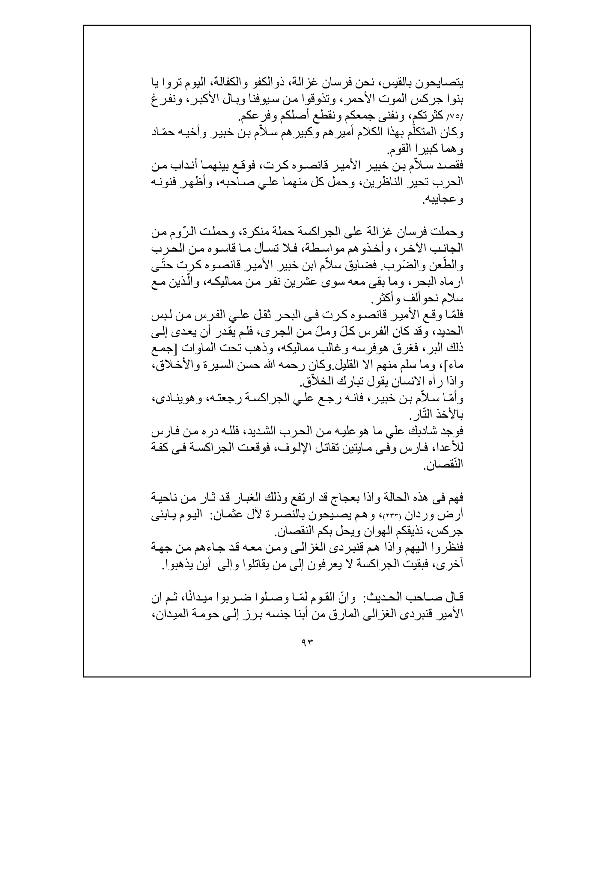 ٩٣
‫يتصايحون‬‫ب‬‫القيس‬،‫غزالة‬ ‫فرسان‬ ‫نحن‬،‫ذوالكف‬‫و‬‫والكفالة‬،‫ترو‬ ‫اليوم‬‫ا‬‫يا‬
‫بن‬‫وا‬‫األحمر‬ ‫الموت‬ ‫جركس‬،‫وتذوقو‬‫ا‬‫ر‬‫األكب‬ ‫ال‬‫وب‬ ‫يوفنا‬‫س‬ ‫ن‬‫م‬،‫و‬‫رغ‬‫نف‬
/٧٥/‫كثرتك‬‫م‬،‫و‬‫ن‬‫فن‬‫ى‬‫جمعكم‬‫و‬‫ن‬‫وفرعكم‬ ‫أصلكم‬ ‫قطع‬.
ّ‫المتكل‬ ‫وكان‬ّ‫ال‬‫س‬ ‫وكبيرھم‬ ‫أميرھم‬ ‫الكالم‬ ‫بھذا‬ ‫م‬‫وأخ‬ ‫ر‬‫خبي‬ ‫ن‬‫ب‬ ‫م‬‫ي‬ّ‫م‬‫ح‬ ‫ه‬‫اد‬
‫كبير‬ ‫وھما‬‫ا‬‫القوم‬.
ّ‫ال‬ ‫س‬ ‫د‬‫فقص‬‫رت‬ ‫ك‬ ‫وه‬ ‫قانص‬ ‫ر‬ ‫األمي‬ ‫ر‬ ‫خبي‬ ‫ن‬ ‫ب‬ ‫م‬،‫ن‬ ‫م‬ ‫داب‬‫أن‬ ‫ا‬ ‫بينھم‬ ‫ع‬ ‫فوق‬
‫الناظرين‬ ‫تحير‬ ‫الحرب‬،‫عل‬ ‫منھما‬ ‫كل‬ ‫وحمل‬‫ي‬‫احبه‬‫ص‬،‫ه‬‫فنون‬ ‫ر‬‫وأظھ‬
‫وعجا‬‫ي‬‫به‬.
‫فرس‬ ‫وحملت‬‫عل‬ ‫غزالة‬ ‫ان‬‫ى‬‫حملة‬ ‫الجراكسة‬‫منكرة‬،ّ‫ر‬‫ال‬ ‫ت‬‫وحمل‬‫ن‬‫م‬ ‫وم‬
‫اآل‬ ‫ب‬ ‫الجان‬‫ر‬ ‫خ‬،‫ذوھم‬ ‫وأخ‬‫م‬‫طة‬ ‫واس‬،‫أل‬ ‫تس‬ ‫ال‬ ‫ف‬‫و‬ ‫قاس‬ ‫ا‬ ‫م‬‫ه‬‫رب‬ ‫الح‬ ‫ن‬ ‫م‬
ّ‫والط‬ّ‫ض‬‫وال‬ ‫عن‬‫رب‬.ّ‫ال‬‫س‬ ‫فضايق‬‫م‬‫ا‬ّ‫ت‬‫ح‬ ‫رت‬‫ك‬ ‫وه‬‫قانص‬ ‫ر‬‫األمي‬ ‫خبير‬ ‫بن‬‫ى‬
‫ا‬‫البحر‬ ‫رماه‬،‫بق‬ ‫وما‬‫ى‬‫سو‬ ‫معه‬‫ى‬‫ر‬‫نف‬ ‫عشرين‬‫ه‬‫مماليك‬ ‫ن‬‫م‬،ّ‫وال‬‫ع‬‫م‬ ‫ذين‬
‫نح‬ ‫سالم‬‫و‬‫و‬ ‫ألف‬‫أكثر‬.
‫ف‬ّ‫م‬‫ل‬‫و‬ ‫ا‬‫رت‬‫ك‬ ‫وه‬‫قانص‬ ‫ر‬‫األمي‬ ‫ع‬‫ق‬‫ى‬‫ف‬‫عل‬ ‫ل‬‫ثق‬ ‫ر‬‫البح‬‫ي‬‫بس‬‫ل‬ ‫ن‬‫م‬ ‫رس‬‫الف‬
‫الحديد‬،ّ‫ل‬‫ك‬ ‫رس‬‫الف‬ ‫كان‬ ‫وقد‬‫و‬ّ‫ل‬‫م‬‫ر‬‫الج‬ ‫ن‬‫م‬‫ى‬،‫د‬‫يع‬ ‫أن‬ ‫در‬‫يق‬ ‫م‬‫فل‬‫ى‬‫ى‬‫إل‬
‫البر‬ ‫ذلك‬،‫ھ‬ ‫فغرق‬‫و‬‫مماليكه‬ ‫وغالب‬ ‫فرسه‬،‫الما‬ ‫تحت‬ ‫وذھب‬‫وات‬]‫ع‬‫جم‬
‫ماء‬[،‫القليل‬ ‫اال‬ ‫منھم‬ ‫سلم‬ ‫وما‬.‫و‬‫الق‬‫واألخ‬ ‫يرة‬‫الس‬ ‫حسن‬ ‫ﷲ‬ ‫رحمه‬ ‫كان‬،
‫و‬‫ي‬ ‫االنسان‬ ‫رآه‬ ‫اذا‬ّ‫ال‬‫الخ‬ ‫تبارك‬ ‫قول‬‫ق‬.
ّ‫م‬‫وأ‬ّ‫ال‬‫س‬ ‫ا‬‫ر‬‫خبي‬ ‫ن‬‫ب‬ ‫م‬،‫عل‬ ‫ع‬‫رج‬ ‫ه‬‫فان‬‫ي‬‫رجع‬ ‫ة‬‫الجراكس‬‫ه‬‫ت‬،‫وھ‬‫و‬‫اد‬‫ين‬‫ى‬،
‫ال‬ ‫باألخذ‬ّ‫ت‬‫ا‬‫ر‬.
‫شا‬ ‫فوجد‬‫د‬‫عل‬ ‫بك‬‫ي‬‫ھ‬ ‫ما‬‫و‬‫ديد‬‫الش‬ ‫رب‬‫الح‬ ‫ن‬‫م‬ ‫ه‬‫علي‬،‫فلل‬‫ارس‬‫ف‬ ‫ن‬‫م‬ ‫دره‬ ‫ه‬
‫ل‬‫ألعدا‬،‫ارس‬‫ف‬‫ى‬‫وف‬‫ا‬‫م‬‫ي‬‫ت‬‫ي‬‫ن‬‫ت‬‫ل‬‫قات‬‫ا‬‫إل‬‫وف‬‫ل‬،‫ة‬‫الجراكس‬ ‫ت‬‫فوقع‬‫ى‬‫ف‬‫ة‬‫كف‬
ّ‫ن‬‫ال‬‫قصان‬.
‫ف‬‫ھم‬‫فى‬‫قد‬ ‫بعجاج‬ ‫واذا‬ ‫الحالة‬ ‫ھذه‬‫ارتفع‬‫و‬‫ذلك‬‫ار‬‫الغب‬‫د‬‫ق‬‫ة‬‫ناحي‬ ‫ن‬‫م‬ ‫ار‬‫ث‬
‫وردان‬ ‫أرض‬)٢٣٣(،‫ان‬‫عثم‬ ‫آلل‬ ‫رة‬‫بالنص‬ ‫يحون‬‫يص‬ ‫م‬‫وھ‬:‫ابن‬‫ي‬ ‫وم‬‫الي‬‫ى‬
‫جركس‬،‫النقصان‬ ‫بكم‬ ‫ويحل‬ ‫الھوان‬ ‫نذيقكم‬.
‫م‬‫ھ‬ ‫واذا‬ ‫يھم‬‫ال‬ ‫فنظروا‬‫ق‬‫رد‬‫نب‬‫ى‬‫ى‬‫الغزال‬‫ا‬‫ج‬ ‫د‬‫ق‬ ‫ه‬‫مع‬ ‫ن‬‫وم‬‫ء‬‫ة‬‫جھ‬ ‫ن‬‫م‬ ‫ھم‬
‫آخر‬‫ى‬،‫يعرفون‬ ‫ال‬ ‫الجراكسة‬ ‫فبقيت‬‫إلى‬‫يقاتلو‬ ‫من‬‫ا‬‫و‬‫إلى‬‫يذھبو‬ ‫أين‬‫ا‬.
‫ديث‬ ‫الح‬ ‫احب‬ ‫ص‬ ‫ال‬ ‫ق‬:‫و‬ّ‫ان‬ّ‫م‬‫ل‬ ‫وم‬ ‫الق‬ً‫ن‬‫دا‬ ‫مي‬ ‫ربوا‬ ‫ض‬ ‫لوا‬ ‫وص‬ ‫ا‬‫ا‬،‫ان‬ ‫م‬ ‫ث‬
‫األمير‬‫ق‬‫نبرد‬‫ى‬‫الغزالى‬‫أبنا‬ ‫من‬ ‫المارق‬‫رز‬‫ب‬ ‫جنسه‬‫ى‬‫إل‬‫دان‬‫المي‬ ‫ة‬‫حوم‬،
 