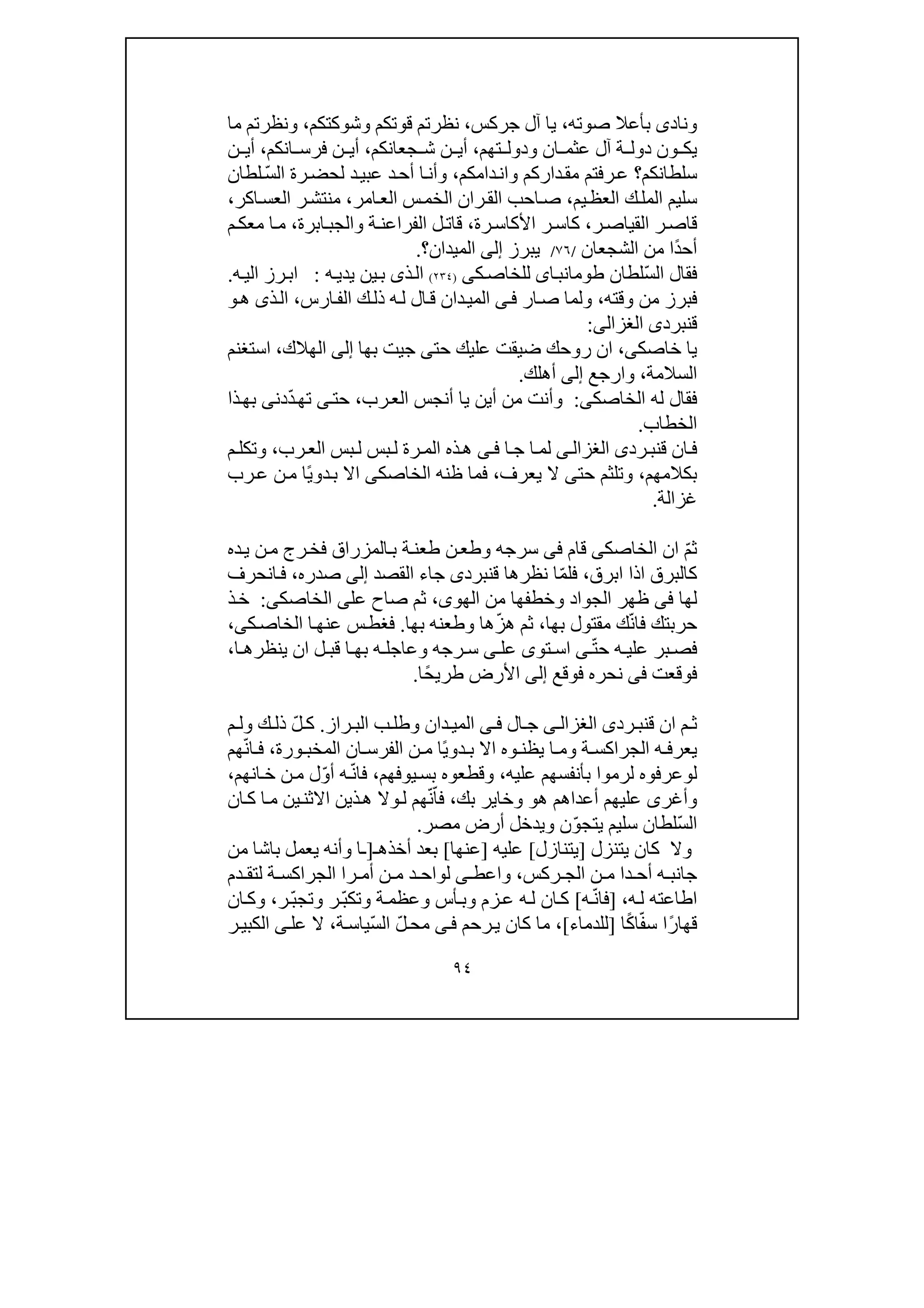 ٩٤
‫بأعال‬ ‫ونادى‬‫صوته‬،‫جركس‬ ‫آل‬ ‫يا‬،‫وشوكتكم‬ ‫قوتكم‬ ‫نظرتم‬،‫ما‬ ‫ونظرتم‬
‫ي‬‫ت‬ ‫ودول‬ ‫ان‬ ‫عثم‬ ‫آل‬ ‫ة‬ ‫دول‬ ‫ون‬ ‫ك‬‫ھ‬‫م‬،‫جعانك‬ ‫ش‬ ‫ن‬ ‫أي‬‫م‬،‫انكم‬ ‫فرس‬ ‫ن‬ ‫أي‬،‫ن‬ ‫أي‬
‫سلطانكم‬‫؟‬‫ر‬‫ع‬‫و‬ ‫داركم‬‫مق‬ ‫فتم‬‫دام‬‫ان‬‫كم‬،ّ‫س‬‫ال‬ ‫رة‬‫لحض‬ ‫د‬‫عبي‬ ‫د‬‫أح‬ ‫ا‬‫وأن‬‫لطان‬
‫يم‬‫العظ‬ ‫ك‬‫المل‬ ‫سليم‬،‫الق‬ ‫احب‬‫ص‬‫امر‬‫الع‬ ‫س‬‫الخم‬ ‫ران‬،‫اكر‬‫العس‬ ‫ر‬‫منتش‬،
‫ر‬‫القياص‬ ‫ر‬‫قاص‬،‫رة‬‫األكاس‬ ‫ر‬‫كاس‬،‫ابرة‬‫والجب‬ ‫ة‬‫الفراعن‬ ‫ل‬‫قات‬،‫م‬‫معك‬ ‫ا‬‫م‬
ً‫د‬‫أح‬‫ا‬‫الشجعان‬ ‫من‬/٧٦/‫يبرز‬‫إلى‬‫الميدان‬‫؟‬.
ّ‫س‬‫ال‬ ‫فقال‬‫لطان‬‫اى‬‫طومانب‬‫ك‬‫للخاص‬‫ى‬)٢٣٤(‫ذى‬‫ال‬‫ه‬‫يدي‬ ‫ين‬‫ب‬:‫ه‬‫الي‬ ‫رز‬‫اب‬.
‫وقته‬ ‫من‬ ‫فبرز‬،‫ار‬‫ص‬ ‫ولما‬‫ى‬‫ف‬‫دا‬‫المي‬‫ارس‬‫الف‬ ‫ك‬‫ذل‬ ‫ه‬‫ل‬ ‫ال‬‫ق‬ ‫ن‬،‫ذ‬‫ال‬‫ى‬‫ھ‬‫و‬
‫ق‬‫نبرد‬‫ى‬‫الغزالى‬:
‫خاصك‬ ‫يا‬‫ى‬،‫حت‬ ‫عليك‬ ‫ضيقت‬ ‫روحك‬ ‫ان‬‫ى‬‫ج‬‫ي‬‫بھا‬ ‫ت‬‫إلى‬‫الھالك‬،‫استغنم‬
‫السالمة‬،‫وارجع‬‫إلى‬‫أھلك‬.
‫الخاصك‬ ‫له‬ ‫فقال‬‫ى‬:‫وأ‬‫رب‬‫الع‬ ‫أنجس‬ ‫يا‬ ‫أين‬ ‫من‬ ‫نت‬،‫حت‬‫ى‬‫ت‬‫ھ‬ّ‫د‬‫د‬‫ن‬‫ى‬‫ذا‬‫بھ‬
‫الخطاب‬.
‫رد‬‫قنب‬ ‫ان‬‫ف‬‫ى‬‫ى‬‫الغزال‬‫ا‬‫ج‬ ‫ا‬‫لم‬‫ى‬‫ف‬‫رب‬‫الع‬ ‫بس‬‫ل‬ ‫بس‬‫ل‬ ‫رة‬‫الم‬ ‫ذه‬‫ھ‬،‫م‬‫وتكل‬
‫بكالمھم‬،‫حت‬ ‫وتلثم‬‫ى‬‫يعرف‬ ‫ال‬،‫الخاصك‬ ‫ظنه‬ ‫فما‬‫ى‬ً‫ي‬‫دو‬‫ب‬ ‫اال‬‫رب‬‫ع‬ ‫ن‬‫م‬ ‫ا‬
‫غزالة‬.
ّ‫م‬‫ث‬‫الخاصك‬ ‫ان‬‫ى‬‫قام‬‫فى‬‫ن‬‫وطع‬ ‫سرجه‬‫ده‬‫ي‬ ‫ن‬‫م‬ ‫رج‬‫فخ‬ ‫المزراق‬‫ب‬ ‫ة‬‫طعن‬
‫كالبر‬‫ق‬‫ابرق‬ ‫اذا‬،ّ‫م‬‫فل‬‫قنبرد‬ ‫نظرھا‬ ‫ا‬‫ى‬‫جا‬‫ء‬‫الق‬‫صد‬‫إلى‬‫صدره‬،‫ف‬‫انحرف‬
‫لھا‬‫فى‬‫من‬ ‫وخطفھا‬ ‫الجواد‬ ‫ظھر‬‫الھو‬‫ى‬،‫عل‬ ‫صاح‬ ‫ثم‬‫ى‬‫الخاصك‬‫ى‬:‫ذ‬‫خ‬
ّ‫ن‬‫فا‬ ‫حربتك‬‫بھا‬ ‫مقتول‬ ‫ك‬،ّ‫ز‬‫ھ‬ ‫ثم‬‫بھا‬ ‫وطعنه‬ ‫ھا‬.‫ك‬‫الخاص‬ ‫ا‬‫عنھ‬ ‫س‬‫فغط‬‫ى‬،
ّ‫ت‬‫ح‬ ‫ه‬ ‫علي‬ ‫بر‬ ‫فص‬‫ى‬‫تو‬ ‫اس‬‫ى‬‫عل‬‫ى‬‫ا‬ ‫ينظرھ‬ ‫ان‬ ‫ل‬ ‫قب‬ ‫ا‬ ‫بھ‬ ‫ه‬ ‫وعاجل‬ ‫رجه‬ ‫س‬،
‫فوقعت‬‫فى‬‫فوقع‬ ‫نحره‬‫إلى‬‫ًا‬‫ح‬‫طري‬ ‫األرض‬.
‫ق‬ ‫ان‬ ‫م‬ ‫ث‬‫رد‬ ‫نب‬‫ى‬‫ى‬ ‫الغزال‬‫ا‬ ‫ج‬‫ل‬‫ى‬ ‫ف‬‫ر‬ ‫الب‬ ‫ب‬‫وطل‬ ‫دان‬‫المي‬‫از‬.ّ‫ل‬ ‫ك‬‫م‬ ‫ول‬ ‫ك‬ ‫ذل‬
‫و‬ ‫يظن‬ ‫ا‬ ‫وم‬ ‫ة‬ ‫الجراكس‬ ‫ه‬ ‫يعرف‬ً‫ي‬‫دو‬ ‫ب‬ ‫اال‬ ‫ه‬‫الم‬ ‫ان‬ ‫الفرس‬ ‫ن‬ ‫م‬ ‫ا‬‫خب‬‫ورة‬،ّ‫ن‬‫ا‬ ‫ف‬‫ھم‬
‫ل‬‫و‬‫عليه‬ ‫بأنفسھم‬ ‫لرموا‬ ‫عرفوه‬،‫يوفھم‬‫بس‬ ‫وقطعوه‬،ّ‫ن‬‫فا‬‫ه‬ّ‫و‬‫أ‬‫انھم‬‫خ‬ ‫ن‬‫م‬ ‫ل‬،
‫وأغر‬‫ى‬‫أعدا‬ ‫عليھم‬‫ھ‬ ‫ھم‬‫و‬‫بك‬ ‫وخاير‬،ّ‫فا‬ّ‫ن‬‫ھ‬‫م‬‫ذ‬‫ھ‬ ‫وال‬‫ل‬‫ي‬‫االثن‬ ‫ن‬‫ي‬‫ان‬‫ك‬ ‫ا‬‫م‬ ‫ن‬
ّ‫س‬‫ال‬ّ‫و‬‫يتج‬ ‫سليم‬ ‫لطان‬‫ن‬‫مصر‬ ‫أرض‬ ‫ويدخل‬.
‫و‬‫ال‬‫كان‬‫يتنزل‬]‫يتنازل‬[‫عليه‬]‫عنھا‬[‫أخذھ‬ ‫بعد‬‫ـ‬]‫ـا‬‫و‬‫أنه‬‫من‬ ‫باشا‬ ‫يعمل‬
‫ر‬ ‫الج‬ ‫ن‬ ‫م‬ ‫دا‬ ‫أح‬ ‫ه‬ ‫جانب‬‫كس‬،‫و‬‫ا‬‫عط‬‫ى‬‫لوا‬‫را‬ ‫أم‬ ‫ن‬ ‫م‬ ‫د‬ ‫ح‬‫دم‬ ‫لتق‬ ‫ة‬ ‫الجراكس‬
‫اطاعته‬‫ه‬‫ل‬،]ّ‫ن‬‫فا‬‫ه‬[ّ‫ب‬‫وتك‬ ‫ة‬‫وعظم‬ ‫أس‬‫وب‬ ‫زم‬‫ع‬ ‫ه‬‫ل‬ ‫ان‬‫ك‬‫ر‬ّ‫ب‬‫وتج‬‫ر‬،‫ان‬‫وك‬
ً‫ر‬‫قھا‬‫س‬ ‫ا‬ّ‫ف‬ً‫ك‬‫ا‬‫ا‬]‫للدما‬‫ء‬[،‫رحم‬‫ي‬ ‫كان‬ ‫ما‬‫ى‬‫ف‬ّ‫ل‬‫مح‬ّ‫س‬‫ال‬‫ة‬‫ياس‬،‫عل‬ ‫ال‬‫ى‬‫ال‬‫ر‬‫كبي‬
 