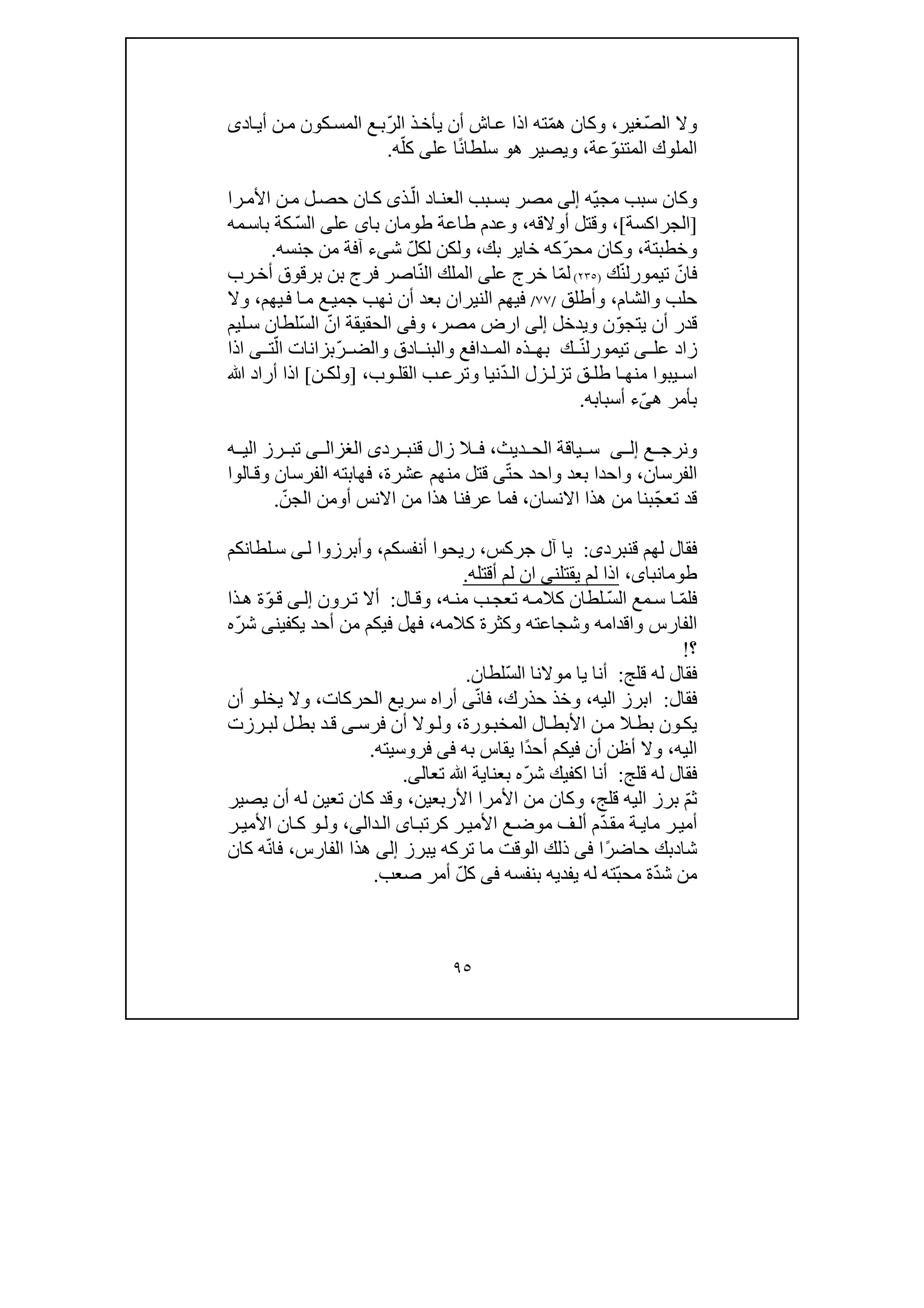 ٩٥
‫وال‬‫ال‬ّ‫ص‬‫غير‬،ّ‫م‬‫ھ‬ ‫وكان‬ّ‫ر‬‫ال‬ ‫ذ‬‫يأخ‬ ‫أن‬ ‫اش‬‫ع‬ ‫اذا‬ ‫ته‬‫أي‬ ‫ن‬‫م‬ ‫كون‬‫المس‬ ‫ع‬‫ب‬‫ا‬‫دى‬
‫ا‬ّ‫و‬‫المتن‬ ‫لملوك‬‫عة‬،‫ھ‬ ‫ويصير‬‫و‬ً‫ن‬‫سلطا‬‫ا‬‫عل‬‫ى‬‫ه‬ّ‫كل‬.
ّ‫ي‬‫مج‬ ‫سبب‬ ‫وكان‬‫ه‬‫إلى‬‫مص‬‫ر‬‫بب‬‫بس‬‫اد‬‫العن‬ّ‫ال‬‫ذى‬‫را‬‫األم‬ ‫ن‬‫م‬ ‫ل‬‫حص‬ ‫ان‬‫ك‬
]‫الجراكسة‬[،‫أوالق‬ ‫وقتل‬‫ه‬،‫طاع‬ ‫وعدم‬‫با‬ ‫طومان‬ ‫ة‬‫ى‬‫عل‬‫ى‬ّ‫س‬‫ال‬‫كة‬‫مه‬‫باس‬
‫وخطب‬‫ت‬‫ة‬،‫و‬ّ‫ر‬‫مح‬ ‫كان‬‫بك‬ ‫خاير‬ ‫كه‬،‫لك‬ ‫ولكن‬ّ‫ل‬‫ش‬‫ى‬‫ء‬‫جنسه‬ ‫من‬ ‫آفة‬.
ّ‫فان‬ّ‫ن‬‫تيمورل‬‫ك‬)٢٣٥(ّ‫م‬‫ل‬‫عل‬ ‫خرج‬ ‫ا‬‫ى‬ّ‫ن‬‫ال‬ ‫الملك‬‫رب‬‫أخ‬ ‫برقوق‬ ‫بن‬ ‫فرج‬ ‫اصر‬
‫والشام‬ ‫حلب‬،‫وأطلق‬/٧٧/‫فيھم‬‫الن‬‫ير‬‫ا‬‫ن‬‫يھم‬‫ف‬ ‫ا‬‫م‬ ‫ع‬‫جمي‬ ‫نھب‬ ‫أن‬ ‫بعد‬،‫و‬‫ال‬
ّ‫و‬‫يتج‬ ‫أن‬ ‫قدر‬‫ن‬‫ويدخل‬‫إلى‬‫ارض‬‫مص‬‫ر‬،‫و‬‫فى‬ّ‫ان‬ ‫الحقيقة‬ّ‫س‬‫ال‬‫ليم‬‫س‬ ‫لطان‬
‫عل‬ ‫زاد‬‫ى‬ّ‫ن‬‫تيمورل‬‫ك‬‫ادق‬ ‫والبن‬ ‫دافع‬ ‫الم‬ ‫ذه‬ ‫بھ‬ّ‫ر‬ ‫والض‬ّ‫ال‬ ‫بزانات‬‫ت‬‫ى‬‫اذا‬
‫ق‬ ‫طل‬ ‫ا‬ ‫منھ‬ ‫يبوا‬ ‫اس‬ّ‫د‬ ‫ال‬ ‫زل‬ ‫تزل‬‫وب‬ ‫القل‬ ‫ب‬ ‫وترع‬ ‫نيا‬،]‫ن‬ ‫ولك‬[‫ﷲ‬ ‫أراد‬ ‫اذا‬
‫ھ‬ ‫بأمر‬ّ‫ى‬‫ء‬‫أسبابه‬.
‫ع‬ ‫ونرج‬‫ى‬ ‫إل‬‫ياق‬ ‫س‬‫ديث‬ ‫الح‬ ‫ة‬،‫ق‬ ‫زال‬ ‫ال‬ ‫ف‬‫رد‬ ‫نب‬‫ى‬‫ى‬ ‫الغزال‬‫ه‬ ‫الي‬ ‫رز‬ ‫تب‬
‫الفرسان‬،ّ‫ت‬‫ح‬ ‫واحد‬ ‫بعد‬ ‫واحدا‬‫ى‬‫عشرة‬ ‫منھم‬ ‫قتل‬،‫الوا‬‫وق‬ ‫الفرسان‬ ‫فھابته‬
ّ‫ج‬‫تع‬ ‫قد‬‫االنسان‬ ‫ھذا‬ ‫من‬ ‫بنا‬،‫ھ‬ ‫عرفنا‬ ‫فما‬‫ذا‬‫أ‬ ‫االنس‬ ‫من‬‫و‬ّ‫الجن‬ ‫من‬.
‫ف‬‫ق‬ ‫لھم‬ ‫قال‬‫نبرد‬‫ى‬:‫جركس‬ ‫آل‬ ‫يا‬،‫ريحوا‬‫أنفسكم‬،‫وأبرزوا‬‫ل‬‫ى‬‫لطانكم‬‫س‬
،‫طومانباى‬‫ا‬‫ل‬ ‫ذا‬‫يقتلن‬ ‫م‬‫ى‬‫ا‬‫ن‬‫لم‬‫أقتله‬.
ّ‫م‬‫فل‬ّ‫س‬‫ال‬ ‫مع‬‫س‬ ‫ا‬‫ه‬‫من‬ ‫ب‬‫تعج‬ ‫ه‬‫كالم‬ ‫لطان‬،‫ال‬‫وق‬:‫رون‬‫ت‬ ‫أال‬‫ى‬‫إل‬ّ‫و‬‫ق‬‫ذا‬‫ھ‬ ‫ة‬
‫كالمه‬ ‫وكثرة‬ ‫وشجاعته‬ ‫واقدامه‬ ‫الفارس‬،‫يك‬ ‫أحد‬ ‫من‬ ‫فيكم‬ ‫فھل‬‫فين‬‫ى‬ّ‫ر‬‫ش‬‫ه‬
‫؟‬!
‫فقال‬‫له‬‫قلج‬:ّ‫س‬‫ال‬ ‫موالنا‬ ‫يا‬ ‫أنا‬‫لطان‬.
‫فقال‬:‫اليه‬ ‫ابرز‬،‫حذرك‬ ‫وخذ‬،ّ‫ن‬‫فا‬‫ى‬‫الحركات‬ ‫سريع‬ ‫أراه‬،‫يخل‬ ‫وال‬‫و‬‫أن‬
‫الم‬ ‫ال‬‫األبط‬ ‫ن‬‫م‬ ‫ال‬‫بط‬ ‫ون‬‫يك‬‫خب‬‫ورة‬،‫فرس‬ ‫أن‬ ‫وال‬‫ول‬‫ى‬‫رزت‬‫لب‬ ‫ل‬‫بط‬ ‫د‬‫ق‬
‫اليه‬،ً‫د‬‫أح‬ ‫فيكم‬ ‫أن‬ ‫أظن‬ ‫وال‬‫به‬ ‫يقاس‬ ‫ا‬‫فى‬‫فروسيته‬.
‫قلج‬ ‫له‬ ‫فقال‬:ّ‫ر‬‫ش‬ ‫اكفيك‬ ‫أنا‬‫بعنا‬ ‫ه‬‫تعال‬ ‫ﷲ‬ ‫ية‬‫ى‬.
‫ث‬ّ‫م‬‫قلج‬ ‫اليه‬ ‫برز‬،‫األمرا‬ ‫من‬ ‫وكان‬‫األربعين‬،‫يصير‬ ‫أن‬ ‫له‬ ‫تعين‬ ‫كان‬ ‫وقد‬
‫ما‬ ‫ر‬‫أمي‬‫ي‬‫مق‬ ‫ة‬ّ‫د‬‫ا‬‫كرتب‬ ‫ر‬‫األمي‬ ‫ع‬‫موض‬ ‫ف‬‫أل‬ ‫م‬‫ى‬‫ال‬‫د‬‫ال‬‫ى‬،‫ول‬‫و‬‫ر‬‫األمي‬ ‫ان‬‫ك‬
‫شا‬‫د‬ً‫ر‬‫حاض‬ ‫بك‬‫ا‬‫فى‬‫يبرز‬ ‫تركه‬ ‫ما‬ ‫الوقت‬ ‫ذلك‬‫إلى‬‫الفارس‬ ‫ھذا‬،ّ‫ن‬‫فا‬‫كان‬ ‫ه‬
ّ‫د‬‫ش‬ ‫من‬ّ‫ب‬‫مح‬ ‫ة‬‫بنفسه‬ ‫يفديه‬ ‫له‬ ‫ته‬‫فى‬ّ‫ل‬‫ك‬‫صعب‬ ‫أمر‬.
 