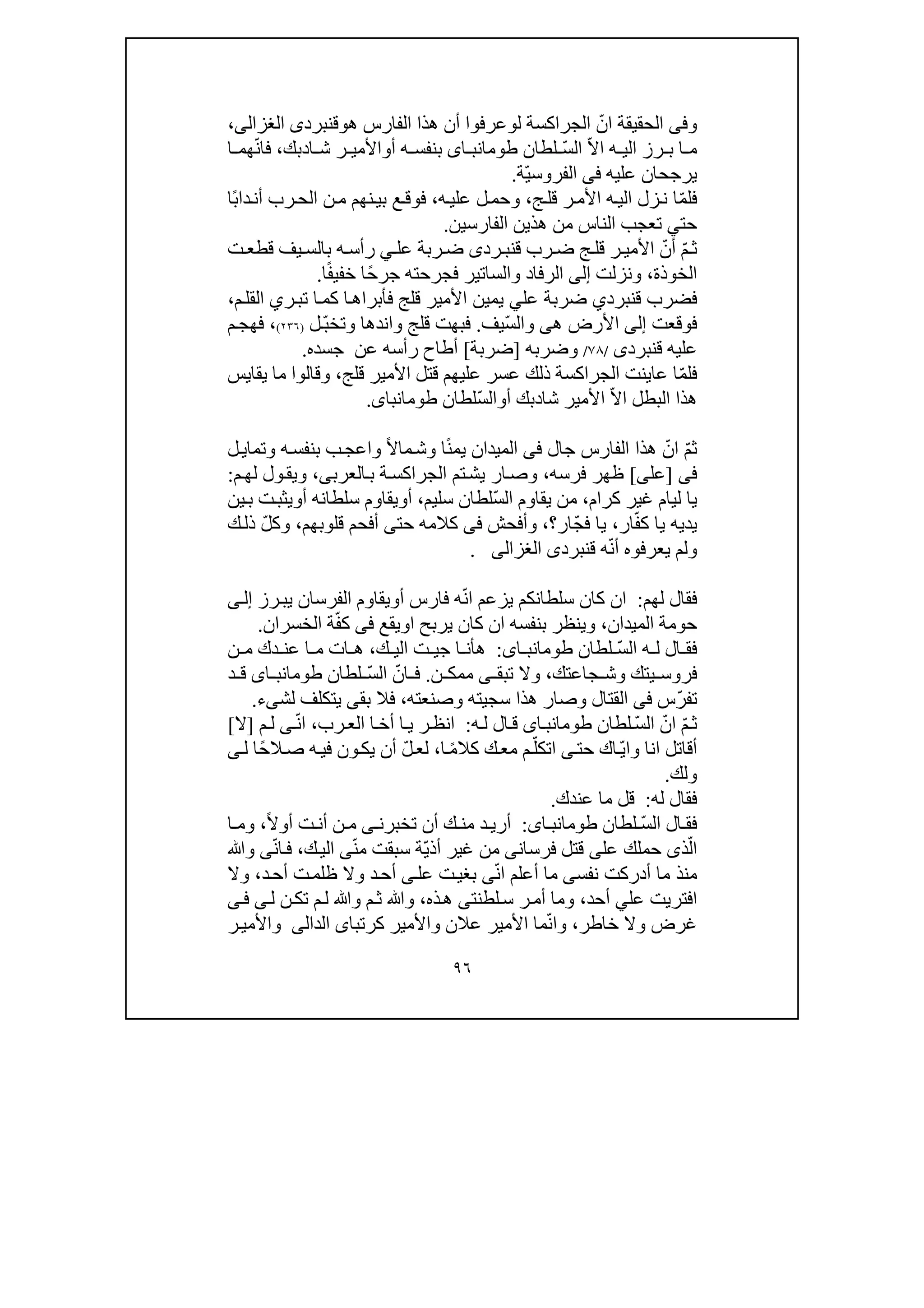 ٩٦
‫وفى‬ّ‫ان‬ ‫الحقيقة‬‫الجرا‬‫ل‬ ‫كسة‬‫و‬‫ھ‬ ‫الفارس‬ ‫ھذا‬ ‫أن‬ ‫عرفوا‬‫و‬‫ق‬‫نبرد‬‫ى‬‫الغزالى‬،
ّ‫ال‬‫ا‬ ‫ه‬ ‫الي‬ ‫رز‬ ‫ب‬ ‫ا‬ ‫م‬ّ‫س‬‫ال‬‫لط‬‫ان‬‫اى‬ ‫طومانب‬‫أ‬ ‫ه‬ ‫بنفس‬‫و‬‫ا‬ ‫ش‬ ‫ر‬ ‫األمي‬‫د‬‫بك‬،ّ‫ن‬‫فا‬‫ا‬ ‫ھم‬
‫عليه‬ ‫يرجحان‬‫فى‬ّ‫ي‬‫الفروس‬‫ة‬.
‫فل‬ّ‫م‬‫ا‬‫ج‬‫قل‬ ‫ر‬‫األم‬ ‫ه‬‫الي‬ ‫زل‬‫ن‬،‫ه‬‫علي‬ ‫ل‬‫وحم‬،ً‫ب‬‫دا‬‫أن‬ ‫رب‬‫الح‬ ‫ن‬‫م‬ ‫نھم‬‫بي‬ ‫ع‬‫فوق‬‫ا‬
‫حت‬‫ي‬‫الفارسين‬ ‫ھذين‬ ‫من‬ ‫الناس‬ ‫تعجب‬.
ّ‫م‬‫ث‬ّ‫أن‬‫األ‬‫ق‬ ‫رب‬ ‫ض‬ ‫ج‬‫قل‬ ‫ر‬ ‫مي‬‫رد‬ ‫نب‬‫ى‬‫عل‬ ‫ربة‬‫ض‬‫ي‬‫ت‬‫قطع‬ ‫يف‬ ‫بالس‬ ‫ه‬‫رأس‬
‫الخوذة‬،‫ونزلت‬‫إلى‬ً‫ح‬‫جر‬ ‫فجرحته‬ ‫والساتير‬ ‫الرفاد‬ً‫ف‬‫خفي‬ ‫ا‬‫ا‬.
‫ق‬ ‫فضرب‬‫نبرد‬‫ي‬‫عل‬ ‫ضربة‬‫ي‬‫ر‬‫تب‬ ‫ا‬‫كم‬ ‫ا‬‫فأبراھ‬ ‫قلج‬ ‫األمير‬ ‫يمين‬‫ي‬‫م‬‫القل‬،
‫فوقعت‬‫إلى‬‫ھ‬ ‫األرض‬‫ى‬ّ‫س‬‫وال‬‫يف‬.‫ف‬‫واندھ‬ ‫قلج‬ ‫بھت‬‫ا‬‫وتخ‬‫ل‬ّ‫ب‬)٢٣٦(،‫م‬‫فھج‬
‫ق‬ ‫عليه‬‫نبرد‬‫ى‬/٧٨/‫وضرب‬‫ه‬]‫ضربة‬[‫جسده‬ ‫عن‬ ‫رأسه‬ ‫أطاح‬.
‫ف‬‫ل‬ّ‫م‬‫قلج‬ ‫األمير‬ ‫قتل‬ ‫عليھم‬ ‫عسر‬ ‫ذلك‬ ‫الجراكسة‬ ‫عاينت‬ ‫ا‬،‫ما‬ ‫وقالوا‬‫يقايس‬
ّ‫ال‬‫ا‬ ‫البطل‬ ‫ھذا‬‫شا‬ ‫األمير‬‫د‬‫أ‬ ‫بك‬‫و‬ّ‫س‬‫ال‬‫لطان‬‫طومانباى‬.
ّ‫م‬‫ث‬ّ‫ان‬ً‫ن‬‫يم‬ ‫الميدان‬ ‫فى‬ ‫جال‬ ‫الفارس‬ ‫ھذا‬ً‫ال‬‫ما‬‫وش‬ ‫ا‬‫و‬‫ا‬‫ل‬‫وتماي‬ ‫ه‬‫بنفس‬ ‫ب‬‫عج‬
‫فى‬]‫عل‬‫ى‬[‫فرسه‬ ‫ظھر‬،‫العر‬‫ب‬ ‫ة‬‫الجراكس‬ ‫تم‬‫يش‬ ‫ار‬‫وص‬‫ب‬‫ى‬،‫م‬‫لھ‬ ‫ول‬‫ويق‬:
‫ل‬ ‫يا‬‫ي‬‫كرام‬ ‫غير‬ ‫ام‬،ّ‫س‬‫ال‬ ‫يقاوم‬ ‫من‬‫لطان‬‫سليم‬،‫أ‬‫و‬‫يقاو‬‫م‬‫أ‬ ‫سلطانه‬‫و‬‫ين‬‫ب‬ ‫ت‬‫يثب‬
ّ‫ف‬‫ك‬ ‫يا‬ ‫يديه‬‫ار‬،ّ‫ج‬‫ف‬ ‫يا‬‫ار‬‫؟‬،‫و‬‫أفحش‬‫فى‬‫حت‬ ‫كالمه‬‫ى‬‫قلوبھم‬ ‫أفحم‬،ّ‫ل‬‫وك‬‫ك‬‫ذل‬
‫يعرفو‬ ‫ولم‬‫ه‬ّ‫ن‬‫أ‬‫ق‬ ‫ه‬‫نبرد‬‫ى‬‫الغزالى‬.
‫ف‬‫لھم‬ ‫قال‬:‫ا‬‫ن‬ّ‫ن‬‫ا‬ ‫يزعم‬ ‫سلطانكم‬ ‫كان‬‫أ‬ ‫فارس‬ ‫ه‬‫و‬‫الفر‬ ‫يقاوم‬‫سان‬‫رز‬‫يب‬‫ى‬‫إل‬
‫حوم‬‫الميدان‬ ‫ة‬،‫ير‬ ‫كان‬ ‫ان‬ ‫بنفسه‬ ‫وينظر‬‫ب‬‫ا‬ ‫ح‬‫و‬‫يقع‬‫فى‬ّ‫ف‬‫ك‬‫الخسران‬ ‫ة‬.
ّ‫س‬‫ال‬ ‫ه‬ ‫ل‬ ‫ال‬ ‫فق‬‫لطان‬‫اى‬ ‫طومانب‬:‫ھأن‬‫ا‬‫ج‬‫ي‬‫الي‬ ‫ت‬‫ك‬،‫ن‬ ‫م‬ ‫دك‬ ‫عن‬ ‫ا‬ ‫م‬ ‫ات‬ ‫ھ‬
‫جاعتك‬ ‫وش‬ ‫يتك‬ ‫فروس‬،‫تبق‬ ‫وال‬‫ى‬‫ن‬ ‫ممك‬.ّ‫ان‬ ‫ف‬ّ‫س‬‫ال‬‫لطان‬‫اى‬ ‫طومانب‬‫د‬ ‫ق‬
ّ‫ر‬‫تف‬‫س‬‫فى‬‫وصار‬ ‫القتال‬‫ھذا‬‫س‬‫وصنعته‬ ‫جيته‬،‫ف‬‫ال‬‫بق‬‫ى‬‫لش‬ ‫يتكلف‬‫ى‬‫ء‬.
ّ‫م‬‫ث‬ّ‫ان‬ّ‫س‬‫ال‬‫لطان‬‫طومانب‬‫اى‬‫ه‬‫ل‬ ‫ال‬‫ق‬:‫رب‬‫الع‬ ‫ا‬‫أخ‬ ‫ا‬‫ي‬ ‫ر‬‫انظ‬،ّ‫ن‬‫ا‬‫ى‬‫ل‬‫م‬]‫ال‬[
‫أقاتل‬‫انا‬‫و‬‫اك‬ّ‫ي‬‫ا‬ّ‫اتكل‬ ‫ى‬‫حت‬ً‫م‬‫كال‬ ‫ك‬‫مع‬ ‫م‬‫ا‬،ّ‫ل‬‫لع‬‫ه‬‫في‬ ‫ون‬‫يك‬ ‫أن‬ً‫ح‬‫ال‬‫ص‬‫ل‬ ‫ا‬‫ى‬
‫و‬‫لك‬.
‫له‬ ‫فقال‬:‫عندك‬ ‫ما‬ ‫قل‬.
ّ‫س‬‫ال‬ ‫ال‬ ‫فق‬‫لطان‬‫اى‬ ‫طومانب‬:‫تخبرن‬ ‫أن‬ ‫ك‬ ‫من‬ ‫د‬ ‫أري‬‫ى‬ً‫ال‬‫أو‬ ‫ت‬ ‫أن‬ ‫ن‬ ‫م‬،‫ا‬ ‫وم‬
ّ‫ال‬‫فرسان‬ ‫قتل‬ ‫على‬ ‫حملك‬ ‫ذى‬‫ى‬ّ‫ي‬‫أذ‬ ‫غير‬ ‫من‬ّ‫ن‬‫م‬ ‫سبقت‬ ‫ة‬‫ى‬‫ك‬‫الي‬،‫ف‬ّ‫ن‬‫ا‬‫ى‬‫وﷲ‬
‫م‬‫ما‬ ‫نذ‬‫نفس‬ ‫أدركت‬‫ى‬‫ما‬ّ‫ن‬‫ا‬ ‫أعلم‬‫ى‬‫عل‬ ‫ت‬‫بغي‬‫ى‬‫د‬‫أح‬ ‫ت‬‫ظلم‬ ‫وال‬ ‫د‬‫أح‬،‫وال‬
‫عل‬ ‫افتريت‬‫ي‬‫أحد‬،‫لطنت‬‫س‬ ‫ر‬‫أم‬ ‫وما‬‫ى‬‫ذه‬‫ھ‬،‫م‬‫ل‬ ‫وﷲ‬ ‫م‬‫ث‬ ‫وﷲ‬‫ت‬‫ن‬‫ك‬‫ل‬‫ى‬‫ى‬‫ف‬
‫غرض‬‫خا‬ ‫وال‬‫طر‬،ّ‫ن‬‫وا‬‫وا‬ ‫عالن‬ ‫األمير‬ ‫ما‬‫كرتبا‬ ‫ألمير‬‫ى‬‫ال‬‫دا‬‫لى‬‫ر‬‫واألمي‬
 