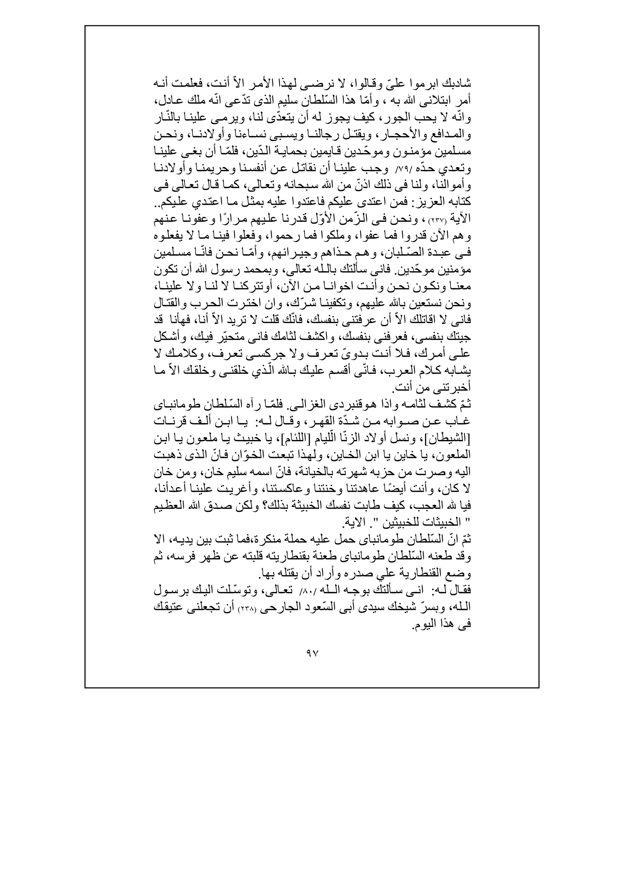 ٩٧
‫شا‬‫د‬‫عل‬ ‫ابرموا‬ ‫بك‬ّ‫ى‬‫الوا‬‫وق‬،‫نرض‬ ‫ال‬‫ى‬ّ‫ال‬‫ا‬ ‫ر‬‫األم‬ ‫ذا‬‫لھ‬‫ت‬‫أن‬،‫ه‬‫أن‬ ‫ت‬‫فعلم‬
‫به‬ ‫ﷲ‬ ‫ابتالنى‬ ‫أمر‬،ّ‫م‬‫وأ‬ّ‫س‬‫ال‬ ‫ھذا‬ ‫ا‬‫الذ‬ ‫سليم‬ ‫لطان‬‫ى‬ّ‫د‬‫ت‬‫ع‬‫ى‬ّ‫ن‬‫ا‬‫ادل‬‫ع‬ ‫ملك‬ ‫ه‬،
ّ‫ن‬‫وا‬‫يحب‬ ‫ال‬ ‫ه‬‫الجور‬،ّ‫د‬‫يتع‬ ‫أن‬ ‫له‬ ‫يجوز‬ ‫كيف‬‫ى‬‫لنا‬،‫و‬ّ‫ن‬‫بال‬ ‫ا‬‫علين‬ ‫ى‬‫يرم‬‫ار‬
‫وا‬‫دافع‬ ‫لم‬‫و‬‫ار‬ ‫األحج‬،‫ب‬ ‫ويس‬ ‫ا‬ ‫رجالن‬ ‫ل‬ ‫ويقت‬‫ى‬‫اء‬ ‫نس‬‫ا‬ ‫وأوالدن‬ ‫نا‬،‫ن‬ ‫ونح‬
‫لم‬‫مس‬‫ي‬‫ون‬ ‫مؤمن‬ ‫ن‬‫و‬ّ‫ح‬‫مو‬‫د‬‫ي‬‫ا‬‫ق‬ ‫ن‬‫ي‬‫م‬‫ي‬ّ‫د‬‫ال‬ ‫ة‬ ‫بحماي‬ ‫ن‬‫ين‬،‫فل‬ّ‫م‬‫بغ‬ ‫أن‬ ‫ا‬‫ى‬‫ا‬ ‫علين‬
‫د‬‫وتع‬‫ي‬ّ‫د‬‫ح‬‫ه‬/٧٩/‫ا‬‫وحريمن‬ ‫نا‬‫أنفس‬ ‫ن‬‫ع‬ ‫ل‬‫نقات‬ ‫أن‬ ‫ا‬‫علين‬ ‫ب‬‫وج‬‫ا‬‫وأوالدن‬
‫وأموالنا‬،‫و‬‫لنا‬‫فى‬ّ‫اذن‬ ‫ذلك‬‫ﷲ‬ ‫من‬‫بحانه‬‫س‬‫و‬‫ال‬‫تع‬‫ى‬،‫تع‬ ‫ال‬‫ق‬ ‫ا‬‫كم‬‫ا‬‫لى‬‫ى‬‫ف‬
‫العزيز‬ ‫كتابه‬:‫اعتد‬ ‫فمن‬‫ى‬‫د‬‫اعت‬ ‫ا‬‫م‬ ‫ل‬‫بمث‬ ‫عليه‬ ‫فاعتدوا‬ ‫عليكم‬‫ي‬‫يكم‬‫عل‬..
‫اآلية‬)٢٣٧(،‫ن‬‫ونح‬‫ى‬‫ف‬ّ‫ز‬‫ال‬ّ‫و‬‫األ‬ ‫من‬‫عل‬ ‫درنا‬‫ق‬ ‫ل‬ً‫ر‬‫را‬‫م‬ ‫يھم‬‫نھم‬‫ع‬ ‫ا‬‫وعفون‬ ‫ا‬
‫عفوا‬ ‫فما‬ ‫قدروا‬ ‫اآلن‬ ‫وھم‬،‫ر‬ ‫فما‬ ‫وملكوا‬‫حم‬‫وا‬،‫ال‬ ‫ا‬‫م‬ ‫ا‬‫فين‬ ‫وفعلوا‬‫وه‬‫يفعل‬
‫ى‬ ‫ف‬ّ‫ص‬‫ال‬ ‫دة‬ ‫عب‬‫لبان‬،‫م‬ ‫وھ‬‫ذا‬ ‫ح‬‫و‬ ‫ھم‬‫ران‬ ‫جي‬‫ھم‬،ّ‫م‬‫وأ‬ّ‫ن‬‫فا‬ ‫ن‬ ‫نح‬ ‫ا‬‫لم‬ ‫مس‬ ‫ا‬‫ي‬‫ن‬
‫مؤمنين‬ّ‫ح‬‫مو‬‫د‬‫ي‬‫ن‬.‫فان‬‫ى‬‫بال‬ ‫سألتك‬‫تعال‬ ‫ـله‬‫ى‬،‫ﷲ‬ ‫رسول‬ ‫وبمحمد‬‫تكون‬ ‫أن‬
‫اآلن‬ ‫ن‬ ‫م‬ ‫ا‬ ‫اخوان‬ ‫ت‬ ‫وأن‬ ‫ن‬ ‫نح‬ ‫ون‬ ‫ونك‬ ‫ا‬ ‫معن‬،‫أ‬‫و‬‫ا‬ ‫علين‬ ‫وال‬ ‫ا‬ ‫لن‬ ‫ال‬ ‫ا‬ ‫تتركن‬،
‫نست‬ ‫ونحن‬‫عليھم‬ ‫با‬ ‫عين‬،ّ‫ر‬‫ش‬ ‫ا‬‫وتكفين‬‫ك‬،‫و‬‫ال‬‫والقت‬ ‫رب‬‫الح‬ ‫رت‬‫اخت‬ ‫ان‬
‫فان‬‫ى‬‫ال‬‫ا‬ّ‫ال‬‫ا‬ ‫قاتلك‬‫عرفتن‬ ‫أن‬‫ى‬‫بنفسك‬،ّ‫ن‬‫فا‬ّ‫ال‬‫ا‬ ‫تريد‬ ‫ال‬ ‫قلت‬ ‫ك‬‫أنا‬،‫قد‬ ‫فھأنا‬
‫ج‬‫ي‬‫بنفسى‬ ‫تك‬،‫فعرفن‬‫ى‬‫بنفسك‬،‫فان‬ ‫لثامك‬ ‫واكشف‬‫ى‬ّ‫ي‬‫متح‬‫ك‬‫في‬ ‫ر‬،‫كل‬‫وأش‬
‫عل‬‫ى‬‫رك‬ ‫أم‬،‫دو‬ ‫ب‬ ‫ت‬‫أن‬ ‫ال‬ ‫ف‬ّ‫ى‬‫وال‬ ‫رف‬ ‫تع‬‫جركس‬‫ى‬‫رف‬ ‫تع‬،‫ال‬ ‫ك‬ ‫وكالم‬
‫ك‬ ‫ابه‬‫يش‬‫رب‬‫الع‬ ‫الم‬،‫ف‬ّ‫ن‬‫ا‬‫ى‬ّ‫ال‬ ‫ا‬‫ب‬ ‫ك‬‫علي‬ ‫م‬‫أقس‬‫ذ‬‫ي‬‫خلقن‬‫ى‬ّ‫ال‬‫ا‬ ‫ك‬‫وخلق‬‫ا‬‫م‬
‫أخبرتن‬‫ى‬‫أنت‬ ‫من‬.
ّ‫م‬‫ث‬‫لثام‬ ‫ف‬‫كش‬‫ه‬‫و‬‫ھ‬ ‫اذا‬‫و‬‫ق‬‫نبرد‬‫ى‬‫ى‬‫الغزال‬.ّ‫م‬‫فل‬ّ‫س‬‫ال‬ ‫رآه‬ ‫ا‬‫لطان‬‫اى‬‫طومانب‬
‫ن‬ ‫ع‬ ‫اب‬ ‫غ‬ّ‫د‬ ‫ش‬ ‫ن‬ ‫م‬ ‫وابه‬ ‫ص‬‫ر‬ ‫القھ‬ ‫ة‬،‫ه‬ ‫ل‬ ‫ال‬ ‫وق‬:‫ف‬ ‫أل‬ ‫ن‬ ‫اب‬ ‫ا‬ ‫ي‬‫ا‬ ‫قرن‬‫ت‬
]‫الشيطان‬[،ّ‫ن‬‫الز‬ ‫أوالد‬ ‫ونسل‬‫ا‬ّ‫ال‬‫ليام‬]‫اللئام‬[،‫ن‬‫اب‬ ‫ا‬‫ي‬ ‫ون‬‫ملع‬ ‫ا‬‫ي‬ ‫ث‬‫خبي‬ ‫يا‬
‫الملعون‬،‫خا‬ ‫يا‬‫ي‬‫ا‬‫الخ‬ ‫ابن‬ ‫يا‬ ‫ن‬‫ي‬‫ن‬،‫تبع‬ ‫ذا‬‫ولھ‬‫ت‬ّ‫و‬‫الخ‬ّ‫ان‬‫ف‬ ‫ان‬‫ذ‬‫ال‬‫ى‬‫ت‬‫ذھب‬
‫شھرته‬ ‫حزبه‬ ‫من‬ ‫وصرت‬ ‫اليه‬‫ب‬‫الخيان‬‫ة‬،ّ‫فان‬‫خان‬ ‫سليم‬ ‫اسمه‬،‫و‬‫خان‬ ‫من‬
‫كان‬ ‫ال‬،ً‫ض‬‫أي‬ ‫وأنت‬‫وخنت‬ ‫عاھدتنا‬ ‫ا‬‫تنا‬‫وعاكس‬ ‫نا‬،‫د‬‫أع‬ ‫ا‬‫علين‬ ‫ت‬‫وأغري‬‫أ‬‫نا‬،
‫في‬‫ا‬‫العجب‬،‫طابت‬ ‫كيف‬‫بذلك‬ ‫الخبيثة‬ ‫نفسك‬‫يم‬‫العظ‬ ‫ﷲ‬ ‫دق‬‫ص‬ ‫ولكن‬ ‫؟‬
"‫للخبيثين‬ ‫الخبيثات‬".‫االية‬.
ّ‫م‬‫ث‬ّ‫ان‬ّ‫س‬‫ال‬‫لطان‬‫طومانباى‬‫منكرة‬ ‫حملة‬ ‫عليه‬ ‫حمل‬،‫ه‬‫يدي‬ ‫بين‬ ‫ثبت‬ ‫فما‬،‫اال‬
ّ‫س‬‫ال‬ ‫طعنه‬ ‫وقد‬‫لطان‬‫طومانباى‬‫فرسه‬ ‫ظھر‬ ‫عن‬ ‫قلبته‬ ‫بقنطاريته‬ ‫طعنة‬،‫ثم‬
‫عل‬ ‫القنطارية‬ ‫وضع‬‫ي‬‫بھا‬ ‫يقتله‬ ‫أن‬ ‫وأراد‬ ‫صدره‬.
‫ه‬ ‫ل‬ ‫ال‬ ‫فق‬:‫ان‬‫ى‬‫ب‬ ‫ألتك‬ ‫س‬‫ه‬ ‫وج‬‫ال‬‫ـ‬‫له‬/٨٠/‫ال‬ ‫تع‬‫ى‬،ّ‫س‬‫وتو‬‫ول‬ ‫برس‬ ‫ك‬ ‫الي‬ ‫لت‬
‫ال‬‫ـ‬‫له‬،ّ‫ر‬‫وبس‬‫سيد‬ ‫شيخك‬‫ى‬‫أب‬‫ى‬ّ‫س‬‫ال‬‫الجارح‬ ‫عود‬‫ى‬)٢٣٨(‫تجعلن‬ ‫أن‬‫ى‬‫ك‬‫عتيق‬
‫فى‬‫اليوم‬ ‫ھذا‬.
 