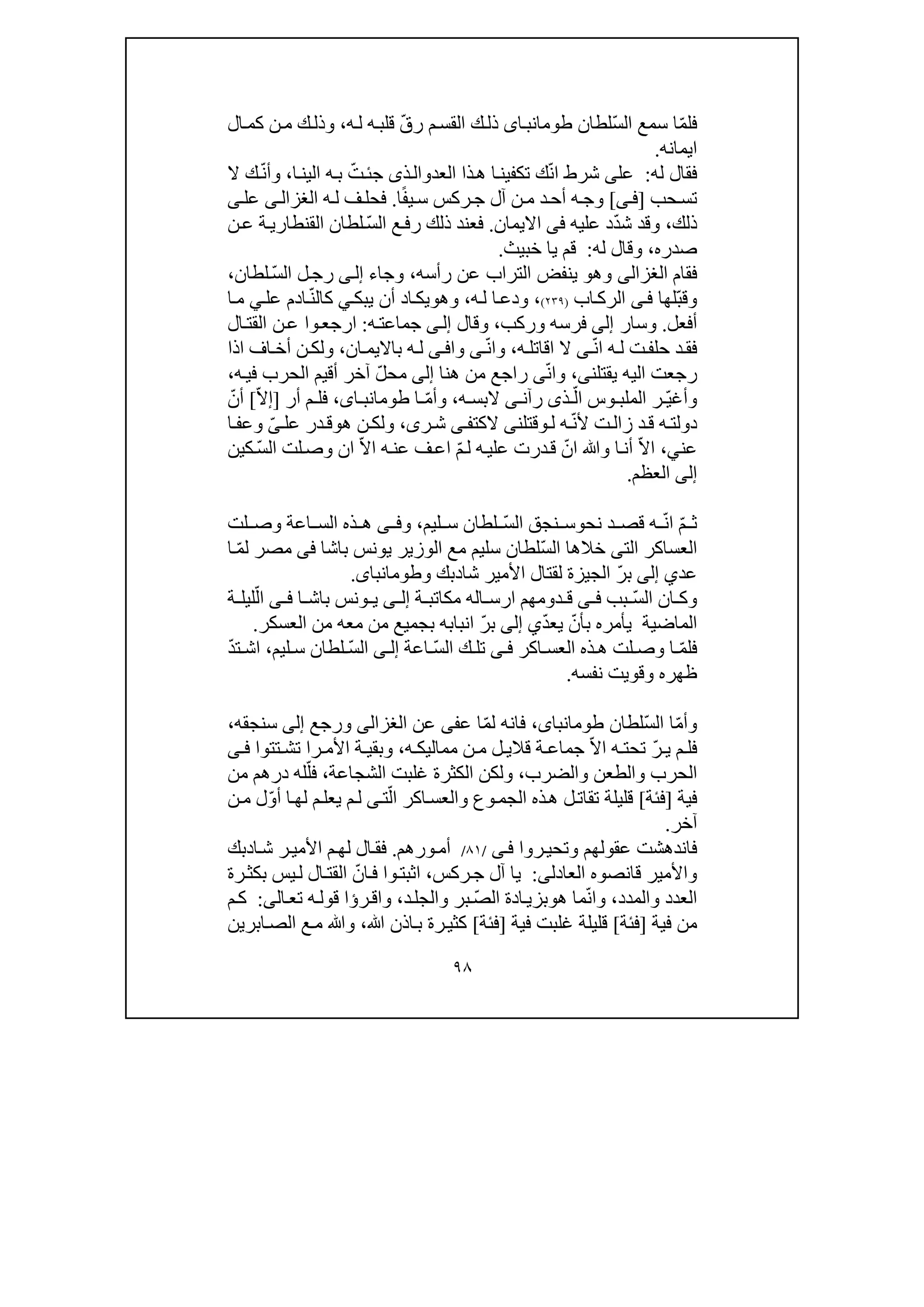 ٩٨
ّ‫م‬‫فل‬ّ‫س‬‫ال‬ ‫سمع‬ ‫ا‬‫لطان‬‫اى‬‫طومانب‬ّ‫ق‬‫ر‬ ‫م‬‫القس‬ ‫ك‬‫ذل‬‫ه‬‫ل‬ ‫ه‬‫قلب‬،‫ال‬‫كم‬ ‫ن‬‫م‬ ‫ك‬‫وذل‬
‫ايمانه‬.
‫له‬ ‫فقال‬:‫عل‬‫ى‬ّ‫ن‬‫ا‬ ‫شرط‬‫العد‬ ‫ذا‬‫ھ‬ ‫ا‬‫تكفين‬ ‫ك‬‫و‬‫ج‬ ‫ذى‬‫ال‬‫ئ‬ّ‫ت‬‫ه‬‫ب‬‫ا‬‫الين‬،‫و‬ّ‫ن‬‫أ‬‫ال‬ ‫ك‬
‫حب‬‫تس‬]‫ف‬‫ى‬[‫ه‬‫وج‬ً‫ف‬‫ي‬‫س‬ ‫ركس‬‫ج‬ ‫آل‬ ‫ن‬‫م‬ ‫د‬‫أح‬‫ا‬.‫ه‬‫ل‬ ‫ف‬‫فحل‬‫ى‬‫الغزال‬‫عل‬‫ى‬
‫ذلك‬،ّ‫د‬‫ش‬ ‫وقد‬‫عليه‬ ‫د‬‫فى‬‫االيمان‬.ّ‫س‬‫ال‬ ‫ع‬‫رف‬ ‫ذلك‬ ‫فعند‬‫ن‬‫ع‬ ‫ة‬‫القنطاري‬ ‫لطان‬
‫صدره‬،‫له‬ ‫وقال‬:‫خبيث‬ ‫يا‬ ‫قم‬.
‫فقا‬‫م‬‫الغزالى‬‫وھ‬‫و‬‫رأسه‬ ‫عن‬ ‫التراب‬ ‫ينفض‬،‫وجا‬‫ء‬‫ى‬‫إل‬ّ‫س‬‫ال‬ ‫ل‬‫رج‬‫لطان‬،
ّ‫ب‬‫وق‬‫لھا‬‫ى‬‫ف‬‫اب‬‫الرك‬)٢٣٩(،‫ودع‬‫ه‬‫ل‬ ‫ا‬،‫وھ‬‫و‬‫يبك‬ ‫أن‬ ‫اد‬‫يك‬‫ي‬‫كال‬ّ‫ن‬‫ادم‬‫عل‬‫ي‬‫ا‬‫م‬
‫أفعل‬.‫وسار‬‫إلى‬‫فرسه‬‫و‬‫ركب‬،‫و‬‫قال‬‫ى‬‫إل‬‫ه‬‫جماعت‬:‫ال‬‫القت‬ ‫ن‬‫ع‬ ‫وا‬‫ارجع‬
ّ‫ن‬‫ا‬ ‫ه‬‫ل‬ ‫ت‬‫حلف‬ ‫د‬‫فق‬‫ه‬‫اقاتل‬ ‫ال‬ ‫ى‬،‫و‬ّ‫ن‬‫ا‬‫ى‬‫وا‬‫ى‬‫ف‬‫ه‬‫ل‬‫ان‬‫بااليم‬،‫و‬‫ن‬‫لك‬‫اذا‬ ‫اف‬ ‫أخ‬
‫يقتلن‬ ‫اليه‬ ‫رجعت‬‫ى‬،ّ‫ن‬‫وا‬‫ى‬‫ھنا‬ ‫من‬ ‫راجع‬‫إلى‬ّ‫ل‬‫مح‬‫ه‬‫في‬ ‫الحرب‬ ‫أقيم‬ ‫آخر‬،
ّ‫ي‬‫وأغ‬ّ‫ال‬ ‫وس‬ ‫الملب‬ ‫ر‬‫ذ‬‫ى‬‫رآن‬‫ال‬ ‫ى‬‫ه‬ ‫بس‬،ّ‫م‬‫وأ‬‫ا‬،‫اى‬ ‫طومانب‬‫ف‬‫أر‬ ‫م‬ ‫ل‬]ّ‫ال‬‫إ‬[ّ‫أن‬
ّ‫ن‬‫أل‬ ‫ت‬‫زال‬ ‫د‬‫ق‬ ‫ه‬‫دولت‬‫ل‬ ‫ه‬‫و‬‫قتلن‬‫ى‬‫الكت‬‫ى‬‫ف‬‫ر‬‫ش‬‫ى‬،‫و‬‫ھ‬ ‫ن‬‫لك‬‫و‬‫عل‬ ‫در‬‫ق‬ّ‫ى‬‫ا‬‫وعف‬
‫عن‬‫ي‬،ّ‫ال‬‫ا‬‫أن‬‫ا‬‫و‬‫ان‬ ّ‫ال‬‫ا‬ ‫ه‬‫عن‬ ‫ف‬‫اع‬ ّ‫م‬‫ل‬ ‫ه‬‫علي‬ ‫درت‬‫ق‬ ّ‫ان‬ ‫ﷲ‬ّ‫س‬‫ال‬ ‫لت‬‫وص‬‫كين‬
‫إلى‬‫العظم‬.
ّ‫م‬ ‫ث‬ّ‫ن‬‫ا‬‫نح‬ ‫د‬ ‫قص‬ ‫ه‬‫و‬ّ‫س‬‫ال‬ ‫نجق‬ ‫س‬‫ليم‬ ‫س‬ ‫لطان‬،‫و‬‫ى‬ ‫ف‬‫لت‬ ‫وص‬ ‫اعة‬ ‫الس‬ ‫ذه‬ ‫ھ‬
‫الت‬ ‫العساكر‬‫ى‬‫ا‬ ‫خالھا‬ّ‫س‬‫ل‬‫باشا‬ ‫يونس‬ ‫الوزير‬ ‫مع‬ ‫سليم‬ ‫لطان‬‫فى‬ّ‫م‬‫ل‬ ‫مصر‬‫ا‬
‫عد‬‫ي‬‫إلى‬ّ‫ر‬‫ب‬‫شا‬ ‫األمير‬ ‫لقتال‬ ‫الجيزة‬‫د‬‫بك‬‫و‬‫طومانباى‬.
ّ‫س‬‫ال‬ ‫ان‬ ‫وك‬‫بب‬‫ى‬ ‫ف‬‫ة‬ ‫مكاتب‬ ‫اله‬ ‫ارس‬ ‫دومھم‬ ‫ق‬‫ى‬ ‫إل‬‫ا‬ ‫باش‬ ‫ونس‬ ‫ي‬‫ى‬ ‫ف‬‫ة‬ ‫ليل‬ّ‫ال‬
‫ي‬ّ‫د‬‫يع‬ ّ‫بأن‬ ‫يأمره‬ ‫الماضية‬‫إلى‬‫ب‬ ‫انبابه‬ ّ‫ر‬‫ب‬‫العس‬ ‫من‬ ‫معه‬ ‫من‬ ‫جميع‬‫كر‬.
‫ف‬ّ‫م‬‫ل‬‫اكر‬ ‫العس‬ ‫ذه‬ ‫ھ‬ ‫لت‬ ‫وص‬ ‫ا‬‫ى‬ ‫ف‬ّ‫س‬‫ال‬ ‫ك‬ ‫تل‬‫اع‬‫ة‬‫ى‬ ‫إل‬ّ‫س‬‫ال‬‫ليم‬ ‫س‬ ‫لطان‬،ّ‫د‬‫ت‬ ‫اش‬
‫نفسه‬ ‫وقويت‬ ‫ظھره‬.
ّ‫م‬‫وأ‬ّ‫س‬‫ال‬ ‫ا‬‫لطان‬،‫طومانباى‬ّ‫م‬‫ل‬ ‫فانه‬‫ع‬ ‫ا‬‫فى‬‫عن‬‫الغزالى‬‫ورجع‬‫إلى‬‫سنجقه‬،
‫ف‬ّ‫ر‬ ‫ي‬ ‫م‬ ‫ل‬ّ‫ال‬‫ا‬ ‫ه‬ ‫تحت‬‫قال‬ ‫ة‬ ‫جماع‬‫ه‬ ‫مماليك‬ ‫ن‬ ‫م‬ ‫ل‬ ‫ي‬،‫را‬ ‫األم‬ ‫ة‬ ‫وبقي‬‫تتوا‬ ‫تش‬‫ى‬ ‫ف‬
‫والضرب‬ ‫والطعن‬ ‫الحرب‬،‫الشجاعة‬ ‫غلبت‬ ‫الكثرة‬ ‫ولكن‬،ّ‫فل‬‫من‬ ‫درھم‬ ‫له‬
‫ف‬‫ي‬‫ة‬]‫فئة‬[‫تقا‬ ‫قليلة‬ّ‫ال‬ ‫اكر‬‫والعس‬ ‫وع‬‫الجم‬ ‫ذه‬‫ھ‬ ‫ل‬‫ت‬‫ت‬‫ى‬ّ‫و‬‫أ‬ ‫ا‬‫لھ‬ ‫م‬‫يعل‬ ‫م‬‫ل‬‫ن‬‫م‬ ‫ل‬
‫آخر‬.
‫روا‬‫وتحي‬ ‫عقولھم‬ ‫فاندھشت‬‫ى‬‫ف‬/٨١/‫أم‬‫و‬‫رھم‬.‫م‬‫لھ‬ ‫ال‬‫فق‬‫ا‬‫ش‬ ‫ر‬‫األمي‬‫د‬‫بك‬
‫العادل‬ ‫قانصوه‬ ‫واألمير‬‫ى‬:‫ركس‬‫ج‬ ‫آل‬ ‫يا‬،ّ‫ان‬‫ف‬ ‫وا‬‫اثبت‬‫رة‬‫بكث‬ ‫يس‬‫ل‬ ‫ال‬‫القت‬
‫والمدد‬ ‫العدد‬،ّ‫ن‬‫وا‬‫م‬‫ھ‬ ‫ا‬‫و‬ّ‫ص‬‫ال‬ ‫ادة‬‫بزي‬‫د‬‫والجل‬ ‫بر‬،‫ر‬‫واق‬‫ؤ‬‫ال‬‫تع‬ ‫ه‬‫قول‬ ‫ا‬‫ى‬:‫م‬‫ك‬
‫ف‬ ‫من‬‫ي‬‫ة‬]‫فئة‬[‫ف‬ ‫غلبت‬ ‫قليلة‬‫ي‬‫ة‬]‫فئة‬[‫رة‬‫كثي‬‫ﷲ‬ ‫اذن‬‫ب‬،‫ابرين‬‫الص‬ ‫ع‬‫م‬ ‫وﷲ‬
 