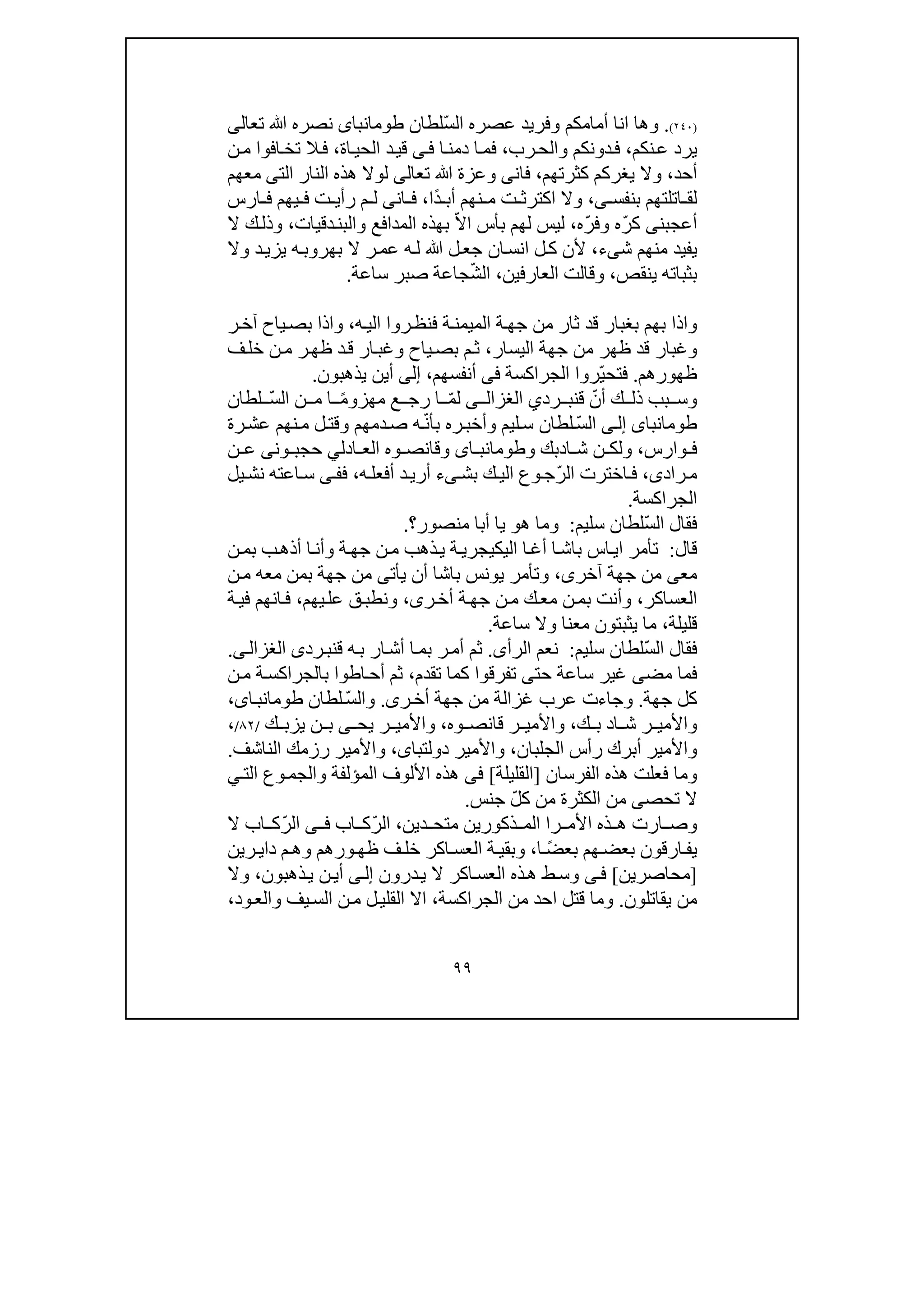 ٩٩
)٢٤٠(.‫و‬‫انا‬ ‫ھا‬‫عصره‬ ‫وفريد‬ ‫أمامكم‬ّ‫س‬‫ال‬‫لطان‬‫طومانباى‬‫تع‬ ‫ﷲ‬ ‫نصره‬‫ا‬‫لى‬
‫نكم‬‫ع‬ ‫يرد‬،‫رب‬‫والح‬ ‫دونكم‬‫ف‬،‫ف‬‫ا‬‫دمن‬ ‫ا‬‫م‬‫ى‬‫ف‬‫ا‬‫الحي‬ ‫د‬‫قي‬‫ة‬،‫ن‬‫م‬ ‫افوا‬‫تخ‬ ‫ال‬‫ف‬
‫أحد‬،‫يغر‬ ‫وال‬‫كم‬‫كثرتھم‬،‫فان‬‫ى‬‫تع‬ ‫ﷲ‬ ‫وعزة‬‫ا‬‫لى‬‫الت‬ ‫النار‬ ‫ھذه‬ ‫لوال‬‫ى‬‫معھم‬
‫بنفس‬ ‫اتلتھم‬ ‫لق‬‫ى‬،‫نھ‬ ‫م‬ ‫ت‬ ‫اكترث‬ ‫وال‬ً‫د‬ ‫أب‬ ‫م‬‫ا‬،‫ان‬ ‫ف‬‫ى‬‫م‬ ‫ل‬‫ارس‬ ‫ف‬ ‫يھم‬ ‫ف‬ ‫ت‬ ‫رأي‬
‫أعجبن‬‫ى‬ّ‫ر‬‫ك‬ّ‫ر‬‫وف‬ ‫ه‬‫ه‬،ّ‫ال‬‫ا‬ ‫بأس‬ ‫لھم‬ ‫ليس‬‫و‬ ‫المدافع‬ ‫بھذه‬‫دقيات‬‫البن‬،‫ال‬ ‫ك‬‫وذل‬
‫ش‬ ‫منھم‬ ‫يفيد‬‫ى‬‫ء‬،‫ﷲ‬ ‫ل‬‫جع‬ ‫ان‬‫انس‬ ‫ل‬‫ك‬ ‫ألن‬‫ر‬‫عم‬ ‫ه‬‫ل‬‫ه‬‫بھروب‬ ‫ال‬‫د‬‫يزي‬‫وال‬
‫ينقص‬ ‫بثباته‬،‫وقال‬‫ت‬‫العارف‬‫ي‬‫ن‬،ّ‫ش‬‫ال‬‫ساعة‬ ‫صبر‬ ‫جاعة‬.
‫واذا‬‫ب‬‫ه‬‫الي‬ ‫روا‬‫فنظ‬ ‫ة‬‫الميمن‬ ‫ة‬‫جھ‬ ‫من‬ ‫ثار‬ ‫قد‬ ‫بغبار‬ ‫ھم‬،‫ر‬‫آخ‬ ‫ياح‬‫بص‬ ‫واذا‬
‫جھة‬ ‫من‬ ‫ظھر‬ ‫قد‬ ‫وغبار‬‫ال‬‫يس‬‫ار‬،‫ف‬‫خل‬ ‫ن‬‫م‬ ‫ر‬‫ظھ‬ ‫د‬‫ق‬ ‫ار‬‫وغب‬ ‫ياح‬‫بص‬ ‫م‬‫ث‬
‫ظھ‬‫ورھم‬.ّ‫ي‬‫فتح‬‫ر‬‫وا‬‫الجراكسة‬‫فى‬‫أنفسھم‬،‫إلى‬‫يذھبون‬ ‫أين‬.
‫ق‬ ّ‫أن‬ ‫ك‬ ‫ذل‬ ‫بب‬ ‫وس‬‫رد‬ ‫نب‬‫ي‬‫ى‬ ‫الغزال‬ّ‫م‬‫ل‬‫مھز‬ ‫ع‬ ‫رج‬ ‫ا‬‫و‬ً‫م‬ّ‫س‬‫ال‬ ‫ن‬ ‫م‬ ‫ا‬‫لطان‬
‫طومانباى‬‫ى‬‫إل‬ّ‫س‬‫ال‬‫وأ‬ ‫ليم‬‫س‬ ‫لطان‬ّ‫ن‬‫بأ‬ ‫ره‬‫خب‬‫دمھم‬‫ص‬ ‫ه‬‫رة‬‫عش‬ ‫نھم‬‫م‬ ‫ل‬‫وقت‬
‫وارس‬ ‫ف‬،‫ا‬ ‫ش‬ ‫ن‬ ‫ولك‬‫د‬‫و‬ ‫بك‬‫اى‬ ‫طومانب‬‫ادل‬ ‫الع‬ ‫وه‬ ‫وقانص‬‫ي‬‫ون‬ ‫حجب‬‫ى‬‫ن‬ ‫ع‬
‫راد‬‫م‬‫ى‬،ّ‫ر‬‫ال‬ ‫اخترت‬‫ف‬‫بش‬ ‫ك‬‫الي‬ ‫وع‬‫ج‬‫ى‬‫ء‬‫ه‬‫أفعل‬ ‫د‬‫أري‬،‫ف‬‫ى‬‫ف‬‫يل‬‫نش‬ ‫اعته‬‫س‬
‫الجراكسة‬.
ّ‫س‬‫ال‬ ‫فقال‬‫سليم‬ ‫لطان‬:‫ھ‬ ‫وما‬‫و‬‫منصور‬ ‫أبا‬ ‫يا‬‫؟‬.
‫قال‬:‫اليك‬ ‫ا‬‫أغ‬ ‫ا‬‫باش‬ ‫اس‬‫اي‬ ‫تأمر‬‫ي‬‫ب‬‫أذھ‬ ‫ا‬‫وأن‬ ‫ة‬‫جھ‬ ‫ن‬‫م‬ ‫ذھب‬‫ي‬ ‫ة‬‫جري‬‫ن‬‫بم‬
‫مع‬‫ى‬‫آخر‬ ‫جھة‬ ‫من‬‫ى‬،‫وت‬‫أ‬‫يأت‬ ‫أن‬ ‫باشا‬ ‫يونس‬ ‫مر‬‫ى‬‫ن‬‫م‬ ‫معه‬ ‫بمن‬ ‫جھة‬ ‫من‬
‫العساكر‬،‫ر‬‫أخ‬ ‫ة‬‫جھ‬ ‫ن‬‫م‬ ‫ك‬‫مع‬ ‫ن‬‫بم‬ ‫وأنت‬‫ى‬،‫يھم‬‫عل‬ ‫ق‬‫ونطب‬،‫ف‬ ‫انھم‬‫ف‬‫ي‬‫ة‬
‫قليلة‬،‫ساعة‬ ‫وال‬ ‫معنا‬ ‫يثبتون‬ ‫ما‬.
ّ‫س‬‫ال‬ ‫فقال‬‫سليم‬ ‫لطان‬:‫الرأ‬ ‫نعم‬‫ى‬.‫أم‬ ‫ثم‬‫ق‬ ‫ه‬‫ب‬ ‫ار‬‫أش‬ ‫ا‬‫بم‬ ‫ر‬‫رد‬‫نب‬‫ى‬‫ى‬‫الغزال‬.
‫مض‬ ‫فما‬‫ى‬‫حت‬ ‫ساعة‬ ‫غير‬‫ى‬‫تفرقوا‬‫تق‬ ‫كما‬‫دم‬،‫ن‬‫م‬ ‫ة‬‫بالجراكس‬ ‫اطوا‬‫أح‬ ‫ثم‬
‫جھة‬ ‫كل‬.‫وج‬‫اء‬‫جھة‬ ‫من‬ ‫غزالة‬ ‫عرب‬ ‫ت‬‫ر‬‫أخ‬‫ى‬.ّ‫س‬‫وال‬‫لطان‬،‫اى‬‫طومانب‬
‫ا‬ ‫ش‬ ‫ر‬ ‫واألمي‬‫د‬‫ب‬‫ك‬،‫وه‬ ‫قانص‬ ‫ر‬ ‫واألمي‬،‫يح‬ ‫ر‬ ‫واألمي‬‫ى‬‫ن‬ ‫ب‬‫ك‬ ‫يزب‬/٨٢/،
‫أ‬ ‫واألمير‬‫الجلبان‬ ‫رأس‬ ‫برك‬،‫واألمير‬‫دولتباى‬،‫واألمير‬‫رز‬‫الناشف‬ ‫مك‬.
‫و‬‫فعل‬ ‫ما‬‫ت‬‫ھ‬‫ذه‬‫الفرسان‬]‫القليلة‬[‫فى‬‫المؤل‬ ‫األلوف‬ ‫ھذه‬‫الت‬ ‫وع‬‫والجم‬ ‫فة‬‫ي‬
‫تحص‬ ‫ال‬‫ى‬ّ‫ل‬‫ك‬ ‫من‬ ‫الكثرة‬ ‫من‬‫جنس‬.
‫و‬‫ار‬ ‫ص‬‫را‬ ‫األم‬ ‫ذه‬ ‫ھ‬ ‫ت‬‫ذكور‬ ‫الم‬‫ي‬‫دين‬ ‫متح‬ ‫ن‬،ّ‫ر‬‫ال‬‫اب‬ ‫ك‬‫ى‬ ‫ف‬ّ‫ر‬‫ال‬‫ال‬ ‫اب‬ ‫ك‬
‫ارق‬‫يف‬‫ون‬ً‫ض‬‫بع‬ ‫ھم‬‫بعض‬‫ا‬،‫اكر‬‫العس‬ ‫ة‬‫وبقي‬‫ورھم‬‫ظھ‬ ‫ف‬‫خل‬‫و‬‫م‬‫ھ‬‫د‬‫اي‬‫ر‬‫ي‬‫ن‬
]‫محاصرين‬[‫ى‬‫ف‬‫درون‬‫ي‬ ‫ال‬ ‫اكر‬‫العس‬ ‫ذه‬‫ھ‬ ‫ط‬‫وس‬‫ى‬‫إل‬‫ذھبون‬‫ي‬ ‫ن‬‫أي‬،‫وال‬
‫يقاتلون‬ ‫من‬.‫قتل‬ ‫وما‬‫احد‬‫الجراكسة‬ ‫من‬،‫ا‬‫يف‬‫الس‬ ‫ن‬‫م‬ ‫ل‬‫القلي‬ ‫ال‬‫ود‬‫والع‬،
 