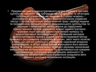 • Предметом галузі адміністративного права України є система
суспільних відносин між публічною адміністрацією та об’єктами
публічного управління, які виникають у сфері владно-
розпорядчої діяльності, наданні адміністративних сервісних
послуг з метою публічного забезпечення прав і свобод людини
та громадянина, функціонування громадянського суспільства та
держави з можливістю застосування до порушників
(представників органів державної влади) адміністративно-
правових норм заходів адміністративного примусу та
адміністративної відповідальності. Провідним методом
адміністративного права є адміністративно-правовий метод
правового регулювання суспільних відносин, зміст якого полягає
в тому, що суб’єкт публічного управління наділений владною
компетенцією, а об’єкт зобов’язаний виконувати його законні
вимоги. В умовах демократичної правової держави зазначений
метод втратив авторитарні ознаки, бо урівноважується суворим
дотриманням публічною адміністрацією законності та
можливістю об’єкта публічного управління оскаржити його
діяння в декількох незалежних інстанціях.
 