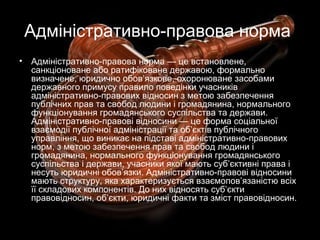 Адміністративно-правова норма
• Адміністративно-правова норма — це встановлене,
санкціоноване або ратифіковане державою, формально
визначене, юридично обов’язкове, охоронюване засобами
державного примусу правило поведінки учасників
адміністративно-правових відносин з метою забезпечення
публічних прав та свобод людини і громадянина, нормального
функціонування громадянського суспільства та держави.
Адміністративно-правові відносини — це форма соціальної
взаємодії публічної адміністрації та об’єктів публічного
управління, що виникає на підставі адміністративно-правових
норм, з метою забезпечення прав та свобод людини і
громадянина, нормального функціонування громадянського
суспільства і держави, учасники якої мають суб’єктивні права і
несуть юридичні обов’язки. Адміністративно-правові відносини
мають структуру, яка характеризується взаємопов’язаністю всіх
її складових компонентів. До них відносять суб’єкти
правовідносин, об’єкти, юридичні факти та зміст правовідносин.
 