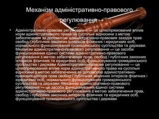 Механізм адміністративно-правового
регулювання
• Адміністративно-правове регулювання — це цілеспрямований вплив
норм адміністративного права на суспільні відносини з метою
забезпечення за допомогою адміністративно-правових заходів прав
свобод і публічних законних інтересів фізичних і юридичних осіб,
нормального функціонування громадянського суспільства та держави.
Механізм адміністративно-правового регулювання — це засоби
функціонування єдиної системи адміністративно-правового
регулювання з метою забезпечення прав, свобод і публічних законних
інтересів фізичних та юридичних осіб, функціонування громадянського
суспільства і держави Адміністративно-правове регулювання — це
цілеспрямований вплив норм адміністративного права на суспільні
відносини з метою забезпечення за допомогою адміністративно-
правових заходів прав свобод і публічних законних інтересів фізичних і
юридичних осіб, нормального функціонування громадянського
суспільства та держави. Механізм адміністративно-правового
регулювання — це засоби функціонування єдиної системи
адміністративно-правового регулювання з метою забезпечення прав,
свобод і публічних законних інтересів фізичних та юридичних осіб,
функціонування громадянського суспільства і держави
 