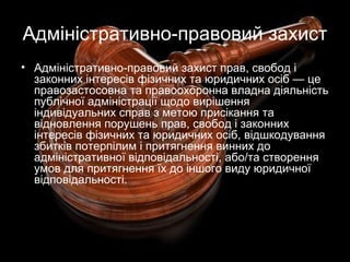 Адміністративно-правовий захист
• Адміністративно-правовий захист прав, свобод і
законних інтересів фізичних та юридичних осіб — це
правозастосовна та правоохоронна владна діяльність
публічної адміністрації щодо вирішення
індивідуальних справ з метою присікання та
відновлення порушень прав, свобод і законних
інтересів фізичних та юридичних осіб, відшкодування
збитків потерпілим і притягнення винних до
адміністративної відповідальності, або/та створення
умов для притягнення їх до іншого виду юридичної
відповідальності.
 