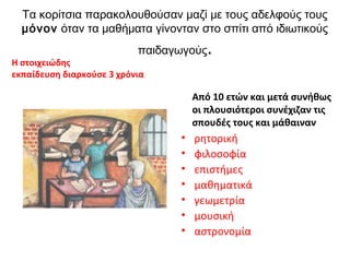 Τα κορίτσια παρακολουθούσαν μαζί με τους αδελφούς τους
μόνον όταν τα μαθήματα γίνονταν στο σπίτι από ιδιωτικούς
παιδαγωγούς.
H στοιχειώδης
εκπαίδευση διαρκούσε 3 χρόνια
Από 10 ετών και μετά συνήθως
οι πλουσιότεροι συνέχιζαν τις
σπουδές τους και μάθαιναν
• ρητορική
• φιλοσοφία
• επιστήμες
• μαθηματικά
• γεωμετρία
• μουσική
• αστρονομία
 
