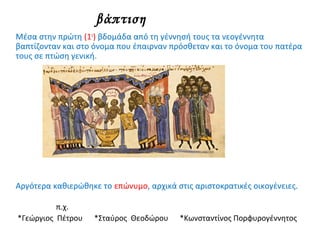 βάπτιση
Μέσα στην πρώτη (1η
) βδομάδα από τη γέννησή τους τα νεογέννητα
βαπτίζονταν και στο όνομα που έπαιρναν πρόσθεταν και το όνομα του πατέρα
τους σε πτώση γενική.
Αργότερα καθιερώθηκε το επώνυμο, αρχικά στις αριστοκρατικές οικογένειες.
π.χ.
*Γεώργιος Πέτρου *Σταύρος Θεοδώρου *Κωνσταντίνος Πορφυρογέννητος
 