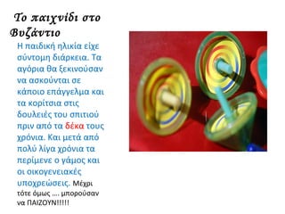 Το παιχνίδι στο
Βυζάντιο
Η παιδική ηλικία είχε
σύντομη διάρκεια. Τα
αγόρια θα ξεκινούσαν
να ασκούνται σε
κάποιο επάγγελμα και
τα κορίτσια στις
δουλειές του σπιτιού
πριν από τα δέκα τους
χρόνια. Και μετά από
πολύ λίγα χρόνια τα
περίμενε ο γάμος και
οι οικογενειακές
υποχρεώσεις. Μέχρι
τότε όμως …. μπορούσαν
να ΠΑΙΖΟΥΝ!!!!!
 
