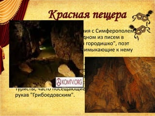 Красная пещера
• После отдыха и ознакомления с Симферополем,
который А.С. Грибоедов в одном из писем в
Петербург назвал "дрянный городишко", поэт
осмотрел его окраины и примыкающие к нему
селения.
• Утром 24 июня Грибоедов направляется к
знаменитой крымской пещере Кизил-Коба (Красная
пещера). На стене одного из ее рукавов поэт выбил
свое имя и год пребывания: "А.С. Грибоедов, 1825".
Туристы, часто посещающие пещеру, назвали этот
рукав "Грибоедовским".
 