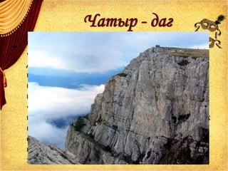 Чатыр - даг
• .
Он поднимался по диким склонам Чатыр - дага,
«растирая ногами душистые травы».
Добравшись до вершин, он оставался среди
пастухов, которые угощали его бараниной
из закопченного котла и делились с ним
каймаком.
«Низменная даль была подернута
непроницаемою завecoю», в разрыве плывущих
по небу туч виднелось синее небо. «Увитый
облаками», Грибоедов лежал, положив под
голову седло, и прислушивался к печальным
звукам волынки и блеянию овец.
 