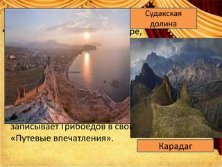 • Оборотясь назад, вижу – мope,
даль непомерную, с запада
спускается к нему Яйла, из-за ней
Кастель, прямо Алушта, к востоку
берег изгибом до Судака,
выдавшегося далеко в море… за
Судаком Карадаг и прочее», -
так топографически точно
записывает Грибоедов в свои
«Путевые впечатления».
Судакская
долина
Карадаг
 
