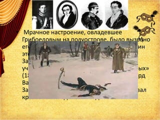 • Мрачное настроение, овладевшее
Грибоедовым на полуострове, было вызвано
его пребыванием в деревне Саблы. Хозяин
этого места – граф Александр Петрович
Завадовский – наравне с писателем
участвовал в легендарной «дуэли четверых»
(1817 г.), жертвой которой пал кавалергард
Василий Васильевич Шереметев. Как и
Завадовский, Грибоедов тяжело переживал
кровавый исход этого поединка.
 