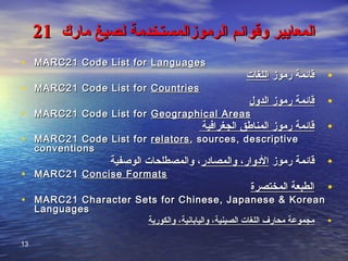‫مارك‬ ‫لصيغ‬ ‫الرموزالمستخدمة‬ ‫وقوائم‬ ‫المعايير‬‫مارك‬ ‫لصيغ‬ ‫الرموزالمستخدمة‬ ‫وقوائم‬ ‫المعايير‬2121
• MARC21 Code List forMARC21 Code List for LanguagesLanguages
•‫رموز‬ ‫قائمة‬‫رموز‬ ‫قائمة‬‫اللغات‬‫اللغات‬
• MARC21 Code List forMARC21 Code List for CountriesCountries
•‫الدول‬ ‫رموز‬ ‫قائمة‬‫الدول‬ ‫رموز‬ ‫قائمة‬
• MARC21 Code List forMARC21 Code List for Geographical AreasGeographical Areas
•‫الجغرافية‬ ‫المناطق‬ ‫رموز‬ ‫قائمة‬‫الجغرافية‬ ‫المناطق‬ ‫رموز‬ ‫قائمة‬
• MARC21 Code List forMARC21 Code List for relatorsrelators , sources, descriptive, sources, descriptive
conventionsconventions
•‫رموز‬ ‫قائمة‬‫رموز‬ ‫قائمة‬‫والمصادر‬ ،‫الدوار‬‫والمصادر‬ ،‫الدوار‬‫الوصفية‬ ‫والمصطلحات‬ ،‫الوصفية‬ ‫والمصطلحات‬ ،
• MARC21MARC21 Concise FormatsConcise Formats
•‫المختصرة‬ ‫الطبعة‬‫المختصرة‬ ‫الطبعة‬
• MARC21 Character Sets for Chinese, Japanese & KoreanMARC21 Character Sets for Chinese, Japanese & Korean
LanguagesLanguages
•‫والكورية‬ ،‫واليابانية‬ ،‫الصينية‬ ‫اللغات‬ ‫محارف‬ ‫مجموعة‬‫والكورية‬ ،‫واليابانية‬ ،‫الصينية‬ ‫اللغات‬ ‫محارف‬ ‫مجموعة‬
13
 