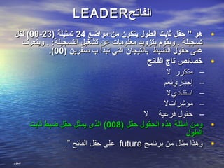 ‫الفاتح‬‫الفاتح‬LEADERLEADER
•‫مواضع‬ ‫من‬ ‫يتكون‬ ‫الطول‬ ‫ثابت‬ ‫حقل‬ ” ‫هو‬‫مواضع‬ ‫من‬ ‫يتكون‬ ‫الطول‬ ‫ثابت‬ ‫حقل‬ ” ‫هو‬2424) ‫تمثيلة‬) ‫تمثيلة‬2323--0000‫لكل‬ (‫لكل‬ (
‫ويتعرف‬ . :‫التسجيلة‬ ‫تشغيل‬ ‫عن‬ ‫معلومات‬ ‫بتزويد‬ ‫ويقوم‬ . ‫تسجيلة‬‫ويتعرف‬ . :‫التسجيلة‬ ‫تشغيل‬ ‫عن‬ ‫معلومات‬ ‫بتزويد‬ ‫ويقوم‬ . ‫تسجيلة‬
) ‫صفرين‬ ‫ب‬ ‫تبدأ‬ ‫التي‬ ‫بالتيجان‬ ‫الضبط‬ ‫حقول‬ ‫على‬) ‫صفرين‬ ‫ب‬ ‫تبدأ‬ ‫التي‬ ‫بالتيجان‬ ‫الضبط‬ ‫حقول‬ ‫على‬0000.(.(
•‫الفاتح‬ ‫تاج‬ ‫خصائص‬‫الفاتح‬ ‫تاج‬ ‫خصائص‬
–‫متكرر‬‫متكرر‬‫ل‬‫ل‬
–‫إجباري‬‫إجباري‬‫نعم‬‫نعم‬
–‫استنادي‬‫استنادي‬‫ل‬‫ل‬
–‫مؤشرات‬‫مؤشرات‬‫ل‬‫ل‬
–‫فرعية‬ ‫حقول‬‫فرعية‬ ‫حقول‬‫ل‬‫ل‬
•) ‫حقل‬ ‫الحقول‬ ‫هذه‬ ‫أمثلة‬ ‫ومن‬) ‫حقل‬ ‫الحقول‬ ‫هذه‬ ‫أمثلة‬ ‫ومن‬008008‫ثابت‬ ‫ضبط‬ ‫حقل‬ ‫يمثل‬ ‫الذى‬ (‫ثابت‬ ‫ضبط‬ ‫حقل‬ ‫يمثل‬ ‫الذى‬ (
‫الطول‬‫الطول‬
•‫برنامج‬ ‫من‬ ‫مثال‬ ‫وهذا‬‫برنامج‬ ‫من‬ ‫مثال‬ ‫وهذا‬futurefuture.” ‫الفاتح‬ ‫حقل‬ ‫على‬.” ‫الفاتح‬ ‫حقل‬ ‫على‬
‫المحتوى‬
 