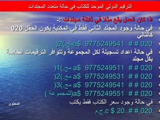 ‫المجلدات‬ ‫متعدد‬ ‫حالة‬ ‫في‬ ‫للكتاب‬ ‫الموحد‬ ‫الدولي‬ ‫الترقيم‬‫المجلدات‬ ‫متعدد‬ ‫حالة‬ ‫في‬ ‫للكتاب‬ ‫الموحد‬ ‫الدولي‬ ‫الترقيم‬
•‫مجلدات‬ ‫ثلثة‬ ‫في‬ ‫مثل‬ ‫يقع‬ ‫العمل‬ ‫كان‬ ‫اذا‬‫مجلدات‬ ‫ثلثة‬ ‫في‬ ‫مثل‬ ‫يقع‬ ‫العمل‬ ‫كان‬ ‫اذا‬‫:ـ‬‫:ـ‬
•‫الحقل‬ ‫يكون‬ ‫المكتبة‬ ‫في‬ ‫فقط‬ ‫الثاني‬ ‫المجلد‬ ‫وجود‬ ‫حالة‬ ‫في‬‫الحقل‬ ‫يكون‬ ‫المكتبة‬ ‫في‬ ‫فقط‬ ‫الثاني‬ ‫المجلد‬ ‫وجود‬ ‫حالة‬ ‫في‬020020
‫كالتالي‬‫كالتالي‬
•020020# ## #a$ 9775249541a$ 9775249541(.‫مج‬(.‫مج‬22))
•‫الخاصة‬ ‫الترقيمات‬ ‫وتتوافر‬ ‫المجموعة‬ ‫لكل‬ ‫تسجيلة‬ ‫اعداد‬ ‫حالة‬ ‫في‬‫الخاصة‬ ‫الترقيمات‬ ‫وتتوافر‬ ‫المجموعة‬ ‫لكل‬ ‫تسجيلة‬ ‫اعداد‬ ‫حالة‬ ‫في‬
‫مجلد‬ ‫بكل‬‫مجلد‬ ‫بكل‬
•020020# ## #a$ 9775249511a$ 9775249511(.‫مج‬(.‫مج‬11))
•020020# ## #a$ 9775249531a$ 9775249531(.‫مج‬(.‫مج‬22))
•020020# ## #a$ 9775249541a$ 9775249541(.‫مج‬(.‫مج‬33))
•020020# ## #a$ 9775249551a$ 9775249551( ‫)للمجموعة‬( ‫)للمجموعة‬
•‫يكتب‬ ‫فقط‬ ‫الكتاب‬ ‫سعر‬ ‫وجود‬ ‫حالة‬ ‫في‬‫يكتب‬ ‫فقط‬ ‫الكتاب‬ ‫سعر‬ ‫وجود‬ ‫حالة‬ ‫في‬
•020020# ## #c $ 20c $ 20‫.ج.م‬‫.ج.م‬
‫المحتوى‬
 