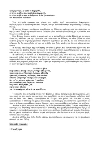 άραξα μοναχός μ’ αυτό το παραμύθι,
αν είναι αλήθεια πως αυτό είναι παραμύθι,
αν είναι αλήθεια πως οι άνθρωποι δε θα ξαναπιάσουν
τον παλιό δόλο των θεών∙
Στην τελευταία αναφορά που γίνεται στο αηδόνι, αυτό παρουσιάζεται δακρυσμένο,
συμμεριζόμενο τα συναισθήματα του Τεύκρου, που με πόνο αντιλήφθηκε το μάταιο της ελληνικής
θυσίας.
Η όμορφη Κύπρος, που δέχεται τα φιλήματα της θάλασσας, ορίστηκε από τον Απόλλωνα να
θυμίζει στον Τεύκρο την πατρίδα του τη Σαλαμίνα μέσα από την ομωνυμία της με τη νέα πόλη που
θα ιδρύσει εκεί ο ήρωας.
Στην Κύπρο, λοιπόν, αράζει ο ήρωας μαζί με το παραμύθι της ωραίας Ελένης, με τη γνώση
πλέον της αλήθειας για την εξαπάτηση που υπέστησαν οι Έλληνες, αν είναι βέβαια κι αυτό
αλήθεια, μιας και ο ήρωας έχει πλέον αρχίσει να αμφιβάλλει για όλα. Κι αν είναι αλήθεια ότι οι
άνθρωποι δε θα εξαπατηθούν εκ νέου με το δόλο των θεών, μπαίνοντας ξανά σε κάποιο μάταιο
αγώνα.
Η συνεχής επανάληψη της διερώτησης «αν είναι αλήθεια», που διατυπώνεται εξίσου από τον
Τεύκρο και τον Σεφέρη, έρχεται να τονίσει την τρομερή αίσθηση αμφισβήτησης και το ξερίζωμα
κάθε πίστης κι εμπιστοσύνης που άφησε πίσω του ο ολέθριος πόλεμος.
Η εξαθλίωση, οι θάνατοι και οι καταστροφές που έφερε μαζί του ο πόλεμος, κλόνισε και την
παραμικρή σκέψη των ανθρώπων πως έχουν να κερδίσουν κάτι από αυτόν. Με το σαρωτικό του
πέρασμα διέλυσε τα πάντα, και το κυριότερο την εμπιστοσύνη των ανθρώπων στους «θεούς», σ’
εκείνους τους ισχυρούς ανθρώπους που έλαβαν για λογαριασμό τους την απόφαση να τους σύρουν
σ’ αυτόν τον φρικτό παραλογισμό.
αν είναι αλήθεια
πως κάποιος άλλος Τεύκρος, ύστερα από χρόνια,
ή κάποιος άλλος Αίαντας ή Πρίαμος ή Εκάβη
ή κάποιος άγνωστος, ανώνυμος, που ωστόσο
είδε ένα Σκάμαντρο να ξεχειλάει κουφάρια,
δεν το ‘χει μες στη μοίρα του ν’ ακούσει
μαντατοφόρους που έρχουνται να πούνε
πως τόσος πόνος τόση ζωή
πήγαν στην άβυσσο
για ένα πουκάμισο αδειανό για μιαν Ελένη.
Το επιμύθιο του ποιήματος ανήκει στον Σεφέρη, ο οποίος παρατηρώντας την πορεία του λαού
του, όπως και την πορεία των προγόνων του, αμφιβάλλει για το αν οι άνθρωποι μαθαίνουν ποτέ
από τα λάθη τους. Όπως εξαπατήθηκαν οι Έλληνες στα χρόνια του Τεύκρου, κι όπως
εξαπατήθηκαν οι Έλληνες στα χρόνια του ποιητή, είναι δυστυχώς πολύ πιθανό να εξαπατηθούν εκ
νέου οι άνθρωποι του μέλλοντος και να βιώσουν, χωρίς πραγματικό λόγο, τη λαίλαπα του πολέμου.
Αν είναι αλήθεια, αναρωτιέται ο ποιητής, ότι δε θα βρεθεί κάποιος άλλος Τεύκρος στο μέλλον ή
κάποιος άλλος άνθρωπος, οποιοσδήποτε απλός άνθρωπος, που έχοντας δει ένα ποτάμι να γεμίζει με
νεκρούς κι έχοντας βιώσει τον πόνο ενός πολύχρονου πολέμου, δε μάθει τελικά πως όλα όσα έζησε,
όλα τα χρόνια που θυσίασε, όλοι οι νεκροί που θρήνησε, όλα έπεσαν στο κενό, όλα έγιναν χωρίς
κανέναν απολύτως λόγο.
Αν είναι αλήθεια πως δε θα βρεθεί κάποιος άλλος άνθρωπος να πολεμήσει για ένα πουκάμισο
αδειανό, για μιαν Ελένη.
Στοιχεία τεχνικής
Η αφήγηση
 