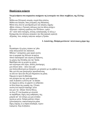 Παράλληλα κείμενα
Να μελετήσετε στα παρακάτω ποιήματα τη λειτουργία του ίδιου συμβόλου, της Ελένης:
1.
Μύθοι και Ελληνική ιστορία, συχνά ίδιοι κύκλοι,
Μύθοι και Ιστορία, όπως κλίμακες της θάλασσας.
Μέσα τους όλα τα ερωτήματά μου και απορίες αιχμής:
«Ώστε τέτοιος ο Τρωικός πόλεμος για ένα άδειο ρούχο;»
«Σίγουρα ο πρώτος εμφύλιος των Ελλήνων, εμάς»
«Γι’ αυτό τόσο σκληρός, τέτοιας καταστροφής το τέλος;»
Καταμεσής στο πέλαγος ανακαλώ την ίδια τραγική κραυγή:
«Εξαιτίας σου, ποίηση, καίγεται ακόμα η Τροία».
Ι. Δεπούντης, Ποίηση μετέπειτα΄ αλλά ποια η χώρα της;
2.
Περπάτησα έξι μέρες ώσπου να ‘ρθω
στην πύλη αυτού του παλατιού.
Ήθελα ν’ αντικρύσω μιαν φορά εκείνη
που η ομορφιά της θόλωσε τα φρένα
τόσων παλικαριών και γέμισε με θρήνους
τις χώρες της Ελλάδας και την Τροία.
Βαρέθηκα πια να μετρώ τις μέρες
που σέρνομαι εδώ γύρω. Δούλες πονόψυχες
μου δίνουν πότε – πότε λίγο φαϊ
και δούλοι βλοσυροί με διώχνουν, με χτυπούν με τα ραβδιά τους.
Μα εγώ όλο και ξαναγυρίζω προσδοκώντας
να ιδώ τον ήλιο που θα μου θαμπώσει τα μάτια.
Σήμερα το πρωί δε βάσταξα
και ρώτησα την πιο γριά υπηρέτρα
γιατί δε βγαίνει η Ελένη απ’ το παλάτι
να λάμψει η πόλη, να χαρούν οι ανθρώποι
το θείο δώρο της μορφής της. Γέλασε
εκείνη ένα στριγγό κακόηχο γέλιο
και μου ‘πε: «Ποιαν Ελένη θέλεις
να δεις; Σ’ ένα δωμάτιο με κλειστά
τα παραθύρια, δίχως τους καθρέφτες της,
μακριά απ’ τον κόσμο, ζει μια γυναίκα
όμοια με μένα. Άσπρα μαλλιά, στόμα
ξεδοντιασμένο, σακουλιασμένα μάτια
δίχως λάμψη, κι η σάρκα πλαδαρή, νερου-
λιασμένη. Έξω δε βγαίνει
 