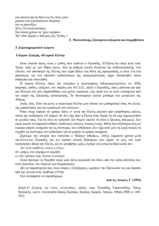 και κανένα πια δε θέλει να δει. Εγώ μόνο
μπαίνω στο μισοσκότεινο δωμάτιο
και τη φροντίζω.
Ξένε, δε συλλογίστηκες
Σαν πόσα χρόνια να ‘χουν περάσει
Απ’ όταν άρχισε ο πόλεμος της Τροίας.»
Γ. Μανουσάκης, Σπασμένα αγάλματα και πικροβότανα
3. Συμπληρωματικό κείμενο
Γιώργου Σεφέρη, «Η ωραία Ελένη»
Είναι γνωστό ποιος είναι ο μύθος που υιοθετεί ο Ευριπίδης. Η Ελένη δεν πήγε ποτέ στην
Τροία· μαζί με τον Πάρη έμενε, όλη τη φοβερή εκείνη δεκαετία της ανθρωποσφαγής, ένα
είδωλο, ένα φάντασμα της Ελένης που είχαν βάλει στη θέση της πραγματικής οι θεοί. Για ένα
φάντασμα, για ένα απατηλό καθρέφτισμα της πραγματικότητας είχαν σπαταληθεί τόσοι
άνθρωποι και τόσα πάθη.
Η «καινή Ελένη», όπως την ονομάζει ο Αριστοφάνης (Θεσμοφοριάζουσαι, στ. 850),
παίχτηκε, καθώς εικάζουν, τον Απρίλη του 412 π.Χ., αλλά ο Ευριπίδης, όπως φαίνεται και από
την Ηλέκτρα του που παραστάθηκε ένα χρόνο νωρίτερα, είχε κατά νου το έργο τουλάχιστο από
τον καιρό της Σικελικής καταστροφής. Το θανατηφόρο εκείνο χτύπημα του μεγαλείου της
Αθήνας.
Αυτά, τότε. Όσο για μένα, η «καινούρια Ελένη» μού έδωσε ένα μαθηματικό τύπο, θα έλεγα,
της ματαιότητας και του εμπαιγμού των πολέμων.
Όταν έτυχε κάποτε να γράψω πάνω σ’ αυτή την Ελένη, άκουσα από ευαίσθητους φίλους
τούτη την αντίδραση: «Τι κρίμα! Αν δεν είχε πάει η Ελένη στην Τροία, δε θα είχε δημιουργηθεί
το μεγάλο έπος. Για να γίνει το τραγούδι του θυμού έπρεπε να γίνει ο Τρωικός πόλεμος». Δεν
είμαι ικανός να παρακολουθήσω υποθετικές σκέψεις τέτοιας λογής. Μόνο που σκέπτομαι πως αν
έγραψα κάποτε ποιήματα για τις δυστυχίες των ανθρώπων, δεν είχα ποτέ μου τη λοξή σκέψη να
ευχηθώ τις δυστυχίες των ανθρώπων για να μπορώ να γράψω ποιήματα.
Ξέρουμε την ιστορία που διηγείται ο Πλάτων (Φαίδρος, 243a), κάμποσα χρόνια μετά
την Ελένη του Ευριπίδη, για τον παλαιό ποιητή Στησίχορο που έχασε το φως του γιατί
κατηγόρησε άδικα την Ελένη, και το ξαναβρήκε μόλις έγραψε τη λεγόμενη Παλινωδία του:
Δεν είναι αληθινός τούτος ο λόγος·
δεν μπήκες στα υπερήφανα καράβια
κι ούτε έφτασες στης Τροίας το κάστρο.
Αλλά προτιμώ να θυμηθώ τώρα μιαν άλλη περικοπή του ίδιου, από την τρίτη επιστολή του,
στον Διονύσιο, τον τύραννο των Συρακουσών:
«Κι αν παραδέχεσαι πως είναι σοφός ο Στησίχορος, μιμήσου την Παλινωδία του και πέρασε
από την ψευτιά στην αλήθεια» (319a).
Εγώ τουλάχιστο το παραδέχομαι.
Από τις Δοκιμές Γ΄ (1992)
[πηγή: Ο Σεφέρης για νέους αναγνώστες, φιλολ. επιμ. Ευριπίδης Γαραντούδης, Τάκης
Καγιαλής, ερευν. συνεργασία Σάκης Σερέφας, Ερρίκος Σοφράς, Ίκαρος, Αθήνα 2008, σ. 260-
261]
 