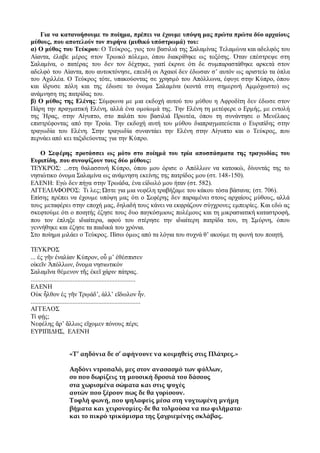 Για να κατανοήσουμε το ποίημα, πρέπει να έχουμε υπόψη μας πρώτα πρώτα δύο αρχαίους
μύθους, που αποτελούν τον πυρήνα (μυθικό υπόστρωμά) του:
α) Ο μύθος του Τεύκρου: Ο Τεύκρος, γιος του βασιλιά της Σαλαμίνας Τελαμώνα και αδελφός του
Αίαντα, έλαβε μέρος στον Τρωικό πόλεμο, όπου διακρίθηκε ως τοξότης. Όταν επέστρεψε στη
Σαλαμίνα, ο πατέρας του δεν τον δέχτηκε, γιατί έκρινε ότι δε συμπαραστάθηκε αρκετά στον
αδελφό του Αίαντα, που αυτοκτόνησε, επειδή οι Αχαιοί δεν έδωσαν σ’ αυτόν ως αριστείο τα όπλα
του Αχιλλέα. Ο Τεύκρος τότε, υπακούοντας σε χρησμό του Απόλλωνα, έφυγε στην Κύπρο, όπου
και ίδρυσε πόλη και της έδωσε το όνομα Σαλαμίνα (κοντά στη σημερινή Αμμόχωστο) ως
ανάμνηση της πατρίδας του.
β) Ο μύθος της Ελένης: Σύμφωνα με μια εκδοχή αυτού του μύθου η Αφροδίτη δεν έδωσε στον
Πάρη την πραγματική Ελένη, αλλά ένα ομοίωμά της. Την Ελένη τη μετέφερε ο Ερμής, με εντολή
της Ήρας, στην Αίγυπτο, στο παλάτι του βασιλιά Πρωτέα, όπου τη συνάντησε ο Μενέλαος
επιστρέφοντας από την Τροία. Την εκδοχή αυτή του μύθου διαπραγματεύεται ο Ευριπίδης στην
τραγωδία του Ελένη. Στην τραγωδία συναντάει την Ελένη στην Αίγυπτο και ο Τεύκρος, που
περνάει από κει ταξιδεύοντας για την Κύπρο.
Ο Σεφέρης προτάσσει ως μότο στο ποίημά του τρία αποσπάσματα της τραγωδίας του
Ευριπίδη, που συνοψίζουν τους δύο μύθους:
ΤΕΥΚΡΟΣ: ...στη θαλασσινή Κύπρο, όπου μου όρισε ο Απόλλων να κατοικώ, δίνοντάς της το
νησιώτικο όνομα Σαλαμίνα ως ανάμνηση εκείνης της πατρίδος μου (στ. 148-150).
ΕΛΕΝΗ: Εγώ δεν πήγα στην Τρωάδα, ένα είδωλό μου ήταν (στ. 582).
ΑΓΓΕΛΙΑΦΟΡΟΣ: Τι λες; Ώστε για μια νεφέλη τραβήξαμε του κάκου τόσα βάσανα; (στ. 706).
Επίσης πρέπει να έχουμε υπόψη μας ότι ο Σεφέρης δεν παραμένει στους αρχαίους μύθους, αλλά
τους μεταφέρει στην εποχή μας, δηλαδή τους κάνει να εκφράζουν σύγχρονες εμπειρίες. Και εδώ ας
σκεφτούμε ότι ο ποιητής έζησε τους δυο παγκόσμιους πολέμους και τη μικρασιατική καταστροφή,
που τον έπληξε ιδιαίτερα, αφού του στέρησε την ιδιαίτερη πατρίδα του, τη Σμύρνη, όπου
γεννήθηκε και έζησε τα παιδικά του χρόνια.
Στο ποίημα μιλάει ο Τεύκρος. Πίσω όμως από τα λόγια του συχνά θ’ ακούμε τη φωνή του ποιητή.
ΤΕΥΚΡΟΣ
... ἐς γῆν ἐναλίαν Κύπρον, οὗ μ’ ἐθέσπισεν
οἰκεῖν Ἀπόλλων, ὄνομα νησιωτικόν
Σαλαμῖνα θέμενον τῆς ἐκεῖ χάριν πάτρας.
.................................................................
ΕΛΕΝΗ
Οὐκ ἦλθον ἐς γῆν Τρῳάδ’, ἀλλ’ εἴδωλον ἦν.
....................................................................
ΑΓΓΕΛΟΣ
Τί φῄς;
Νεφέλης ἄρ’ ἄλλως εἴχομεν πόνους πέρι;
ΕΥΡΙΠΙΔΗΣ, ΕΛΕΝΗ
«Τ’ αηδόνια δε σ’ αφήνουνε να κοιμηθείς στις Πλάτρες.»
Αηδόνι ντροπαλό, μες στον ανασασμό των φύλλων,
συ που δωρίζεις τη μουσική δροσιά του δάσους
στα χωρισμένα σώματα και στις ψυχές
αυτών που ξέρουν πως δε θα γυρίσουν.
Τυφλή φωνή, που ψηλαφείς μέσα στη νυχτωμένη μνήμη
βήματα και χειρονομίες∙ δε θα τολμούσα να πω φιλήματα∙
και το πικρό τρικύμισμα της ξαγριεμένης σκλάβας.
 