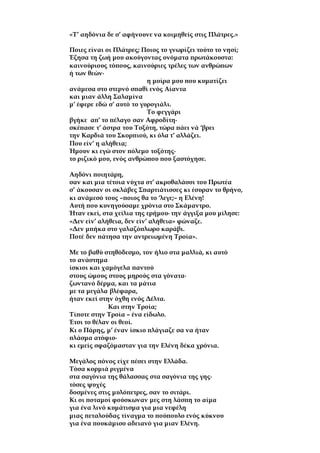 «Τ’ αηδόνια δε σ’ αφήνουνε να κοιμηθείς στις Πλάτρες.»
Ποιες είναι οι Πλάτρες; Ποιος το γνωρίζει τούτο το νησί;
Έζησα τη ζωή μου ακούγοντας ονόματα πρωτάκουστα:
καινούριους τόπους, καινούριες τρέλες των ανθρώπων
ή των θεών∙
η μοίρα μου που κυματίζει
ανάμεσα στο στερνό σπαθί ενός Αίαντα
και μιαν άλλη Σαλαμίνα
μ’ έφερε εδώ σ’ αυτό το γυρογιάλι.
Το φεγγάρι
βγήκε απ’ το πέλαγο σαν Αφροδίτη∙
σκέπασε τ’ άστρα του Τοξότη, τώρα πάει νά ‘βρει
την Καρδιά του Σκορπιού, κι όλα τ’ αλλάζει.
Που είν’ η αλήθεια;
Ήμουν κι εγώ στον πόλεμο τοξότης∙
το ριζικό μου, ενός ανθρώπου που ξαστόχησε.
Αηδόνι ποιητάρη,
σαν και μια τέτοια νύχτα στ’ ακροθαλάσσι του Πρωτέα
σ’ άκουσαν οι σκλάβες Σπαρτιάτισσες κι έσυραν το θρήνο,
κι ανάμεσό τους –ποιος θα το ‘λεγε;– η Ελένη!
Αυτή που κυνηγούσαμε χρόνια στο Σκάμαντρο.
Ήταν εκεί, στα χείλια της ερήμου∙ την άγγιξα μου μίλησε:
«Δεν είν’ αλήθεια, δεν είν’ αλήθεια» φώναζε.
«Δεν μπήκα στο γαλαζόπλωρο καράβι.
Ποτέ δεν πάτησα την αντρειωμένη Τροία».
Με το βαθύ στηθόδεσμο, τον ήλιο στα μαλλιά, κι αυτό
το ανάστημα
ίσκιοι και χαμόγελα παντού
στους ώμους στους μηρούς στα γόνατα∙
ζωντανό δέρμα, και τα μάτια
με τα μεγάλα βλέφαρα,
ήταν εκεί στην όχθη ενός Δέλτα.
Και στην Τροία;
Τίποτε στην Τροία – ένα είδωλο.
Έτσι το θέλαν οι θεοί.
Κι ο Πάρης, μ’ έναν ίσκιο πλάγιαζε σα να ήταν
πλάσμα ατόφιο∙
κι εμείς σφαζόμασταν για την Ελένη δέκα χρόνια.
Μεγάλος πόνος είχε πέσει στην Ελλάδα.
Τόσα κορμιά ριγμένα
στα σαγόνια της θάλασσας στα σαγόνια της γης∙
τόσες ψυχές
δοσμένες στις μυλόπετρες, σαν το σιτάρι.
Κι οι ποταμοί φούσκωναν μες στη λάσπη το αίμα
για ένα λινό κυμάτισμα για μια νεφέλη
μιας πεταλούδας τίναγμα το πούπουλο ενός κύκνου
για ένα πουκάμισο αδειανό για μιαν Ελένη.
 