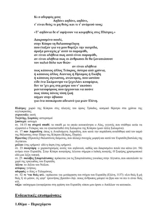 Κι ο αδερφός μου;
Αηδόνι αηδόνι, αηδόνι,
τ’ είναι θεός; τι μη θεός; και τι τ’ ανάμεσό τους;
«Τ’ αηδόνια δε σ’ αφήνουν να κοιμηθείς στις Πλάτρες.»
Δακρυσμένο πουλί,
στην Κύπρο τη θαλασσοφίλητη
που έταξαν για να μου θυμίζει την πατρίδα,
άραξα μοναχός μ’ αυτό το παραμύθι,
αν είναι αλήθεια πως αυτό είναι παραμύθι,
αν είναι αλήθεια πως οι άνθρωποι δε θα ξαναπιάσουν
τον παλιό δόλο των θεών∙
αν είναι αλήθεια
πως κάποιος άλλος Τεύκρος, ύστερα από χρόνια,
ή κάποιος άλλος Αίαντας ή Πρίαμος ή Εκάβη
ή κάποιος άγνωστος, ανώνυμος, που ωστόσο
είδε ένα Σκάμαντρο να ξεχειλάει κουφάρια,
δεν το ‘χει μες στη μοίρα του ν’ ακούσει
μαντατοφόρους που έρχουνται να πούνε
πως τόσος πόνος τόση ζωή
πήγαν στην άβυσσο
για ένα πουκάμισο αδειανό για μιαν Ελένη.
Πλάτρες: χωριό της Κύπρου στις πλαγιές του όρους Τρόοδος, κοσμικό θέρετρο στα χρόνια της
αγγλοκρατίας.
γυριογιάλι: ακτή
Τοξότης, Σορπιός: αστερισμοί
ξαστοχώ: αστοχώ
στ. 14-15: το στερνό σπαθί: το σπαθί με το οποίο αυτοκτόνησε ο Αίας, γεγονός που στάθηκε αιτία να
εξοριστεί ο Τεύκρος και να εγκατασταθεί στη Σαλαμίνα της Κύπρου (μιαν άλλη Σαλαμίνα).
στ. 17: σαν Αφροδίτη: όπως η Αναδυόμενη Αφροδίτη, που κατά την παράδοση αναδύθηκε από τον αφρό
της θάλασσας στην Πάφο της Κύπρου (Κύπρις, Παφία).
Πρωτέας:(Πρωτεύς) θαλασσινός δαίμονας, που άλλαζε συνεχώς μορφή και κατά τον Ευριπίδη βασιλιάς της
Αιγύπτου.
χείλια: (της ερήμου)∙ εδώ η άκρη (της ερήμου).
στ. 23: ποιητάρη: ο χαρακτηρισμός αυτός του αηδονιού, καθώς και δακρυσμένο πουλί πιο κάτω (στ. 54)
ανήκει στον Ευριπίδη. Στην Κύπρο ποιητάρης λέγεται σήμερα ο λαϊκός ποιητής. Ο Σεφέρης χρησιμοποιεί
εδώ μια λέξη τοπική.
στ. 25: σκλάβες Σπαρτιάτισσες: πρόκειται για τις Σπαρτιάτισσες γυναίκες στην Αίγυπτο, που αποτελούν το
χορό της τραγωδίας του Ευριπίδη.
Δέλτα: το Δέλτα του Νείλου.
ατόφιος: γνήσιος.
αδερφός: ο Αίας ο Τελαμώνιος.
στ. 52: τι ‘ναι θεός κτλ.: πρόκειται για μετάφραση του στίχου του Ευριπίδη (Ελένη, 1137): «ὅ,τι θεός ἤ μή
θεός ἤ τό μέσον, τίς φησ’ ἐρευνήσας βροτῶν» δηλ. ποιος άνθρωπος μπορεί να βρει και να πει τι είναι θεός
κτλ.
τάζω: υπόσχομαι (αναφέρεται στη φράση του Ευριπίδη «όπου μου όρισε ο Απόλλων να κατοικώ».
Ενδεικτικές επισημάνσεις
1.Θέμα – Περιεχόμενο
 