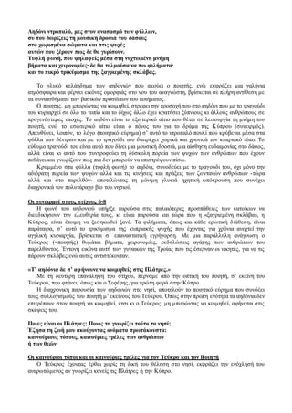 Αηδόνι ντροπαλό, μες στον ανασασμό των φύλλων,
συ που δωρίζεις τη μουσική δροσιά του δάσους
στα χωρισμένα σώματα και στις ψυχές
αυτών που ξέρουν πως δε θα γυρίσουν.
Τυφλή φωνή, που ψηλαφείς μέσα στη νυχτωμένη μνήμη
βήματα και χειρονομίες∙ δε θα τολμούσα να πω φιλήματα∙
και το πικρό τρικύμισμα της ξαγριεμένης σκλάβας.
Το γλυκό κελάηδημα των αηδονιών που ακούει ο ποιητής, ενώ εκφράζει μια γαλήνια
ατμόσφαιρα και φέρνει εικόνες ομορφιάς στο νου του αναγνώστη, βρίσκεται σε πλήρη αντίθεση με
τα συναισθήματα των βασικών προσώπων του ποιήματος.
Ο ποιητής, μη μπορώντας να κοιμηθεί, στρέφει την προσοχή του στο αηδόνι που με το τραγούδι
του κυριαρχεί σε όλο το τοπίο και το δίχως άλλο έχει κρατήσει ξύπνιους κι άλλους ανθρώπους σε
προγενέστερες εποχές. Το αηδόνι είναι το εξωτερικό αίτιο που θέτει σε λειτουργία τη μνήμη του
ποιητή, ενώ το εσωτερικό αίτιο είναι ο πόνος του για το δράμα της Κύπρου (συνειρμός).
Απευθύνει, λοιπόν, το λόγο (ποιητικό εύρημα) σ’ αυτό το ντροπαλό πουλί που κρύβεται μέσα στα
φύλλα των δέντρων και με το τραγούδι του διατρέχει χωρικά και χρονικά τον κυπριακό τόπο. Το
εύθυμο τραγούδι του είναι αυτό που δίνει μια μουσική δροσιά, μια αίσθηση ευδαιμονίας στο δάσος,
αλλά είναι κι αυτό που συντροφεύει τη δύσκολη πορεία των ψυχών των ανθρώπων που έχουν
πεθάνει και γνωρίζουν πως πια δεν μπορούν να επιστρέψουν πίσω.
Κρυμμένο στα φύλλα (τυφλή φωνή) το αηδόνι, συνοδεύει με το τραγούδι του, όχι μόνο την
αδιόρατη πορεία των ψυχών αλλά και τις κινήσεις και πράξεις των ζωντανών ανθρώπων -τώρα
αλλά και στο παρελθόν- αποτελώντας τη μόνιμη γλυκιά ηχητική υπόκρουση που συνέχει
διαχρονικά τον πολυτάραχο βίο του νησιού.
Οι συνειρμοί στους στίχους 6-8
Η φωνή του αηδονιού υπήρξε παρούσα στις παλαιότερες προσπάθειες των κατοίκων να
διεκδικήσουν την ελευθερία τους, κι είναι παρούσα και τώρα που η «ξαγριεμένη σκλάβα», η
Κύπρος, είναι έτοιμη να ξεσηκωθεί ξανά. Τα φιλήματα, όπως και κάθε ερωτική διάθεση, είναι
παράταιρα, σ’ αυτό το τρικύμισμα της κυπριακής ψυχής που έχοντας για χρόνια ανεχτεί την
αγγλική κυριαρχία, βρίσκεται σ’ επαναστατική εγρήγορση. Με μια παράλληλη ανάγνωση ο
Τεύκρος (=ποιητής) θυμάται βήματα, χειρονομίες, εκδηλώσεις αγάπης των ανθρώπων του
παρελθόντος. Έντονη εικόνα αυτή των γυναικών της Τροίας που τις έσερναν οι νικητές, για να τις
πάρουν σκλάβες ενώ αυτές αντιστέκονταν.
«Τ’ αηδόνια δε σ’ αφήνουνε να κοιμηθείς στις Πλάτρες.»
Με τη δεύτερη επανάληψη του στίχου, περνάμε από την οπτική του ποιητή, σ’ εκείνη του
Τεύκρου, που φτάνει, όπως και ο Σεφέρης, για πρώτη φορά στην Κύπρο.
Η διαχρονική παρουσία των αηδονιών στο νησί, αποτελούν το ποιητικό εύρημα που συνδέει
τους συλλογισμούς του ποιητή μ’ εκείνους του Τεύκρου. Όπως στην πρώτη ενότητα τα αηδόνια δεν
επιτρέπουν στον ποιητή να κοιμηθεί, έτσι κι ο Τεύκρος, μη μπορώντας να κοιμηθεί, αφήνεται στις
σκέψεις του.
Ποιες είναι οι Πλάτρες; Ποιος το γνωρίζει τούτο το νησί;
Έζησα τη ζωή μου ακούγοντας ονόματα πρωτάκουστα:
καινούριους τόπους, καινούριες τρέλες των ανθρώπων
ή των θεών∙
Οι καινούριοι τόποι και οι καινούριες τρέλες για τον Τεύκρο και τον Ποιητή
Ο Τεύκρος έχοντας έρθει χωρίς τη δική του θέληση στο νησί, εκφράζει την ενόχλησή του
αναρωτώμενος αν γνωρίζει κανείς τις Πλάτρες ή την Κύπρο.
 