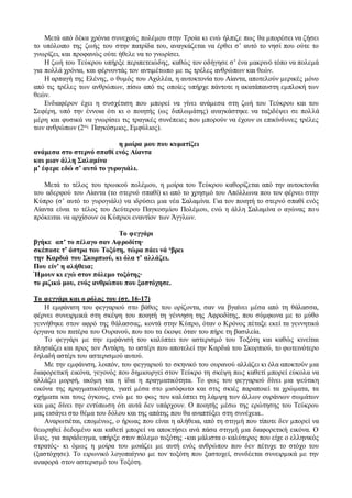 Μετά από δέκα χρόνια συνεχούς πολέμου στην Τροία κι ενώ ήλπιζε πως θα μπορέσει να ζήσει
το υπόλοιπο της ζωής του στην πατρίδα του, αναγκάζεται να έρθει σ’ αυτό το νησί που ούτε το
γνωρίζει, και προφανώς ούτε ήθελε να το γνωρίσει.
Η ζωή του Τεύκρου υπήρξε περιπετειώδης, καθώς τον οδήγησε σ’ ένα μακρινό τόπο να πολεμά
για πολλά χρόνια, και φέρνοντάς τον αντιμέτωπο με τις τρέλες ανθρώπων και θεών.
Η αρπαγή της Ελένης, ο θυμός του Αχιλλέα, η αυτοκτονία του Αίαντα, αποτελούν μερικές μόνο
από τις τρέλες των ανθρώπων, πίσω από τις οποίες υπήρχε πάντοτε η ακατάπαυστη εμπλοκή των
θεών.
Ενδιαφέρον έχει η συσχέτιση που μπορεί να γίνει ανάμεσα στη ζωή του Τεύκρου και του
Σεφέρη, υπό την έννοια ότι κι ο ποιητής (ως διπλωμάτης) αναγκάστηκε να ταξιδέψει σε πολλά
μέρη και φυσικά να γνωρίσει τις τραγικές συνέπειες που μπορούν να έχουν οι επικίνδυνες τρέλες
των ανθρώπων (2ος Παγκόσμιος, Εμφύλιος).
η μοίρα μου που κυματίζει
ανάμεσα στο στερνό σπαθί ενός Αίαντα
και μιαν άλλη Σαλαμίνα
μ’ έφερε εδώ σ’ αυτό το γυρογιάλι.
Μετά το τέλος του τρωικού πολέμου, η μοίρα του Τεύκρου καθορίζεται από την αυτοκτονία
του αδερφού του Αίαντα (το στερνό σπαθί) κι από το χρησμό του Απόλλωνα που τον φέρνει στην
Κύπρο (σ’ αυτό το γυρογιάλι) να ιδρύσει μια νέα Σαλαμίνα. Για τον ποιητή το στερνό σπαθί ενός
Αίαντα είναι το τέλος του Δεύτερου Παγκοσμίου Πολέμου, ενώ η άλλη Σαλαμίνα ο αγώνας που
πρόκειται να αρχίσουν οι Κύπριοι εναντίον των Άγγλων.
Το φεγγάρι
βγήκε απ’ το πέλαγο σαν Αφροδίτη∙
σκέπασε τ’ άστρα του Τοξότη, τώρα πάει νά ‘βρει
την Καρδιά του Σκορπιού, κι όλα τ’ αλλάζει.
Που είν’ η αλήθεια;
Ήμουν κι εγώ στον πόλεμο τοξότης∙
το ριζικό μου, ενός ανθρώπου που ξαστόχησε.
Το φεγγάρι και ο ρόλος του (στ. 16-17)
Η εμφάνιση του φεγγαριού στο βάθος του ορίζοντα, σαν να βγαίνει μέσα από τη θάλασσα,
φέρνει συνειρμικά στη σκέψη του ποιητή τη γέννηση της Αφροδίτης, που σύμφωνα με το μύθο
γεννήθηκε στον αφρό της θάλασσας, κοντά στην Κύπρο, όταν ο Κρόνος πέταξε εκεί τα γεννητικά
όργανα του πατέρα του Ουρανού, που του τα έκοψε όταν του πήρε τη βασιλεία.
Το φεγγάρι με την εμφάνισή του καλύπτει τον αστερισμό του Τοξότη και καθώς κινείται
πλησιάζει και προς τον Αντάρη, το αστέρι που αποτελεί την Καρδιά του Σκορπιού, το φωτεινότερο
δηλαδή αστέρι του αστερισμού αυτού.
Με την εμφάνιση, λοιπόν, του φεγγαριού το σκηνικό του ουρανού αλλάζει κι όλα αποκτούν μια
διαφορετική εικόνα, γεγονός που δημιουργεί στον Τεύκρο τη σκέψη πως καθετί μπορεί εύκολα να
αλλάξει μορφή, ακόμη και η ίδια η πραγματικότητα. Το φως του φεγγαριού δίνει μια ψεύτικη
εικόνα της πραγματικότητα, γιατί μέσα στο μισόφωτο και στις σκιές παραποιεί τα χρώματα, τα
σχήματα και τους όγκους, ενώ με το φως του καλύπτει τη λάμψη των άλλων ουράνιων σωμάτων
και μας δίνει την εντύπωση ότι αυτά δεν υπάρχουν. Ο ποιητής μέσω της ερώτησης του Τεύκρου
μας εισάγει στο θέμα του δόλου και της απάτης που θα αναπτύξει στη συνέχεια..
Αναρωτιέται, επομένως, ο ήρωας που είναι η αλήθεια, από τη στιγμή που τίποτε δεν μπορεί να
θεωρηθεί δεδομένο και καθετί μπορεί να αποκτήσει ανά πάσα στιγμή μια διαφορετική εικόνα. Ο
ίδιος, για παράδειγμα, υπήρξε στον πόλεμο τοξότης -και μάλιστα ο καλύτερος που είχε ο ελληνικός
στρατός- κι όμως η μοίρα του μοιάζει με αυτή ενός ανθρώπου που δεν πέτυχε το στόχο του
(ξαστόχησε). Το ειρωνικό λογοπαίγνιο με τον τοξότη που ξαστοχεί, συνδέεται συνειρμικά με την
αναφορά στον αστερισμό του Τοξότη.
 