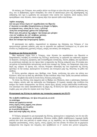Οι σκέψεις του Τεύκρου, που μοιάζει πλέον να ελέγχει εκ νέου όλη του τη ζωή, νιώθοντας πως
όλες του οι βεβαιότητες έχουν ανατραπεί, δεν είναι το αποτέλεσμα μόνο της παρατήρησης της
επίδρασης που έχει η εμφάνιση του φεγγαριού στην εικόνα του ουρανού, αλλά κυρίως όσων
προηγήθηκαν στην Αίγυπτο, όπου ο ήρωας πήγε λίγο προτού έρθει στην Κύπρο.
Αηδόνι ποιητάρη,
σαν και μια τέτοια νύχτα στ’ ακροθαλάσσι του Πρωτέα
σ’ άκουσαν οι σκλάβες Σπαρτιάτισσες κι έσυραν το θρήνο,
κι ανάμεσό τους –ποιος θα το ‘λεγε;– η Ελένη!
Αυτή που κυνηγούσαμε χρόνια στο Σκάμαντρο.
Ήταν εκεί, στα χείλια της ερήμου∙ την άγγιξα μου μίλησε:
«Δεν είν’ αλήθεια, δεν είν’ αλήθεια» φώναζε.
«Δεν μπήκα στο γαλαζόπλωρο καράβι.
Ποτέ δεν πάτησα την αντρειωμένη Τροία».
Η αποστροφή στο αηδόνι, σηματοδοτεί το πέρασμα της διήγησης του Τεύκρου σ’ ένα
προγενέστερο χρονικά επίπεδο, μιας και το τραγούδι του αηδονιού λειτουργεί ως το μέσο που
συνδέει τις διαφορετικές χρονικές στιγμές, εποχές και οπτικές του ποιήματος.
Η απάτη με την Ελένη (στ.24-26)
Μια παρόμοια νύχτα, λέει ο Τεύκρος, στην Αίγυπτο (το ακροθαλάσσι του Πρωτέα) οι
Σπαρτιάτισσες σκλάβες (η συνοδεία της Ελένης), ακούγοντας το τραγούδι του αηδονιού, άρχισαν
να θρηνούν, κινούμενες προφανώς από συναισθήματα νοσταλγίας. Εκείνο, βέβαια, που προκάλεσε
τη μεγαλύτερη έκπληξη για τον ήρωα ήταν η παρουσία της Ελένης ανάμεσά τους. Η γυναίκα που
για χρόνια τη διεκδικούσαν πολεμώντας κοντά στον ποταμό της Τροίας, τον Σκάμαντρο, ήταν στην
άκρη της ερήμου. Ο ήρωας που, εύλογα, θεώρησε αδιανόητη την εκεί παρουσία της Ελένης
φροντίζει να την αγγίξει, προκειμένου να πειστεί, και συνομιλεί μαζί της, θέλοντας να μάθει την
αλήθεια.
Η Ελένη αρνείται επίμονα πως βρέθηκε στην Τροία, τονίζοντας όχι μόνο την πλάνη των
Ελλήνων, αλλά και τη δική της αθωότητα. Η ίδια ουδέποτε πήγε στην Τροία, και φυσικά ουδέποτε
θέλησε να συμβούν όλα αυτά τα δεινά στους Έλληνες πολεμιστές.
Τα λόγια της Ελένης είναι παρμένα από το Φαίδρο του Πλάτωνα, όπου ο φιλόσοφος διασώζει
τους στίχους αυτούς από την παλινωδία του Στησίχορου. Ο λυρικός ποιητής είχε συνθέσει ένα
ποίημα στο οποίο κατηγορούσε την Ελένη, έπειτα όμως άλλαξε γνώμη (παλινωδία) συνθέτοντας
ένα καινούριο στο οποίο αποκαθιστούσε τη φήμη της. Η Ελένη δεν ήταν υπεύθυνη για όσα είχαν
συμβεί, μιας και η ίδια δεν έφτασε ποτέ στην Τροία.
Η περιγραφή της Ελένης-το πρότυπο της γυναικείας ομορφιάς (στ.32-37)
Με το βαθύ στηθόδεσμο, τον ήλιο στα μαλλιά, κι αυτό
το ανάστημα
ίσκιοι και χαμόγελα παντού
στους ώμους στους μηρούς στα γόνατα∙
ζωντανό δέρμα, και τα μάτια
με τα μεγάλα βλέφαρα,
ήταν εκεί στην όχθη ενός Δέλτα.
Ο Τεύκρος προχωρά σε μια περιγραφή της Ελένης, προκειμένου ο ισχυρισμός του ότι την είδε
να αποκτήσει την αναγκαία αληθοφάνεια. Πλούσιο στήθος (βαθύ στηθόδεσμο), λαμπερά ξανθά
μαλλιά (τον ήλιο στα μαλλιά) κι ωραίο σώμα, με τις καμπύλες του να δημιουργούν ελκυστικά
παιχνίδια φωτοσκίασης, στους ώμους, στους μηρούς και στα γόνατα. Οι ίσκιοι και τα χαμόγελα
αναφέρονται στα σημεία του σώματος που προβάλλουν κι σ’ εκείνα που μένουν κρυμμένα,
 