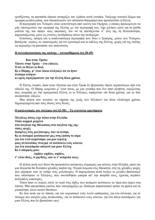 ερεθίζοντας τη φαντασία όποιου αντικρίζει την εξαίσια αυτή γυναίκα. Υπέροχο νεανικό δέρμα και
όμορφα μεγάλα μάτια, που δικαιολογούν τον ασίγαστο θαυμασμό που προκαλούσε η Ελένη.
Η περιγραφή του Τεύκρου είναι εκτενέστερη από εκείνη του Ομήρου, ο οποίος προκειμένου να
μην υπονομεύσει την ομορφιά της Ελένης με την περιγραφή του, είχε μιλήσει μόνο για τα ξανθά
μαλλιά της και άφηνε τους ακροατές του να τη φαντάζονται σ’ όλη της τη θελκτικότητα,
παρουσιάζοντας μόνο τις έντονες αντιδράσεις όσων την αντίκριζαν.
Εντούτοις, ακόμη και η αναλυτικότερη περιγραφή που δίνει ο Σεφέρης, μέσω του Τεύκρου,
βασίζεται κυρίως σε υπαινιγμούς για τον ερωτισμό και το κάλλος της Ελένης, χωρίς επί της ουσίας
να περιορίζει τη φαντασία του αναγνώστη.
Η συνειδητοποίηση της απάτης – συναισθήματα (στ.38-49)
Και στην Τροία;
Τίποτε στην Τροία – ένα είδωλο.
Έτσι το θέλαν οι θεοί.
Κι ο Πάρης, μ’ έναν ίσκιο πλάγιαζε σα να ήταν
πλάσμα ατόφιο∙
κι εμείς σφαζόμασταν για την Ελένη δέκα χρόνια.
Η Ελένη, λοιπόν, ήταν στην Αίγυπτο και στην Τροία δε βρισκόταν τίποτε περισσότερο από ένα
είδωλό της. Ο Πάρης κοιμόταν μ’ έναν ίσκιο, με μια γυναίκα που δεν ήταν αληθινή, νομίζοντας
πως κοιμάται με την πραγματική Ελένη, κι οι Έλληνες σφάζονταν επί δέκα χρόνια, για το ίδιο
ανυπόστατο είδωλο.
Μια πλάνη που κινούσε τα νήματα της ζωής των Ελλήνων για δέκα ολόκληρα χρόνια,
δημιουργημένη από τους ίδιους τους θεούς.
Ο απολογισμός του πολέμου (στ.42-50) – Τα εναγώνια ερωτήματα
Μεγάλος πόνος είχε πέσει στην Ελλάδα.
Τόσα κορμιά ριγμένα
στα σαγόνια της θάλασσας στα σαγόνια της γης∙
τόσες ψυχές
δοσμένες στις μυλόπετρες, σαν το σιτάρι.
Κι οι ποταμοί φούσκωναν μες στη λάσπη το αίμα
για ένα λινό κυμάτισμα για μια νεφέλη
μιας πεταλούδας τίναγμα το πούπουλο ενός κύκνου
για ένα πουκάμισο αδειανό για μιαν Ελένη.
Κι ο αδερφός μου;
Αηδόνι αηδόνι, αηδόνι,
τ’ είναι θεός; τι μη θεός; και τι τ’ ανάμεσό τους;
Η πλάνη αυτή των θεών θα προκαλέσει ανείπωτες συμφορές και πόνους στην Ελλάδα, οπού για
μια δεκαετία θα θυσιάσει χιλιάδες παιδιά της. Νεκρά σώματα στις θάλασσα, στη γη, χιλιάδες ψυχές
που ρίχτηκαν σαν το σιτάρι στις μυλόπετρες. Η παρομοίωση αυτή τονίζει το μεγάλο βασανισμό
που υπέστησαν οι Έλληνες, που σκοτώθηκαν μακριά απ’ την πατρίδα τους, έχοντας περάσει
πολλαπλές κακουχίες.
Τόσοι ήταν οι νεκροί, ώστε το νερό στις όχθες των ποταμών φούσκωνε το αίμα που έρρεε στη
λάσπη. Μια αποτρόπαιη εικόνα, που υπογραμμίζει με ιδιαίτερα παραστατικό τρόπο τη φρίκη και τη
ματαιότητα όλων αυτών θανάτων.
Κι όλα αυτά για το τίποτα, για τον κυματισμό ενός λινού υφάσματος, για ένα σύννεφο, για το
τίναγμα των φτερών μιας πεταλούδας, για το πούπουλο ενός κύκνου, για ένα άδειο πουκάμισο, για
μιαν Ελένη, που δε βρισκόταν εκεί.
 