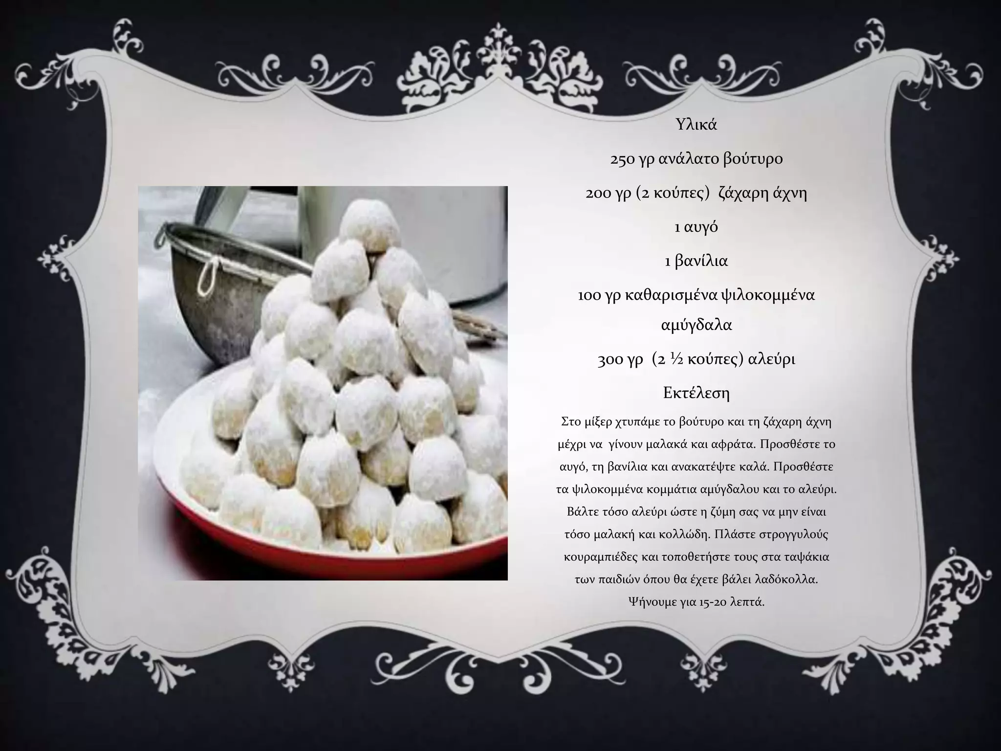 Υλικά
250 γρ ανάλατο βούτυρο
200 γρ (2 κούπες) ζάχαρη άχνη
1 αυγό
1 βανίλια
100 γρ καθαρισμένα ψιλοκομμένα
αμύγδαλα
300 γρ (2 ½ κούπες) αλεύρι
Εκτέλεση
Στο μίξερ χτυπάμε το βούτυρο και τη ζάχαρη άχνη
μέχρι να γίνουν μαλακά και αφράτα. Προσθέστε το
αυγό, τη βανίλια και ανακατέψτε καλά. Προσθέστε
τα ψιλοκομμένα κομμάτια αμύγδαλου και το αλεύρι.
Βάλτε τόσο αλεύρι ώστε η ζύμη σας να μην είναι
τόσο μαλακή και κολλώδη. Πλάστε στρογγυλούς
κουραμπιέδες και τοποθετήστε τους στα ταψάκια
των παιδιών όπου θα έχετε βάλει λαδόκολλα.
Ψήνουμε για 15-20 λεπτά.
 