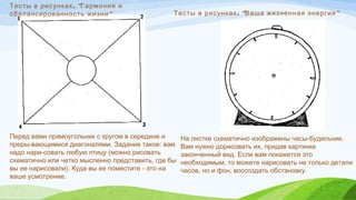 . "Тесты в рисунках Гармония и
"сбалансированность жизни
Перед вами прямоугольник с кругом в середине и
преры­вающимися диагоналями. Задание такое: вам
надо нари­совать любую птицу (можно рисовать
схематично или четко мысленно представить, где бы
вы ее нарисовали). Куда вы ее поместите - это на
ваше усмотрение. 
  . " "Тесты в рисунках Ваша жизненная энергия
На листке схематично изображены часы-будильник.
Вам нужно дорисовать их, придав картинке
законченный вид. Если вам покажется это
необходимым, то можете нарисовать не только детали
часов, но и фон, воссоздать обстановку.
 