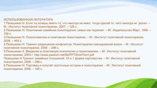  
ИСПОЛЬЗОВАННАЯ ЛИТЕРАТУРА
1.Пезешкиан Н. Если ты хочешь иметь то, что никогда не имел, тогда сделай то, чего никогда не  делал. –
М.: Институт позитивной психотерапии, 2007. – 128 с.
2.Пезешкиан Н. Позитивная семейная психотерапия: семья как терапевт. – М.: Издательство Март, 1996. –
336 с.
3.Пезешкиан Н. Психосоматика и позитивная психотерапия. – М.: Институт позитивной психотерапии,
2006. – 464 с.
4.Пезешкиан Н. Тренинг разрешения конфликтов. Психотерапия повседневной жизни. – М.: Институт
позитивной психотерапии, 2006. – 296 с.
5.Пезешкиан Х. Введение в позитивную психологию и психотерапию. – М.: Институт позитивной
психотерапии, 2003 г. http://www.positum.net/file/PPTShortTerm.pdf
Пезешкиан Н.Тренинг семейных отношений. 33 и 1 форма партнерства. – М.: Институт позитивной
психотерапии, 2008. – 288 с.
6.Пезешкиан Н. Торговец и попугай: восточные истории и психотерапия. – М.: Институт позитивной
психотерапии, 2006. – 160 с.
 