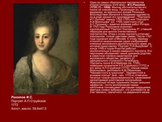 • Один из самых обаятельных портретистов
второй половины XVIII века - Ф.С.Рокотов
(1735 (?) - 1808). Многие обстоятельства его
жизни не совсем ясны. Происходил он, по-
видимому, из крепостных князей Репниных.
Впоследствии обучался в Академии художеств,
но в ряде ранних его произведений - "Портрете
И.Г.Орлова" (между 1762-1765) или "Портрете
А.И.Воронцова" (ок. 1765) (крестного отца
А.С.Пушкина) - заметно влияние работ Ротари.
В 1763 году Рокотовым исполнен
коронационный "Портрет Екатерины II", ставший
образцом для многих отечественных
портретистов. Этюд к этому портрету отличает
изысканная, тонкая цветовая гамма. После 1767
года художник жил в Москве. К этому периоду
относится незаконченная серия изображений
опекунов московского воспитательного дома, из
которой представлен "Портрет П.И.Вырубова". С
конца 1760-х годов Рокотов работал
исключительно в жанре камерного портрета. Его
персонажи объединяет некое духовное родство,
в известной степени характерное для
московского общества, далекого от
официального столичного Петербурга.
Портреты поэта В.И.Майкова (ок. 1765),
помещика сочинителя Н.Е.Струйского (1772) и
его жены А.П.Струйской (1772), членов семьи
Воронцовых, дипломата А.М.Обрескова,
"Неизвестного в треуголке", "Неизвестной в
розовом платье" (все - нач. 1770-х) отмечены
печатью тонкой одухотворенности, оживляемой
неповторимой рокотовской полуулыбкой.
Живописный почерк художника лишен внешних
эффектов - почти монохромная гамма
наполнена тончайшими цветовыми градациями,
фактура словно вибрирует, что усиливается за
счет мелкого, трепетного, но уверенного мазка.
Рокотов Ф.С.
Портрет А.П.Струйской.
1772
Холст, масло. 59,8х47,5
 