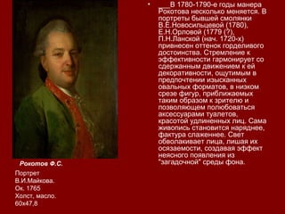 • ___В 1780-1790-е годы манера
Рокотова несколько меняется. В
портреты бывшей смолянки
В.Е.Новосильцевой (1780),
Е.Н.Орловой (1779 (?),
П.Н.Ланской (нач. 1720-х)
привнесен оттенок горделивого
достоинства. Стремление к
эффективности гармонирует со
сдержанным движением к ей
декоративности, ощутимым в
предпочтении изысканных
овальных форматов, в низком
срезе фигур, приближаемых
таким образом к зрителю и
позволяющем полюбоваться
аксессуарами туалетов,
красотой удлиненных лиц. Сама
живопись становится наряднее,
фактура слаженнее. Свет
обволакивает лица, лишая их
осязаемости, создавая эффект
неясного появления из
"загадочной" среды фона.Рокотов Ф.С.
Портрет
В.И.Майкова.
Ок. 1765
Холст, масло.
60х47,8
 