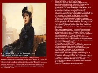 • ТВОРЧЕСТВО И.Н. КРАМСКОГО
Вся жизнь Ивана Николаевича Крамского,
художника-демократа, крупного теоретика и
критика, педагога и признанного главы
Товарищества передвижников, похожа на этот
"честно и хорошо прожитый" день, когда
впервые проявился его природный дар
организатора. Крамской был одним из ведущих
членов Товарищества передвижных выставок до
последних лет своей жизни, и не случайно
лучший период деятельности организации
совпал с периодом наивысших достижений
художника. Важную роль сыграл Крамской в том,
что Товарищество передвижных выставок стало
школой передового русского искусства. Всю
свою многогранную деятельность он посвятил
одной цели ? борьбе за победу реалистического
искусства.
Биография художника ? пример безграничной
честности бескорыстия, твердых принципов и
убеждений. Авторитет Крамского был столь
велик, что современники называли его "разумом
передвижников", а Стасов считал, что
критические статьи Крамского по вопросам
изобразительного искусства написаны не менее
талантливо, чем критические статьи Белинского
по вопросам литературы.
"Автопортрет" (1867, ГТГ) ? одно из
произведений художника, созданных в зрелый
период творчества. Здесь Крамской ?
представитель разночинной интеллигенции,
прошедший сложный путь жизненных
испытаний, бывший и переписчиком в
канцелярии, и подмастерьем у иконописца, и
ретушером у фотографа. "Автопортрет"-
документ эпохи 60-х годов XIX столетия. Пафос
гражданских идей, пронизывающий полотно,
стал неотъемлемым качеством лучших
портретов художника, созданных им и позднее ?
в 70-е годы.
Портрет ? любимый жанр Крамского.
И.Н. Крамской, портрет "Неизвестная",
1883, холст, масло, 75.5х99 см
.................Неясность сюжета "Неизвестной" (1883) повела к
взаимоисключающим толкованиям картины. Быть может, ни в одной его
картине человек не присутствует на холсте с такой дразнящей
несомненностью и в то же время не остается столь внутренне загадочен
и закрыт для зрителя. "Неизвестная" как бы воплощает реальность
присутствия идеала в жизни и одновременно его недостижимость...
Год создания: 1883
 