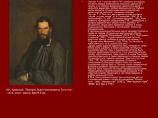 • Портрет Л. Н. Толстого (1873, ГТГ) особенно интересен.
Это было первое изображение писателя, сделанное с
натуры, и по степени выражения "диалектики души",
цельности характера, особой проясненности и глубине
мысли является лучшим среди других живописных
характеристик писателя, сделанных позднее.
Портрет Л.Н. Толстого, как и многие другие портреты
"людей, дорогих нации": И. А. Гончарова (1874), Н. А.
Некрасова (1877), М.Е. Салтыкова-Щедрина (1879), был
заказан и приобретен собирателем П. М. Третьяковым, с
которым художник был связан тесной дружбой. Их
объединяло общее дело: Крамской- идеолог и вождь
Товарищества, Третьяков ? пропагандист искусства
передвижников.
В наследии художника большое место занимают портреты
людей из народа. Интересные крестьянские образы
созданы в картинах "Полесовщик" (1874, ГТГ), "Крестьянин
с уздечкой" (1883, Государственный музей русского
искусства, Киев) и особенно в этюде к последнему ?
"Портрет Мины Моисеева" (1882, ГРМ). Это не только
яркие личности, но и социальные типы.
Однако самая дорогая художнику тема, которую он хотел
более всего выразить в своем искусстве, которую он
вынашивал многие годы, с выражением которой были
связаны наибольшие сложности, ? это тема жертвенной
судьбы революционера, тема совести. А иначе ? высокая
тема бескорыстного и самоотверженного служения людям.
Эта мысль стала главной в картине "Христос в пустыне"
(1872, ГТГ). Мучительные раздумья, готовность
пожертвовать собой ради общего блага составляют
содержание образа Христа. Полотно стало своеобразной
формой выражения передовых идей современности.
Картина была показана на второй передвижной выставке
Товарищества и привлекла всеобщее внимание ? так
страстно и сурово прозвучала в ней тема раздумий о
выборе жизненного пути.
В 80-е годы художник создает ряд интересных картин,
открывающих новые стороны его дарования: "Лунная
ночь" (1880), "Неизвестная" (1883), "Неутешное горе"
(1884; все три в ГТГ).
И.Н. Крамской, "Портрет Льва Николаевича Толстого“
, 1873, холст, масло, 98х79.5 см.
 