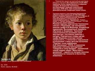 • ___Творчество одного из крупнейших мастеров
русского портрета В.А.Тропинина (1776-1857)
наиболее полно представлено в собрании
галереи. В искусстве Тропинина,
воспринявшем традиции живописной
культуры XVIII века, ярко выразились
демократические тенденции новой эпохи.
• Тропинин родился в селе Карповка Новгородской
губернии в семье крепостных. В 1798-1804 годах
учился в Академии художеств по классу С.С.Щукина. В
1823 году, после получения вольной, определен
Советом Академии в "назначенные" за
представленные работы: "Кружевница", "Старик-
нищий" и "Портрет гравера Е.О.Скотникова", а в 1824
году удостоен звания академика.
Ранний период творчества Тропинина
связан с Подолией, где находилось
имение графа И.И.Моркова, владельца
художника. Вынужденный прервать
обучение в Академии, Тропинин
самостоятельно развивал свое
мастерство, постоянно работая с
натуры. Портретные этюды детей
графа Моркова отличает легкая
тональность, с теплотой и серьезным
отношением к миру детства исполнен
"Портрет сына художника
А.В.Тропинина" (1818). К немногим
образцам пейзажа принадлежит
"Свадьба в селе Кукавке". украинской
темой навеян образ "Мальчика с
жалейкой" - одного из лучших полотен
Тропинина по тонкости и богатству
живописи.
Тропинин В.А.
Портрет сына художника А.В.Тропинина"
Ок. 1818
Холст, масло. 40,4х32
 